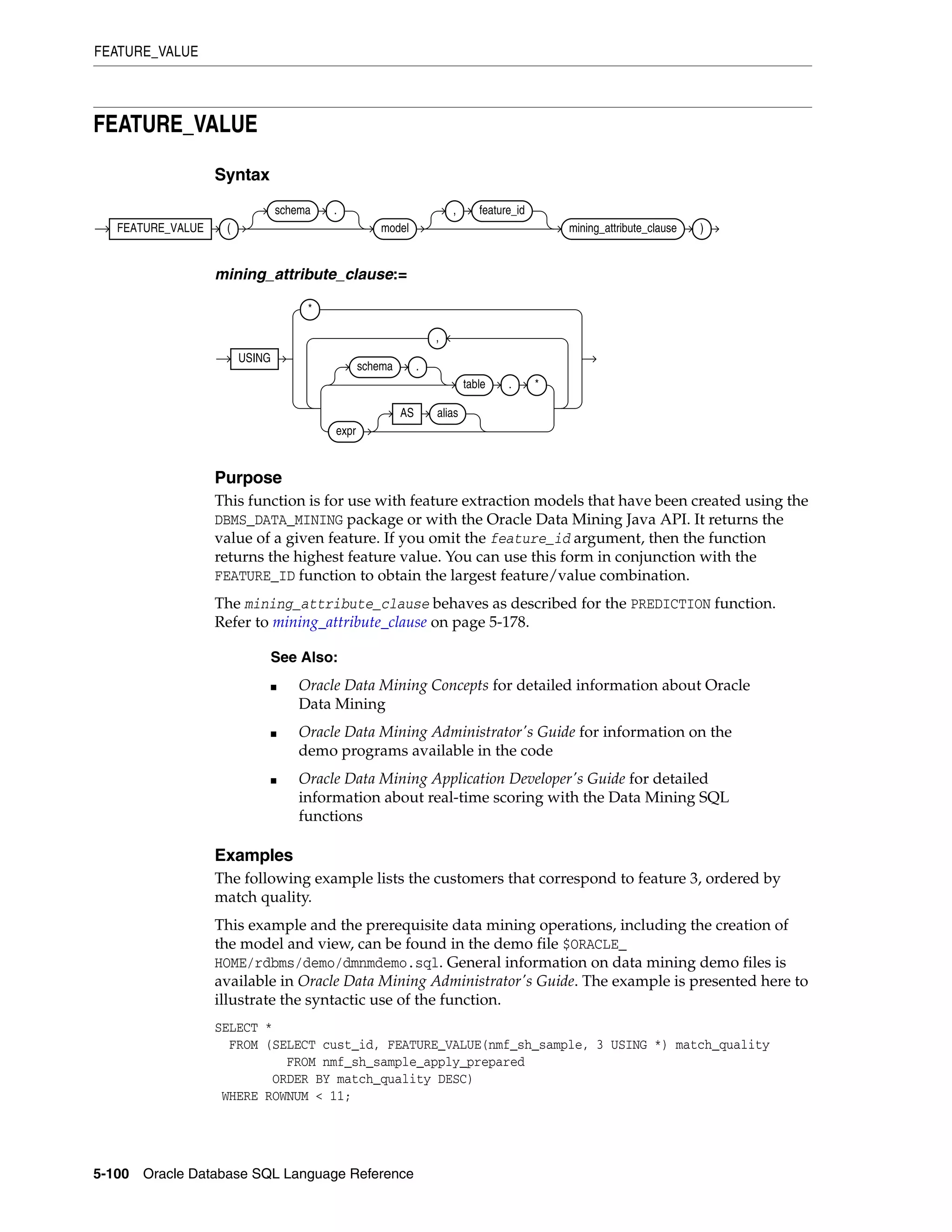 FEATURE_VALUE
5-100 Oracle Database SQL Language Reference
FEATURE_VALUE
Syntax
mining_attribute_clause:=
Purpose
This function is for use with feature extraction models that have been created using the
DBMS_DATA_MINING package or with the Oracle Data Mining Java API. It returns the
value of a given feature. If you omit the feature_id argument, then the function
returns the highest feature value. You can use this form in conjunction with the
FEATURE_ID function to obtain the largest feature/value combination.
The mining_attribute_clause behaves as described for the PREDICTION function.
Refer to mining_attribute_clause on page 5-178.
Examples
The following example lists the customers that correspond to feature 3, ordered by
match quality.
This example and the prerequisite data mining operations, including the creation of
the model and view, can be found in the demo file $ORACLE_
HOME/rdbms/demo/dmnmdemo.sql. General information on data mining demo files is
available in Oracle Data Mining Administrator's Guide. The example is presented here to
illustrate the syntactic use of the function.
SELECT *
FROM (SELECT cust_id, FEATURE_VALUE(nmf_sh_sample, 3 USING *) match_quality
FROM nmf_sh_sample_apply_prepared
ORDER BY match_quality DESC)
WHERE ROWNUM < 11;
See Also:
■ Oracle Data Mining Concepts for detailed information about Oracle
Data Mining
■ Oracle Data Mining Administrator's Guide for information on the
demo programs available in the code
■ Oracle Data Mining Application Developer's Guide for detailed
information about real-time scoring with the Data Mining SQL
functions
FEATURE_VALUE (
schema .
model
, feature_id
mining_attribute_clause )
USING
*
schema .
table . *
expr
AS alias
,
 