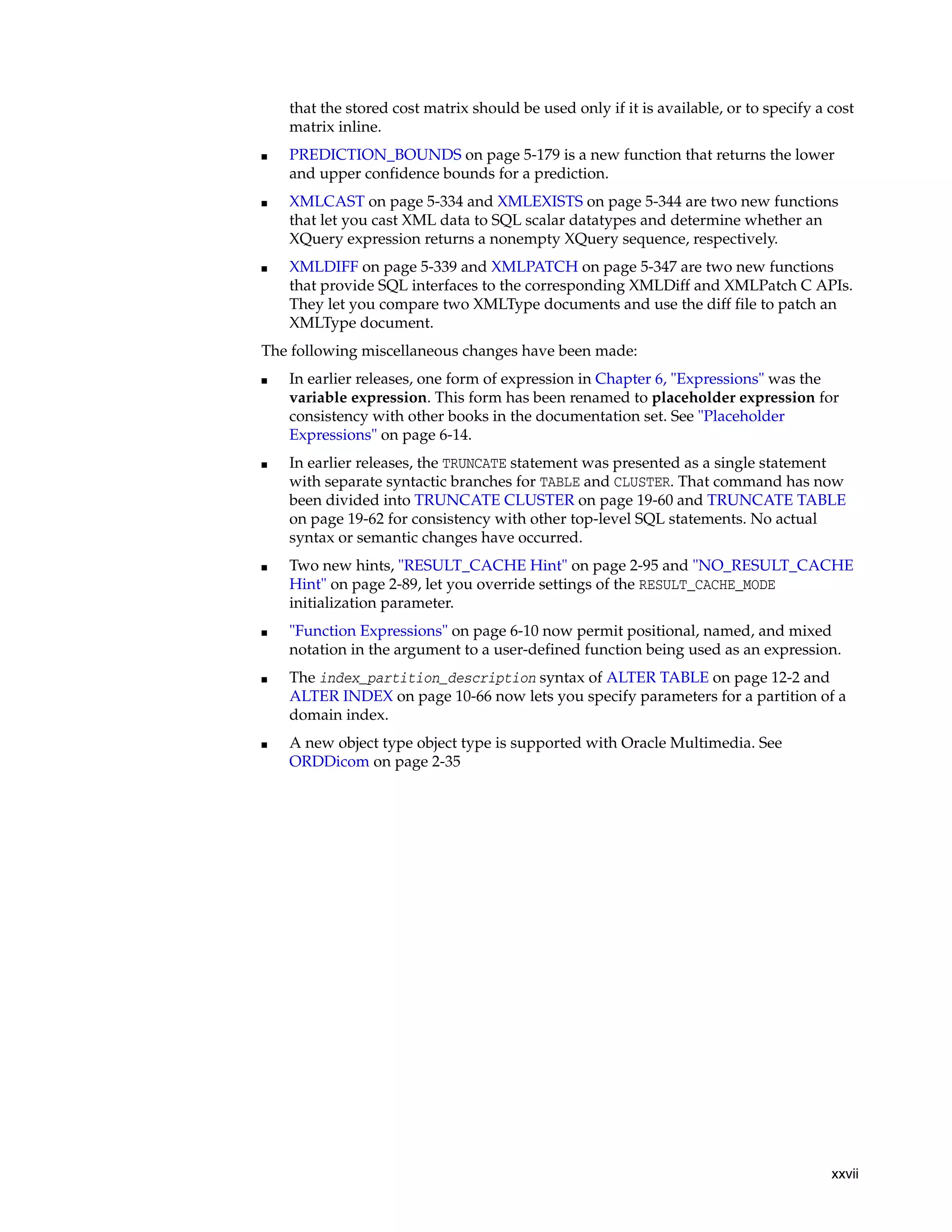 xxvii
that the stored cost matrix should be used only if it is available, or to specify a cost
matrix inline.
■ PREDICTION_BOUNDS on page 5-179 is a new function that returns the lower
and upper confidence bounds for a prediction.
■ XMLCAST on page 5-334 and XMLEXISTS on page 5-344 are two new functions
that let you cast XML data to SQL scalar datatypes and determine whether an
XQuery expression returns a nonempty XQuery sequence, respectively.
■ XMLDIFF on page 5-339 and XMLPATCH on page 5-347 are two new functions
that provide SQL interfaces to the corresponding XMLDiff and XMLPatch C APIs.
They let you compare two XMLType documents and use the diff file to patch an
XMLType document.
The following miscellaneous changes have been made:
■ In earlier releases, one form of expression in Chapter 6, "Expressions" was the
variable expression. This form has been renamed to placeholder expression for
consistency with other books in the documentation set. See "Placeholder
Expressions" on page 6-14.
■ In earlier releases, the TRUNCATE statement was presented as a single statement
with separate syntactic branches for TABLE and CLUSTER. That command has now
been divided into TRUNCATE CLUSTER on page 19-60 and TRUNCATE TABLE
on page 19-62 for consistency with other top-level SQL statements. No actual
syntax or semantic changes have occurred.
■ Two new hints, "RESULT_CACHE Hint" on page 2-95 and "NO_RESULT_CACHE
Hint" on page 2-89, let you override settings of the RESULT_CACHE_MODE
initialization parameter.
■ "Function Expressions" on page 6-10 now permit positional, named, and mixed
notation in the argument to a user-defined function being used as an expression.
■ The index_partition_description syntax of ALTER TABLE on page 12-2 and
ALTER INDEX on page 10-66 now lets you specify parameters for a partition of a
domain index.
■ A new object type object type is supported with Oracle Multimedia. See
ORDDicom on page 2-35
 