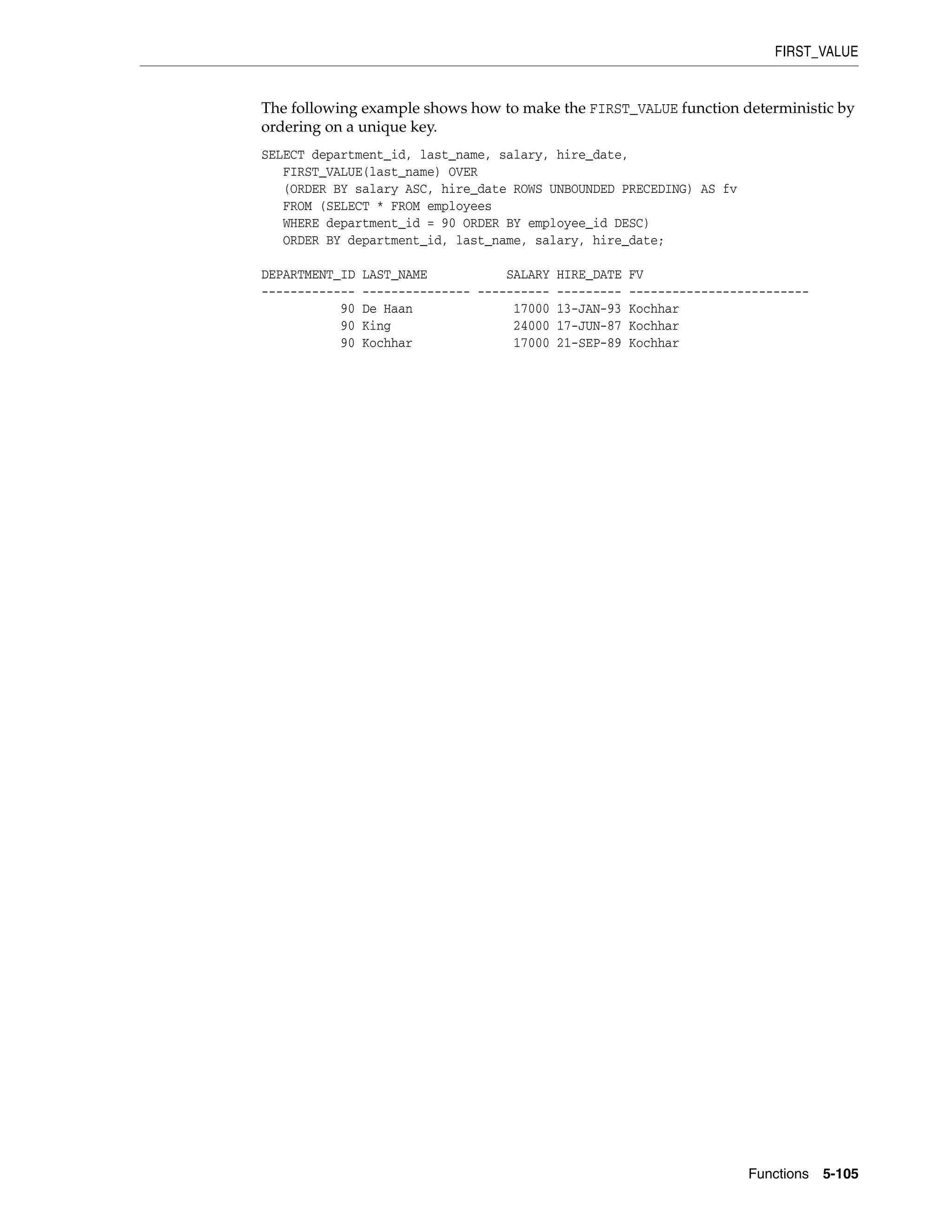 FIRST_VALUE
Functions 5-105
The following example shows how to make the FIRST_VALUE function deterministic by
ordering on a unique key.
SELECT department_id, last_name, salary, hire_date,
FIRST_VALUE(last_name) OVER
(ORDER BY salary ASC, hire_date ROWS UNBOUNDED PRECEDING) AS fv
FROM (SELECT * FROM employees
WHERE department_id = 90 ORDER BY employee_id DESC)
ORDER BY department_id, last_name, salary, hire_date;
DEPARTMENT_ID LAST_NAME SALARY HIRE_DATE FV
------------- --------------- ---------- --------- -------------------------
90 De Haan 17000 13-JAN-93 Kochhar
90 King 24000 17-JUN-87 Kochhar
90 Kochhar 17000 21-SEP-89 Kochhar
 
