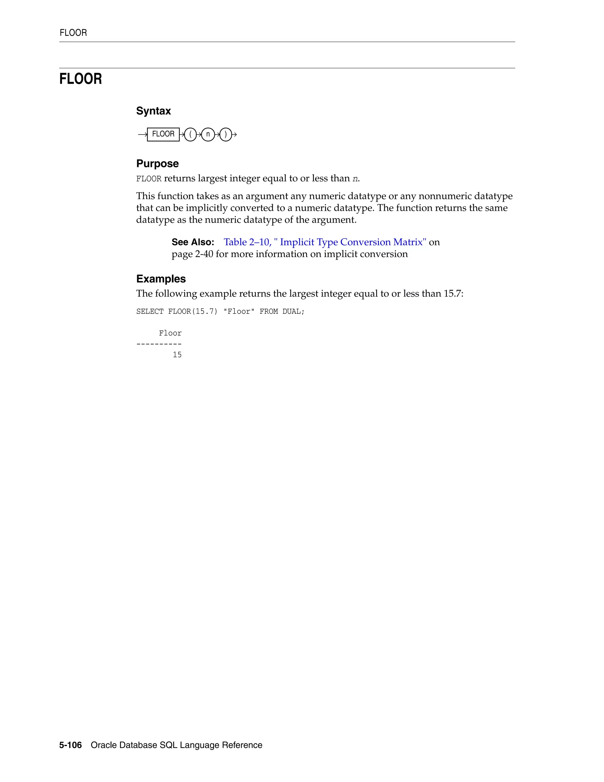 FLOOR
5-106 Oracle Database SQL Language Reference
FLOOR
Syntax
Purpose
FLOOR returns largest integer equal to or less than n.
This function takes as an argument any numeric datatype or any nonnumeric datatype
that can be implicitly converted to a numeric datatype. The function returns the same
datatype as the numeric datatype of the argument.
Examples
The following example returns the largest integer equal to or less than 15.7:
SELECT FLOOR(15.7) "Floor" FROM DUAL;
Floor
----------
15
See Also: Table 2–10, " Implicit Type Conversion Matrix" on
page 2-40 for more information on implicit conversion
FLOOR ( n )
 