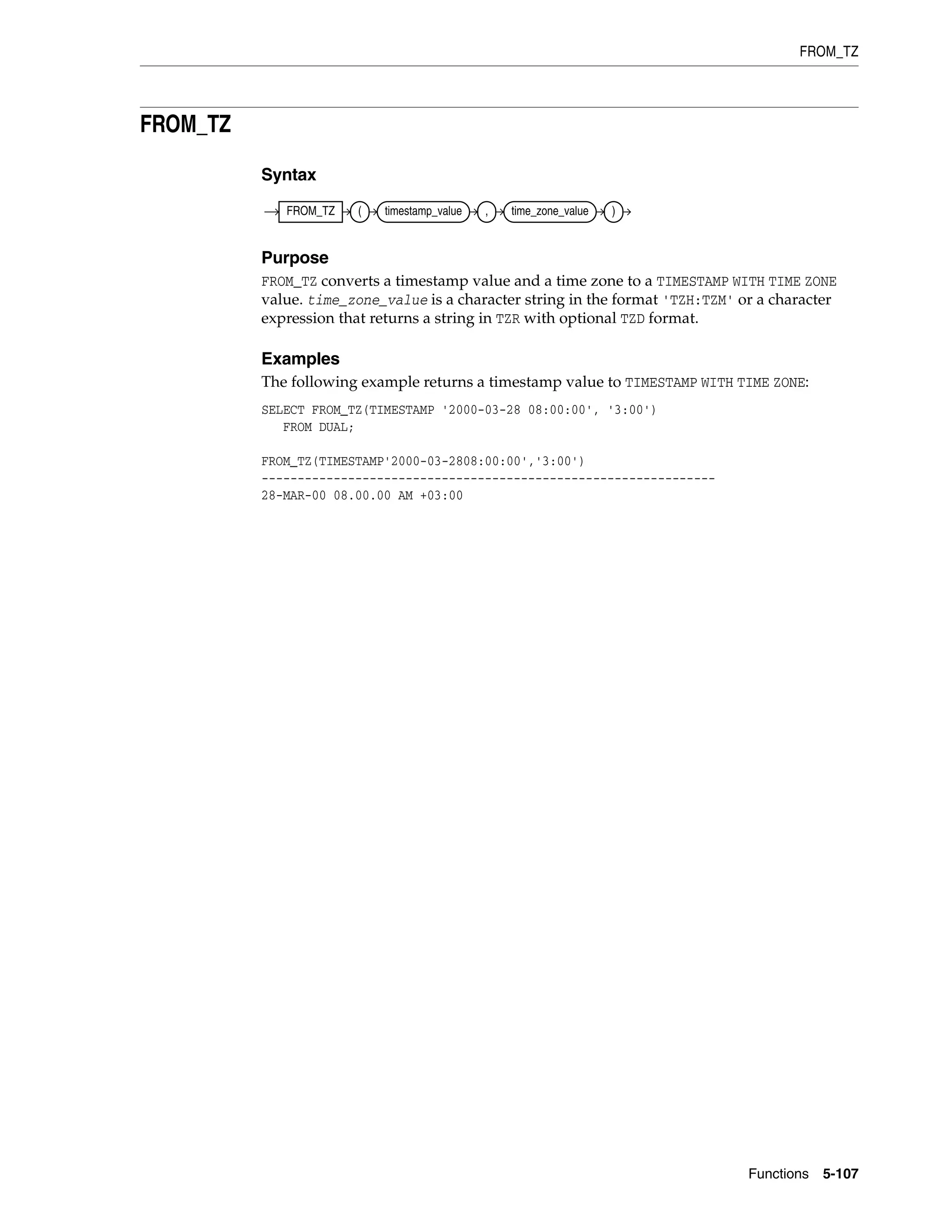 FROM_TZ
Functions 5-107
FROM_TZ
Syntax
Purpose
FROM_TZ converts a timestamp value and a time zone to a TIMESTAMP WITH TIME ZONE
value. time_zone_value is a character string in the format 'TZH:TZM' or a character
expression that returns a string in TZR with optional TZD format.
Examples
The following example returns a timestamp value to TIMESTAMP WITH TIME ZONE:
SELECT FROM_TZ(TIMESTAMP '2000-03-28 08:00:00', '3:00')
FROM DUAL;
FROM_TZ(TIMESTAMP'2000-03-2808:00:00','3:00')
---------------------------------------------------------------
28-MAR-00 08.00.00 AM +03:00
FROM_TZ ( timestamp_value , time_zone_value )
 