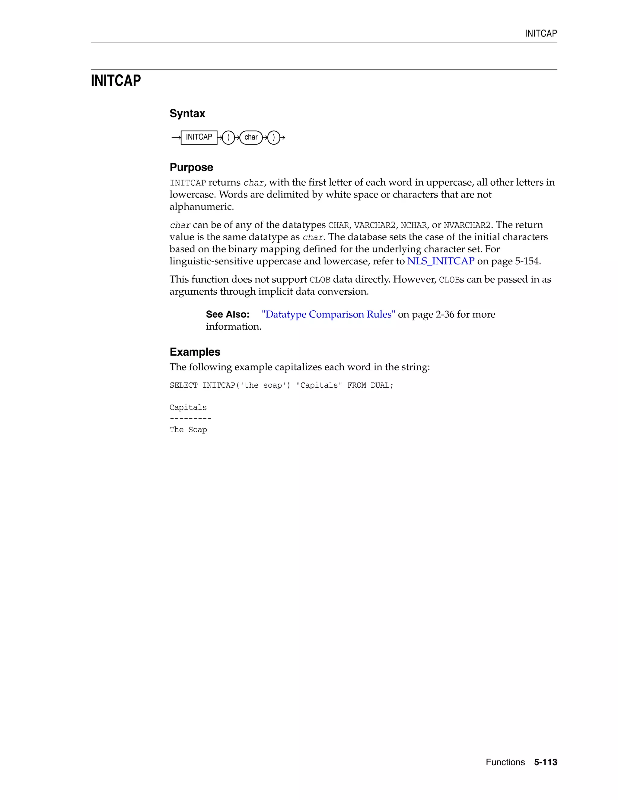 INITCAP
Functions 5-113
INITCAP
Syntax
Purpose
INITCAP returns char, with the first letter of each word in uppercase, all other letters in
lowercase. Words are delimited by white space or characters that are not
alphanumeric.
char can be of any of the datatypes CHAR, VARCHAR2, NCHAR, or NVARCHAR2. The return
value is the same datatype as char. The database sets the case of the initial characters
based on the binary mapping defined for the underlying character set. For
linguistic-sensitive uppercase and lowercase, refer to NLS_INITCAP on page 5-154.
This function does not support CLOB data directly. However, CLOBs can be passed in as
arguments through implicit data conversion.
Examples
The following example capitalizes each word in the string:
SELECT INITCAP('the soap') "Capitals" FROM DUAL;
Capitals
---------
The Soap
See Also: "Datatype Comparison Rules" on page 2-36 for more
information.
INITCAP ( char )
 