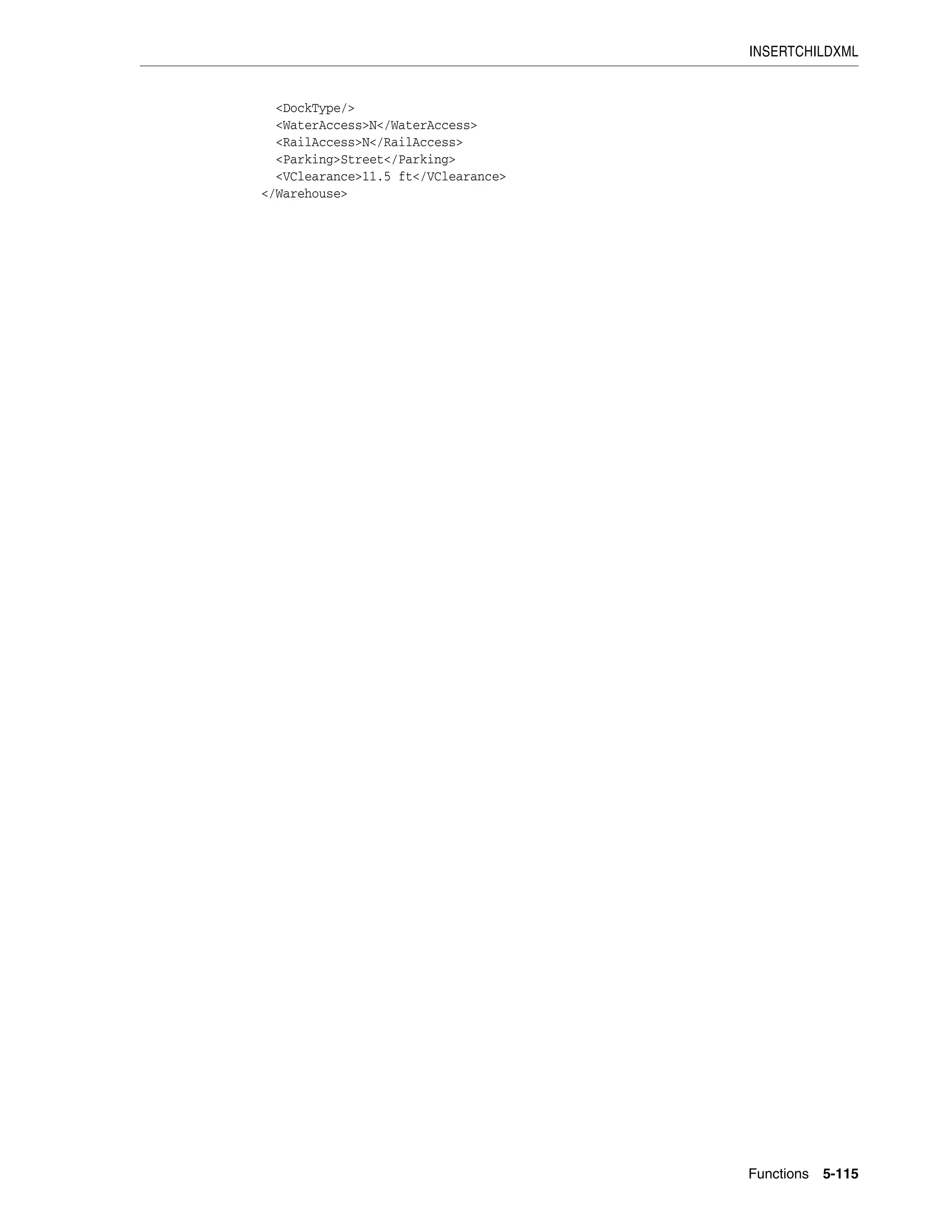 INSERTCHILDXML
Functions 5-115
<DockType/>
<WaterAccess>N</WaterAccess>
<RailAccess>N</RailAccess>
<Parking>Street</Parking>
<VClearance>11.5 ft</VClearance>
</Warehouse>
 