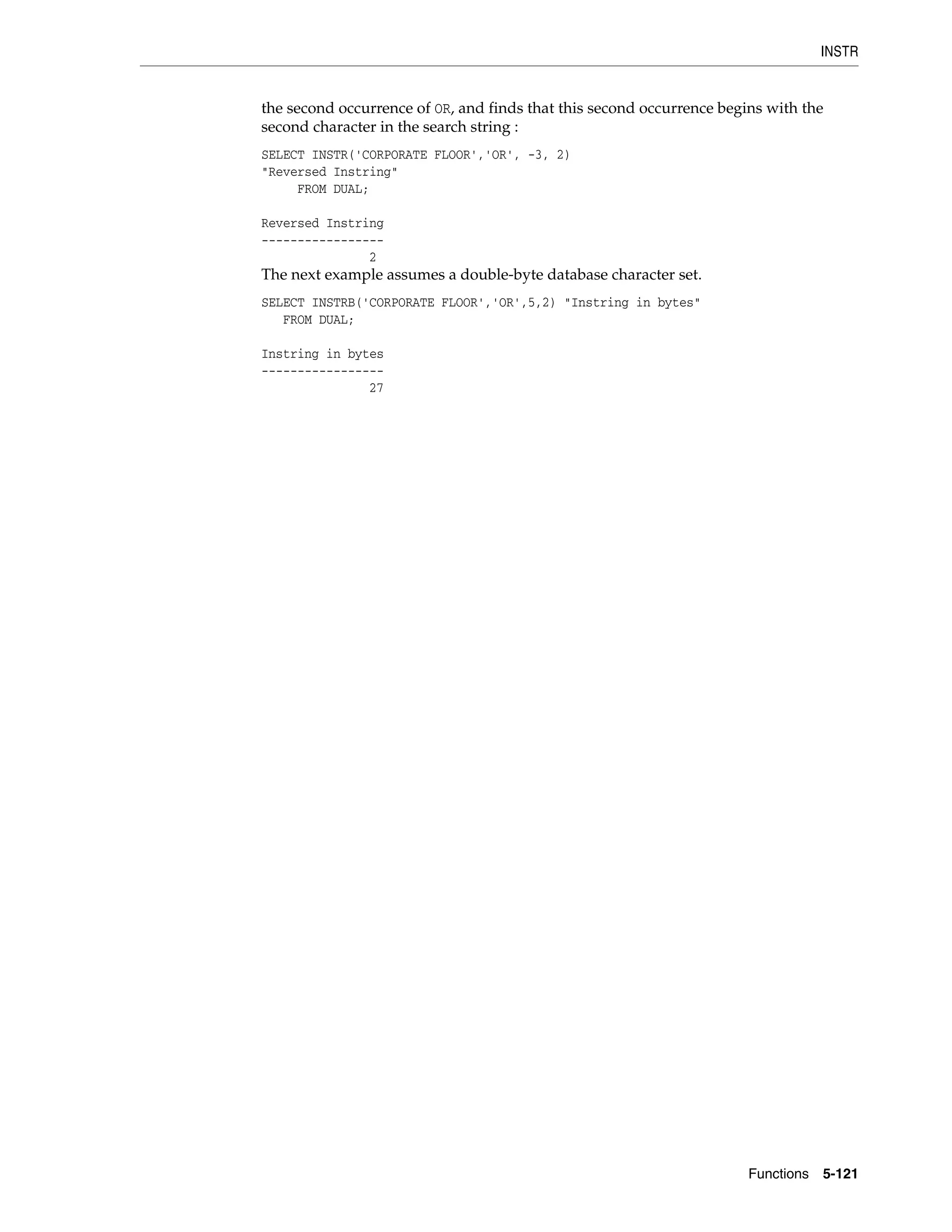 INSTR
Functions 5-121
the second occurrence of OR, and finds that this second occurrence begins with the
second character in the search string :
SELECT INSTR('CORPORATE FLOOR','OR', -3, 2)
"Reversed Instring"
FROM DUAL;
Reversed Instring
-----------------
2
The next example assumes a double-byte database character set.
SELECT INSTRB('CORPORATE FLOOR','OR',5,2) "Instring in bytes"
FROM DUAL;
Instring in bytes
-----------------
27
 