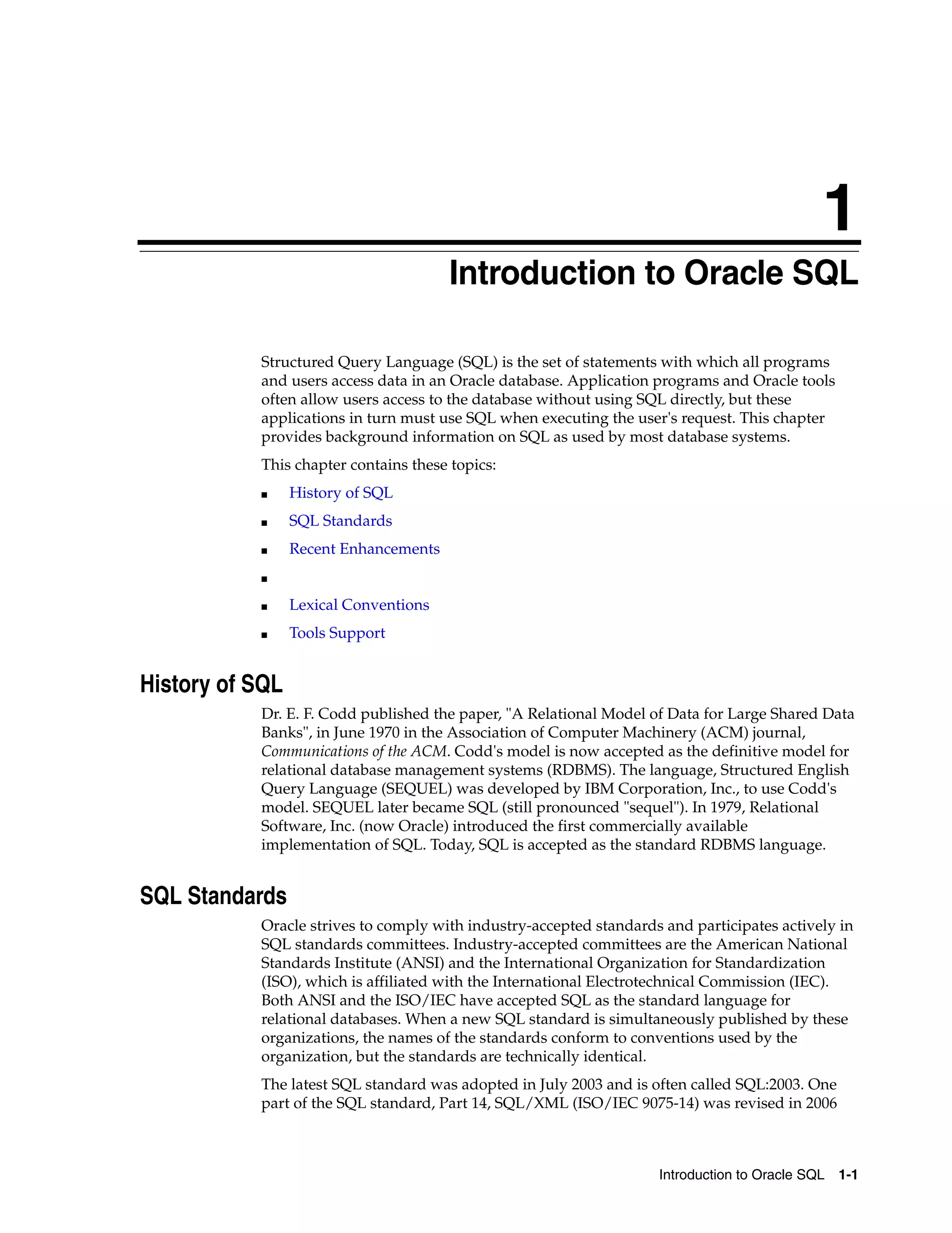 1
Introduction to Oracle SQL 1-1
1 Introduction to Oracle SQL
Structured Query Language (SQL) is the set of statements with which all programs
and users access data in an Oracle database. Application programs and Oracle tools
often allow users access to the database without using SQL directly, but these
applications in turn must use SQL when executing the user's request. This chapter
provides background information on SQL as used by most database systems.
This chapter contains these topics:
■ History of SQL
■ SQL Standards
■ Recent Enhancements
■
■ Lexical Conventions
■ Tools Support
History of SQL
Dr. E. F. Codd published the paper, "A Relational Model of Data for Large Shared Data
Banks", in June 1970 in the Association of Computer Machinery (ACM) journal,
Communications of the ACM. Codd's model is now accepted as the definitive model for
relational database management systems (RDBMS). The language, Structured English
Query Language (SEQUEL) was developed by IBM Corporation, Inc., to use Codd's
model. SEQUEL later became SQL (still pronounced "sequel"). In 1979, Relational
Software, Inc. (now Oracle) introduced the first commercially available
implementation of SQL. Today, SQL is accepted as the standard RDBMS language.
SQL Standards
Oracle strives to comply with industry-accepted standards and participates actively in
SQL standards committees. Industry-accepted committees are the American National
Standards Institute (ANSI) and the International Organization for Standardization
(ISO), which is affiliated with the International Electrotechnical Commission (IEC).
Both ANSI and the ISO/IEC have accepted SQL as the standard language for
relational databases. When a new SQL standard is simultaneously published by these
organizations, the names of the standards conform to conventions used by the
organization, but the standards are technically identical.
The latest SQL standard was adopted in July 2003 and is often called SQL:2003. One
part of the SQL standard, Part 14, SQL/XML (ISO/IEC 9075-14) was revised in 2006
 