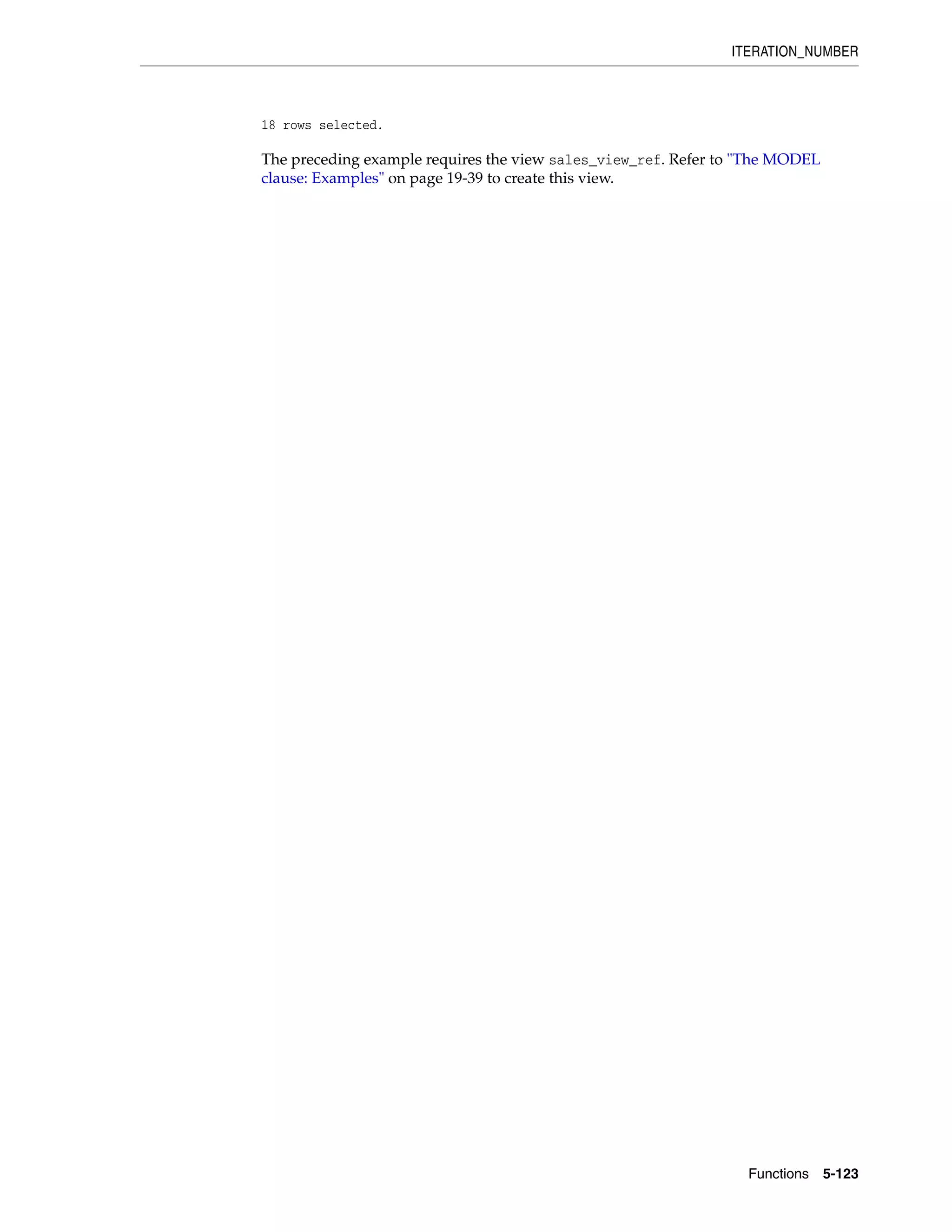 ITERATION_NUMBER
Functions 5-123
18 rows selected.
The preceding example requires the view sales_view_ref. Refer to "The MODEL
clause: Examples" on page 19-39 to create this view.
 