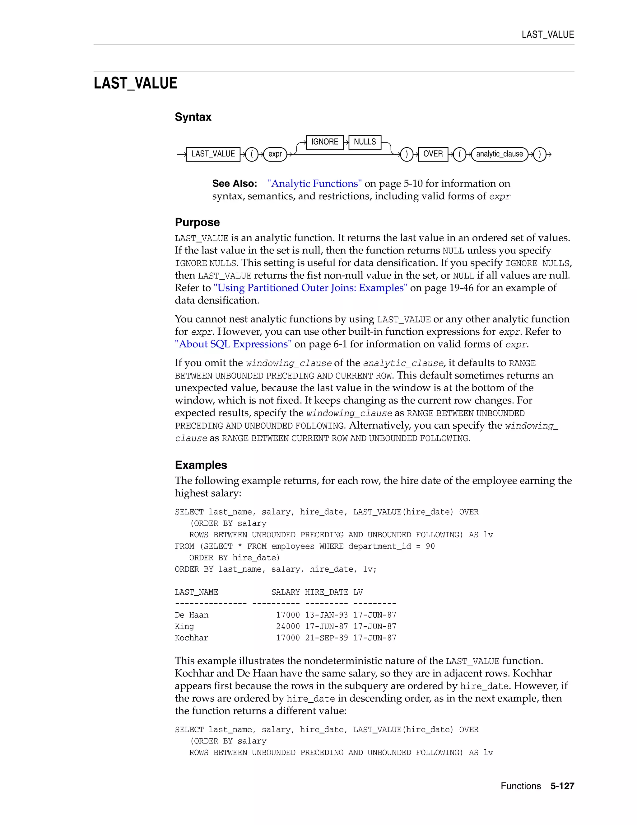 LAST_VALUE
Functions 5-127
LAST_VALUE
Syntax
Purpose
LAST_VALUE is an analytic function. It returns the last value in an ordered set of values.
If the last value in the set is null, then the function returns NULL unless you specify
IGNORE NULLS. This setting is useful for data densification. If you specify IGNORE NULLS,
then LAST_VALUE returns the fist non-null value in the set, or NULL if all values are null.
Refer to "Using Partitioned Outer Joins: Examples" on page 19-46 for an example of
data densification.
You cannot nest analytic functions by using LAST_VALUE or any other analytic function
for expr. However, you can use other built-in function expressions for expr. Refer to
"About SQL Expressions" on page 6-1 for information on valid forms of expr.
If you omit the windowing_clause of the analytic_clause, it defaults to RANGE
BETWEEN UNBOUNDED PRECEDING AND CURRENT ROW. This default sometimes returns an
unexpected value, because the last value in the window is at the bottom of the
window, which is not fixed. It keeps changing as the current row changes. For
expected results, specify the windowing_clause as RANGE BETWEEN UNBOUNDED
PRECEDING AND UNBOUNDED FOLLOWING. Alternatively, you can specify the windowing_
clause as RANGE BETWEEN CURRENT ROW AND UNBOUNDED FOLLOWING.
Examples
The following example returns, for each row, the hire date of the employee earning the
highest salary:
SELECT last_name, salary, hire_date, LAST_VALUE(hire_date) OVER
(ORDER BY salary
ROWS BETWEEN UNBOUNDED PRECEDING AND UNBOUNDED FOLLOWING) AS lv
FROM (SELECT * FROM employees WHERE department_id = 90
ORDER BY hire_date)
ORDER BY last_name, salary, hire_date, lv;
LAST_NAME SALARY HIRE_DATE LV
--------------- ---------- --------- ---------
De Haan 17000 13-JAN-93 17-JUN-87
King 24000 17-JUN-87 17-JUN-87
Kochhar 17000 21-SEP-89 17-JUN-87
This example illustrates the nondeterministic nature of the LAST_VALUE function.
Kochhar and De Haan have the same salary, so they are in adjacent rows. Kochhar
appears first because the rows in the subquery are ordered by hire_date. However, if
the rows are ordered by hire_date in descending order, as in the next example, then
the function returns a different value:
SELECT last_name, salary, hire_date, LAST_VALUE(hire_date) OVER
(ORDER BY salary
ROWS BETWEEN UNBOUNDED PRECEDING AND UNBOUNDED FOLLOWING) AS lv
See Also: "Analytic Functions" on page 5-10 for information on
syntax, semantics, and restrictions, including valid forms of expr
LAST_VALUE ( expr
IGNORE NULLS
) OVER ( analytic_clause )
 