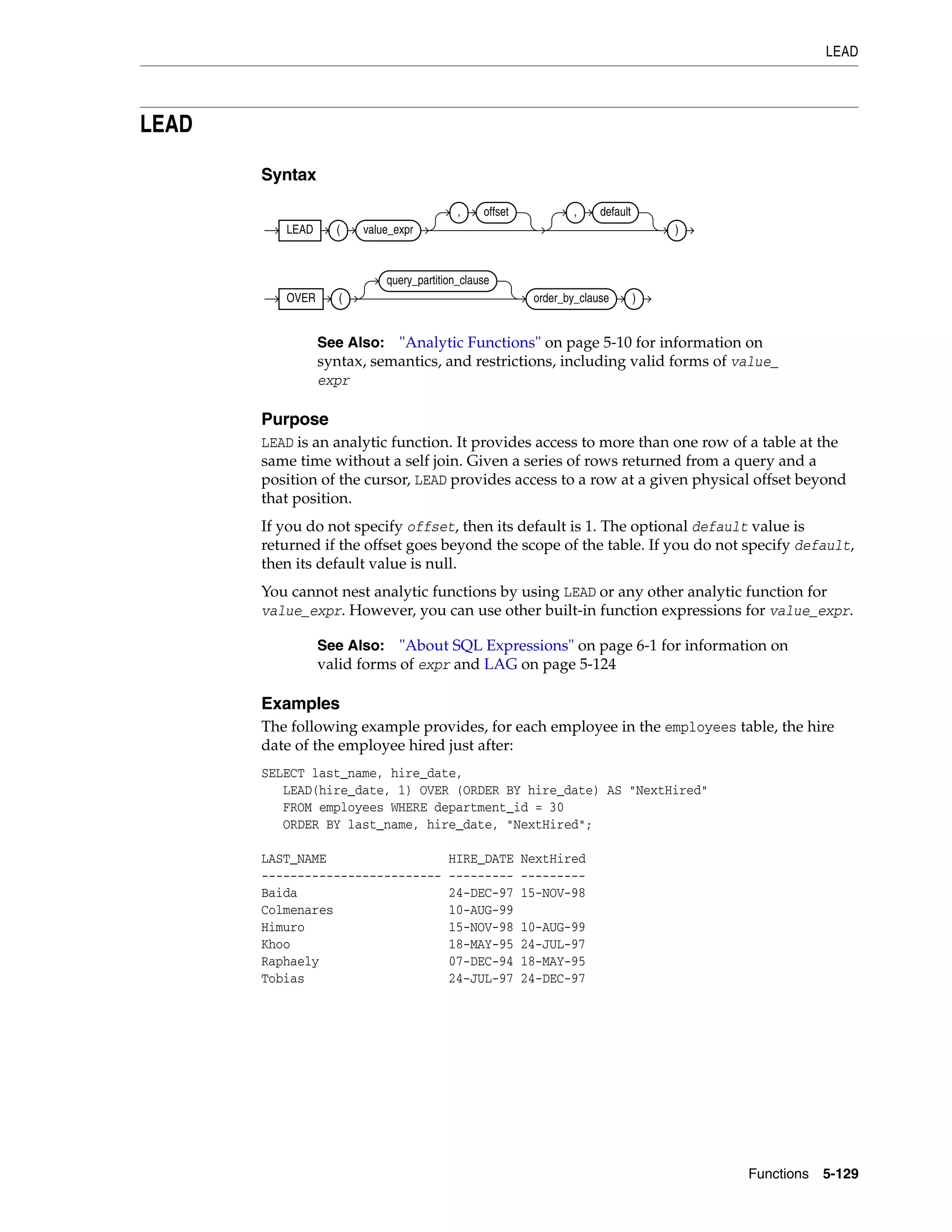 LEAD
Functions 5-129
LEAD
Syntax
Purpose
LEAD is an analytic function. It provides access to more than one row of a table at the
same time without a self join. Given a series of rows returned from a query and a
position of the cursor, LEAD provides access to a row at a given physical offset beyond
that position.
If you do not specify offset, then its default is 1. The optional default value is
returned if the offset goes beyond the scope of the table. If you do not specify default,
then its default value is null.
You cannot nest analytic functions by using LEAD or any other analytic function for
value_expr. However, you can use other built-in function expressions for value_expr.
Examples
The following example provides, for each employee in the employees table, the hire
date of the employee hired just after:
SELECT last_name, hire_date,
LEAD(hire_date, 1) OVER (ORDER BY hire_date) AS "NextHired"
FROM employees WHERE department_id = 30
ORDER BY last_name, hire_date, "NextHired";
LAST_NAME HIRE_DATE NextHired
------------------------- --------- ---------
Baida 24-DEC-97 15-NOV-98
Colmenares 10-AUG-99
Himuro 15-NOV-98 10-AUG-99
Khoo 18-MAY-95 24-JUL-97
Raphaely 07-DEC-94 18-MAY-95
Tobias 24-JUL-97 24-DEC-97
See Also: "Analytic Functions" on page 5-10 for information on
syntax, semantics, and restrictions, including valid forms of value_
expr
See Also: "About SQL Expressions" on page 6-1 for information on
valid forms of expr and LAG on page 5-124
LEAD ( value_expr
, offset , default
)
OVER (
query_partition_clause
order_by_clause )
 