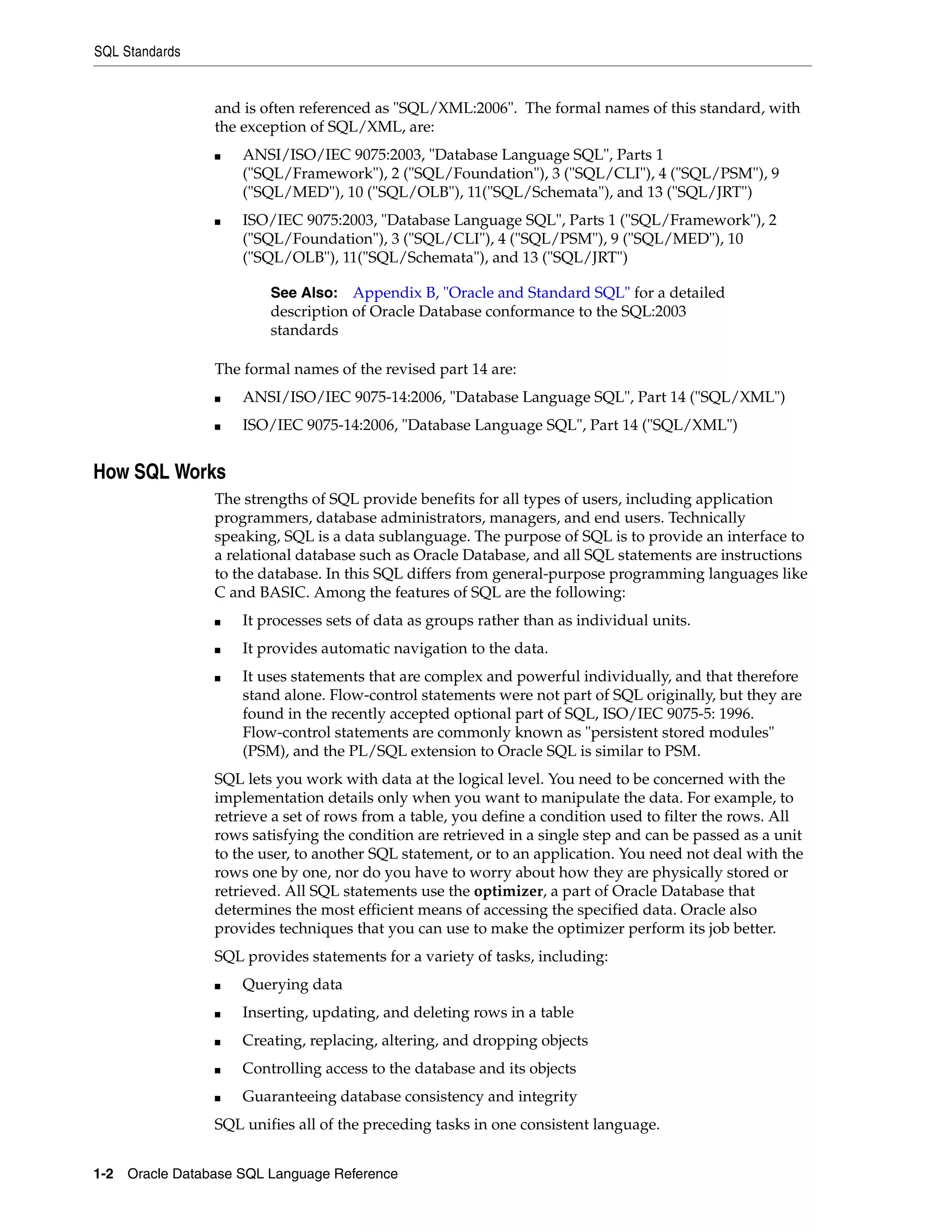 SQL Standards
1-2 Oracle Database SQL Language Reference
and is often referenced as "SQL/XML:2006". The formal names of this standard, with
the exception of SQL/XML, are:
■ ANSI/ISO/IEC 9075:2003, "Database Language SQL", Parts 1
("SQL/Framework"), 2 ("SQL/Foundation"), 3 ("SQL/CLI"), 4 ("SQL/PSM"), 9
("SQL/MED"), 10 ("SQL/OLB"), 11("SQL/Schemata"), and 13 ("SQL/JRT")
■ ISO/IEC 9075:2003, "Database Language SQL", Parts 1 ("SQL/Framework"), 2
("SQL/Foundation"), 3 ("SQL/CLI"), 4 ("SQL/PSM"), 9 ("SQL/MED"), 10
("SQL/OLB"), 11("SQL/Schemata"), and 13 ("SQL/JRT")
The formal names of the revised part 14 are:
■ ANSI/ISO/IEC 9075-14:2006, "Database Language SQL", Part 14 ("SQL/XML")
■ ISO/IEC 9075-14:2006, "Database Language SQL", Part 14 ("SQL/XML")
How SQL Works
The strengths of SQL provide benefits for all types of users, including application
programmers, database administrators, managers, and end users. Technically
speaking, SQL is a data sublanguage. The purpose of SQL is to provide an interface to
a relational database such as Oracle Database, and all SQL statements are instructions
to the database. In this SQL differs from general-purpose programming languages like
C and BASIC. Among the features of SQL are the following:
■ It processes sets of data as groups rather than as individual units.
■ It provides automatic navigation to the data.
■ It uses statements that are complex and powerful individually, and that therefore
stand alone. Flow-control statements were not part of SQL originally, but they are
found in the recently accepted optional part of SQL, ISO/IEC 9075-5: 1996.
Flow-control statements are commonly known as "persistent stored modules"
(PSM), and the PL/SQL extension to Oracle SQL is similar to PSM.
SQL lets you work with data at the logical level. You need to be concerned with the
implementation details only when you want to manipulate the data. For example, to
retrieve a set of rows from a table, you define a condition used to filter the rows. All
rows satisfying the condition are retrieved in a single step and can be passed as a unit
to the user, to another SQL statement, or to an application. You need not deal with the
rows one by one, nor do you have to worry about how they are physically stored or
retrieved. All SQL statements use the optimizer, a part of Oracle Database that
determines the most efficient means of accessing the specified data. Oracle also
provides techniques that you can use to make the optimizer perform its job better.
SQL provides statements for a variety of tasks, including:
■ Querying data
■ Inserting, updating, and deleting rows in a table
■ Creating, replacing, altering, and dropping objects
■ Controlling access to the database and its objects
■ Guaranteeing database consistency and integrity
SQL unifies all of the preceding tasks in one consistent language.
See Also: Appendix B, "Oracle and Standard SQL" for a detailed
description of Oracle Database conformance to the SQL:2003
standards
 