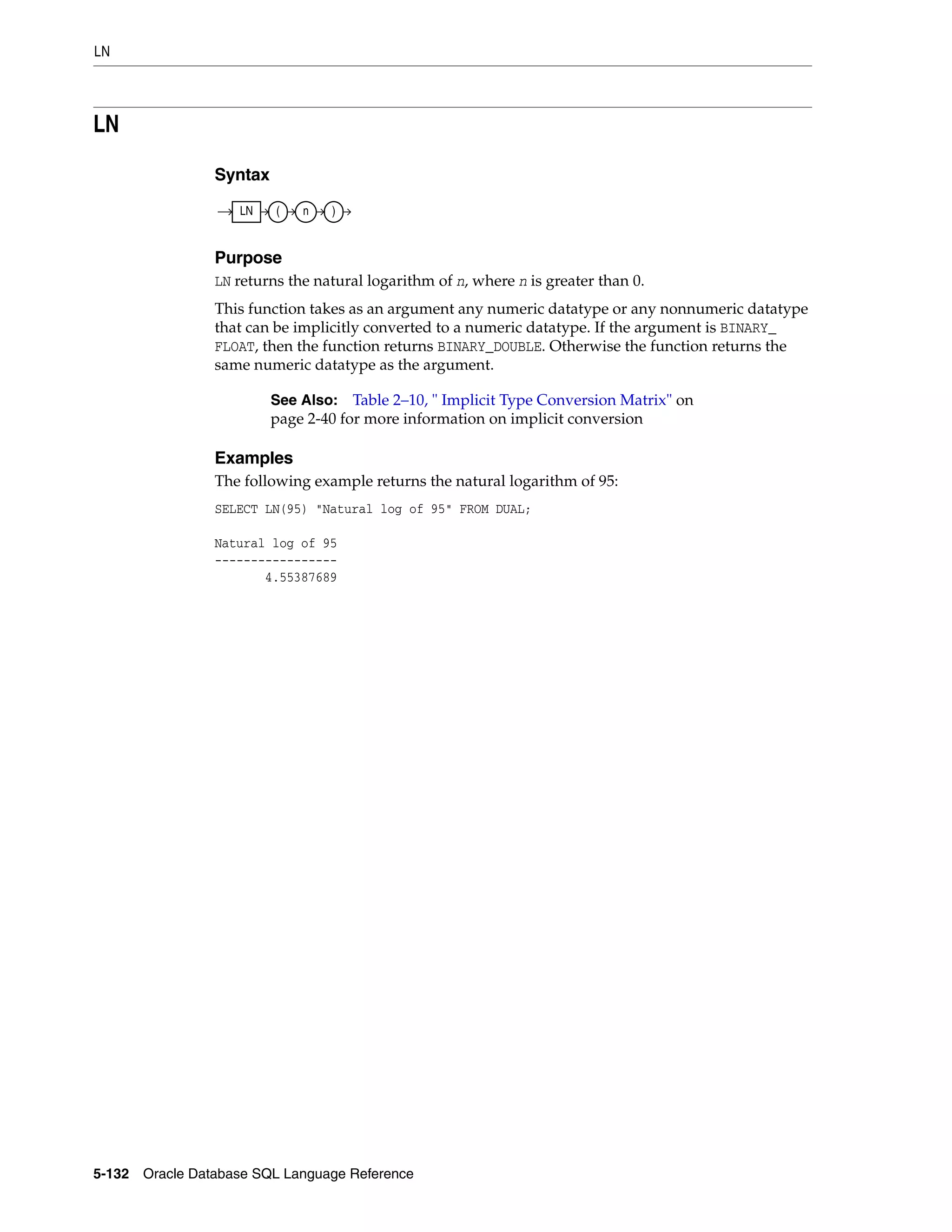 LN
5-132 Oracle Database SQL Language Reference
LN
Syntax
Purpose
LN returns the natural logarithm of n, where n is greater than 0.
This function takes as an argument any numeric datatype or any nonnumeric datatype
that can be implicitly converted to a numeric datatype. If the argument is BINARY_
FLOAT, then the function returns BINARY_DOUBLE. Otherwise the function returns the
same numeric datatype as the argument.
Examples
The following example returns the natural logarithm of 95:
SELECT LN(95) "Natural log of 95" FROM DUAL;
Natural log of 95
-----------------
4.55387689
See Also: Table 2–10, " Implicit Type Conversion Matrix" on
page 2-40 for more information on implicit conversion
LN ( n )
 