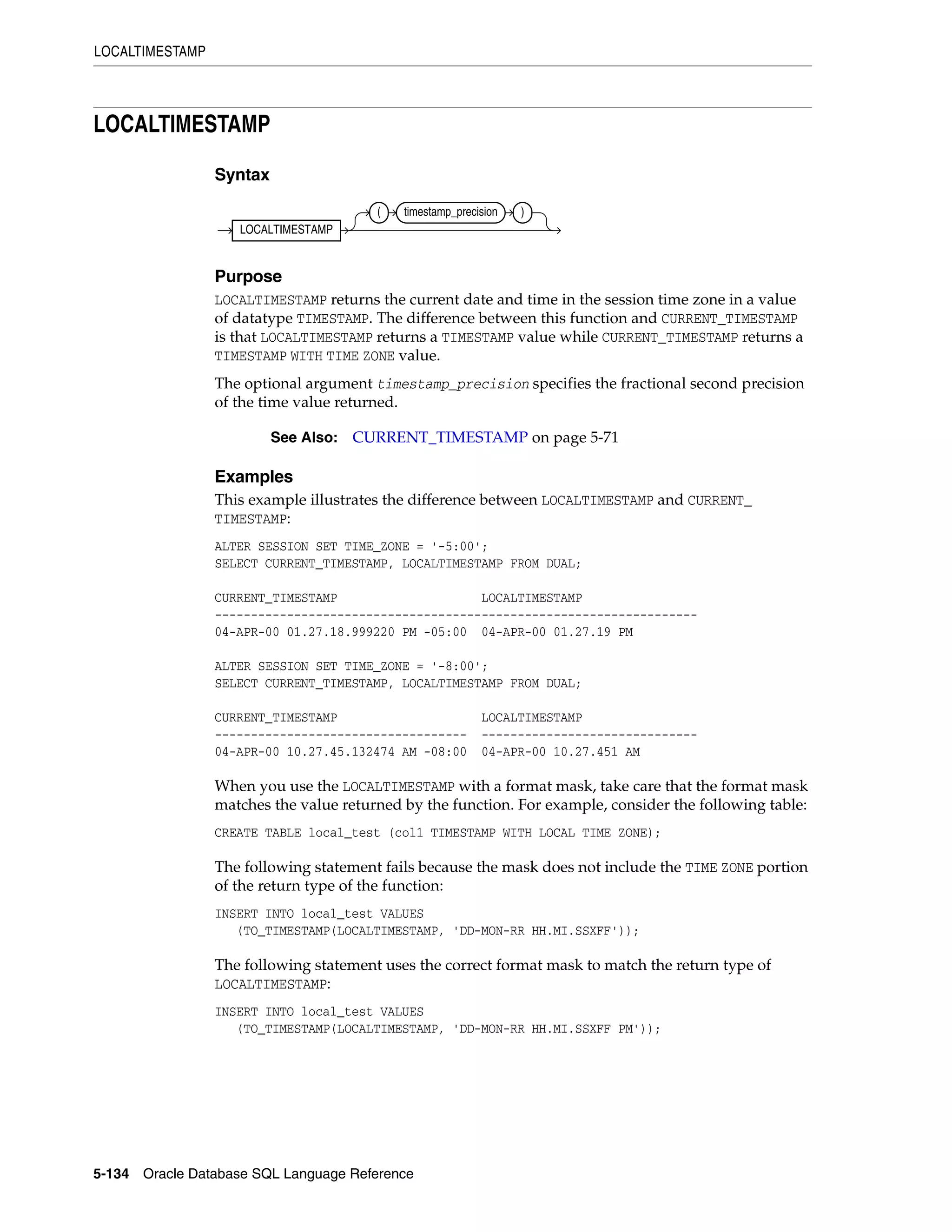LOCALTIMESTAMP
5-134 Oracle Database SQL Language Reference
LOCALTIMESTAMP
Syntax
Purpose
LOCALTIMESTAMP returns the current date and time in the session time zone in a value
of datatype TIMESTAMP. The difference between this function and CURRENT_TIMESTAMP
is that LOCALTIMESTAMP returns a TIMESTAMP value while CURRENT_TIMESTAMP returns a
TIMESTAMP WITH TIME ZONE value.
The optional argument timestamp_precision specifies the fractional second precision
of the time value returned.
Examples
This example illustrates the difference between LOCALTIMESTAMP and CURRENT_
TIMESTAMP:
ALTER SESSION SET TIME_ZONE = '-5:00';
SELECT CURRENT_TIMESTAMP, LOCALTIMESTAMP FROM DUAL;
CURRENT_TIMESTAMP LOCALTIMESTAMP
-------------------------------------------------------------------
04-APR-00 01.27.18.999220 PM -05:00 04-APR-00 01.27.19 PM
ALTER SESSION SET TIME_ZONE = '-8:00';
SELECT CURRENT_TIMESTAMP, LOCALTIMESTAMP FROM DUAL;
CURRENT_TIMESTAMP LOCALTIMESTAMP
----------------------------------- ------------------------------
04-APR-00 10.27.45.132474 AM -08:00 04-APR-00 10.27.451 AM
When you use the LOCALTIMESTAMP with a format mask, take care that the format mask
matches the value returned by the function. For example, consider the following table:
CREATE TABLE local_test (col1 TIMESTAMP WITH LOCAL TIME ZONE);
The following statement fails because the mask does not include the TIME ZONE portion
of the return type of the function:
INSERT INTO local_test VALUES
(TO_TIMESTAMP(LOCALTIMESTAMP, 'DD-MON-RR HH.MI.SSXFF'));
The following statement uses the correct format mask to match the return type of
LOCALTIMESTAMP:
INSERT INTO local_test VALUES
(TO_TIMESTAMP(LOCALTIMESTAMP, 'DD-MON-RR HH.MI.SSXFF PM'));
See Also: CURRENT_TIMESTAMP on page 5-71
LOCALTIMESTAMP
( timestamp_precision )
 