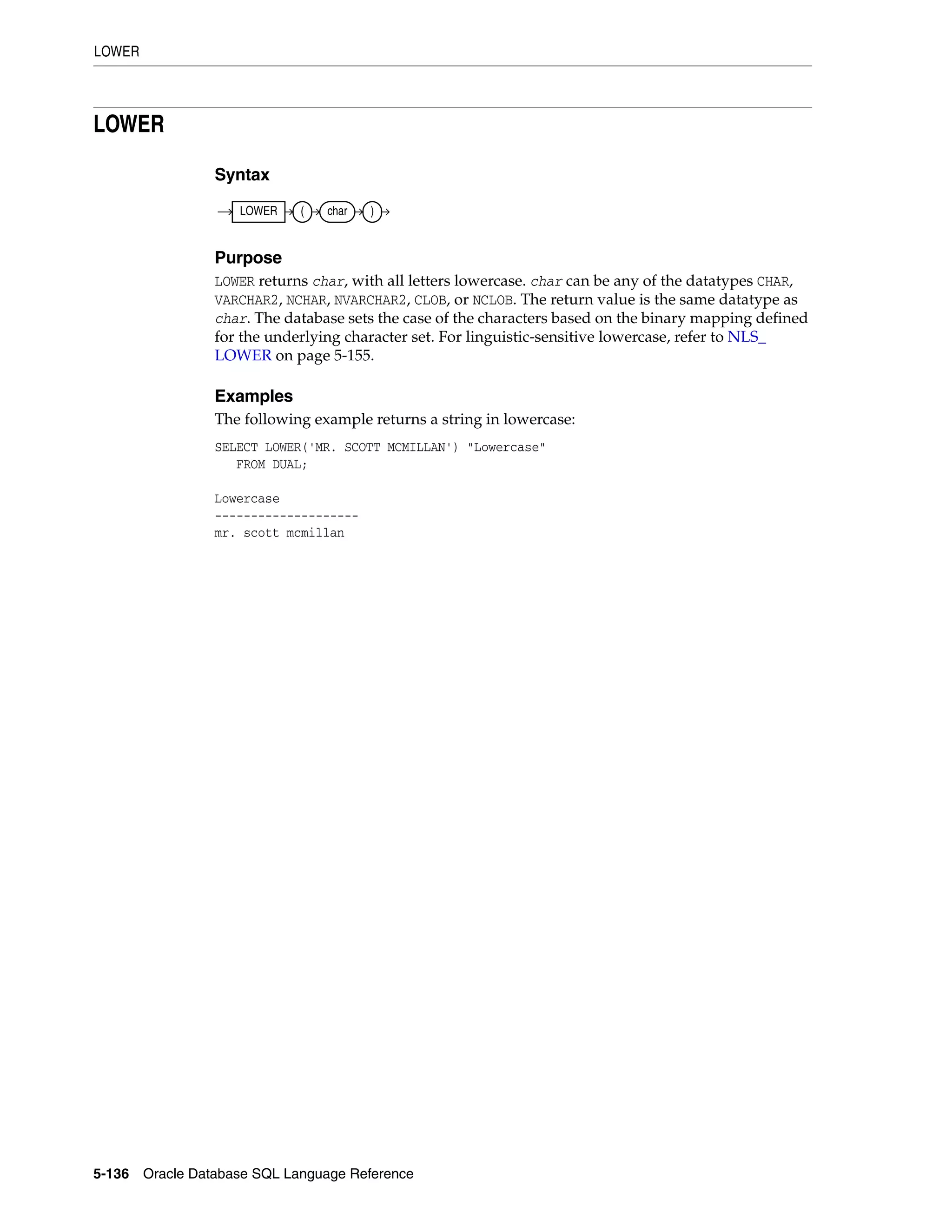 LOWER
5-136 Oracle Database SQL Language Reference
LOWER
Syntax
Purpose
LOWER returns char, with all letters lowercase. char can be any of the datatypes CHAR,
VARCHAR2, NCHAR, NVARCHAR2, CLOB, or NCLOB. The return value is the same datatype as
char. The database sets the case of the characters based on the binary mapping defined
for the underlying character set. For linguistic-sensitive lowercase, refer to NLS_
LOWER on page 5-155.
Examples
The following example returns a string in lowercase:
SELECT LOWER('MR. SCOTT MCMILLAN') "Lowercase"
FROM DUAL;
Lowercase
--------------------
mr. scott mcmillan
LOWER ( char )
 