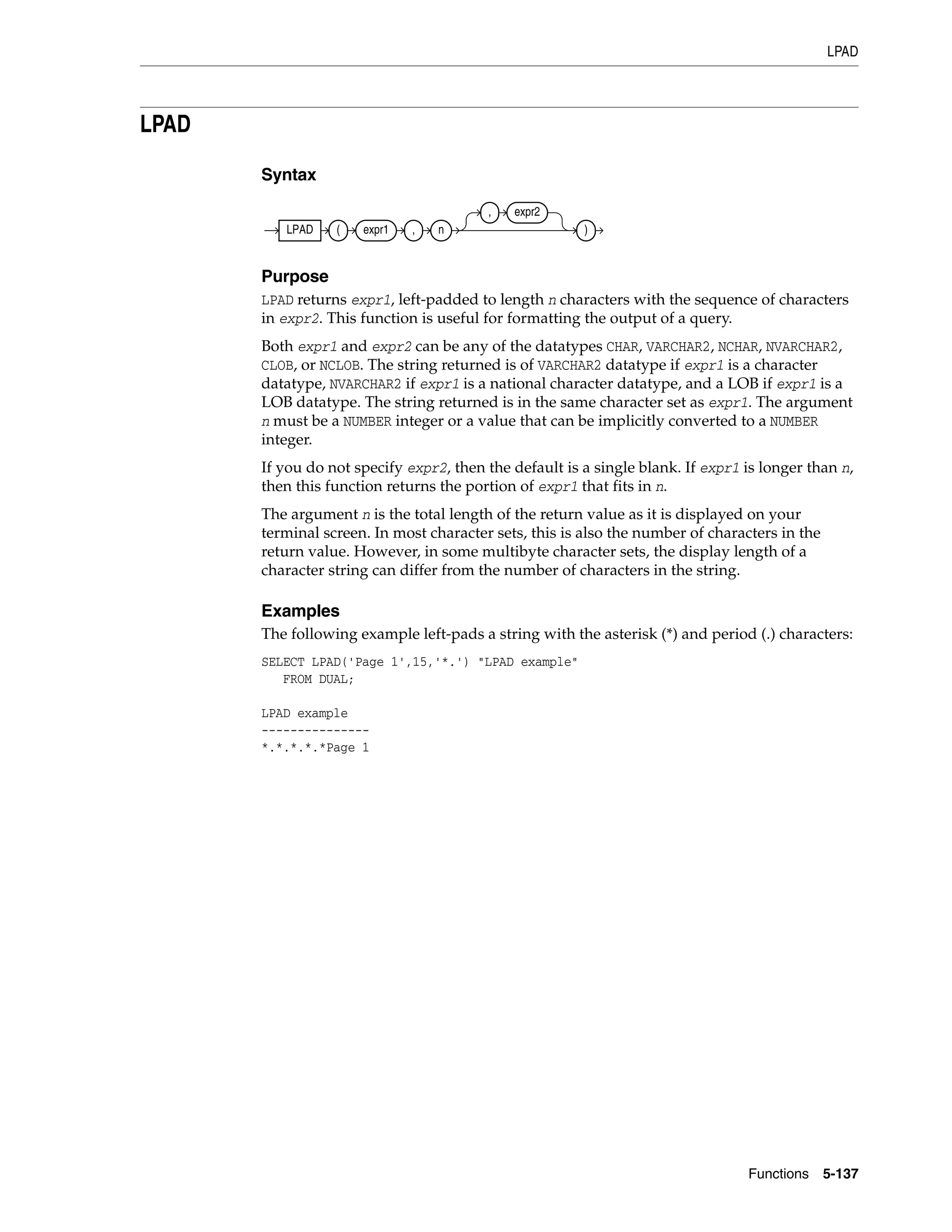 LPAD
Functions 5-137
LPAD
Syntax
Purpose
LPAD returns expr1, left-padded to length n characters with the sequence of characters
in expr2. This function is useful for formatting the output of a query.
Both expr1 and expr2 can be any of the datatypes CHAR, VARCHAR2, NCHAR, NVARCHAR2,
CLOB, or NCLOB. The string returned is of VARCHAR2 datatype if expr1 is a character
datatype, NVARCHAR2 if expr1 is a national character datatype, and a LOB if expr1 is a
LOB datatype. The string returned is in the same character set as expr1. The argument
n must be a NUMBER integer or a value that can be implicitly converted to a NUMBER
integer.
If you do not specify expr2, then the default is a single blank. If expr1 is longer than n,
then this function returns the portion of expr1 that fits in n.
The argument n is the total length of the return value as it is displayed on your
terminal screen. In most character sets, this is also the number of characters in the
return value. However, in some multibyte character sets, the display length of a
character string can differ from the number of characters in the string.
Examples
The following example left-pads a string with the asterisk (*) and period (.) characters:
SELECT LPAD('Page 1',15,'*.') "LPAD example"
FROM DUAL;
LPAD example
---------------
*.*.*.*.*Page 1
LPAD ( expr1 , n
, expr2
)
 