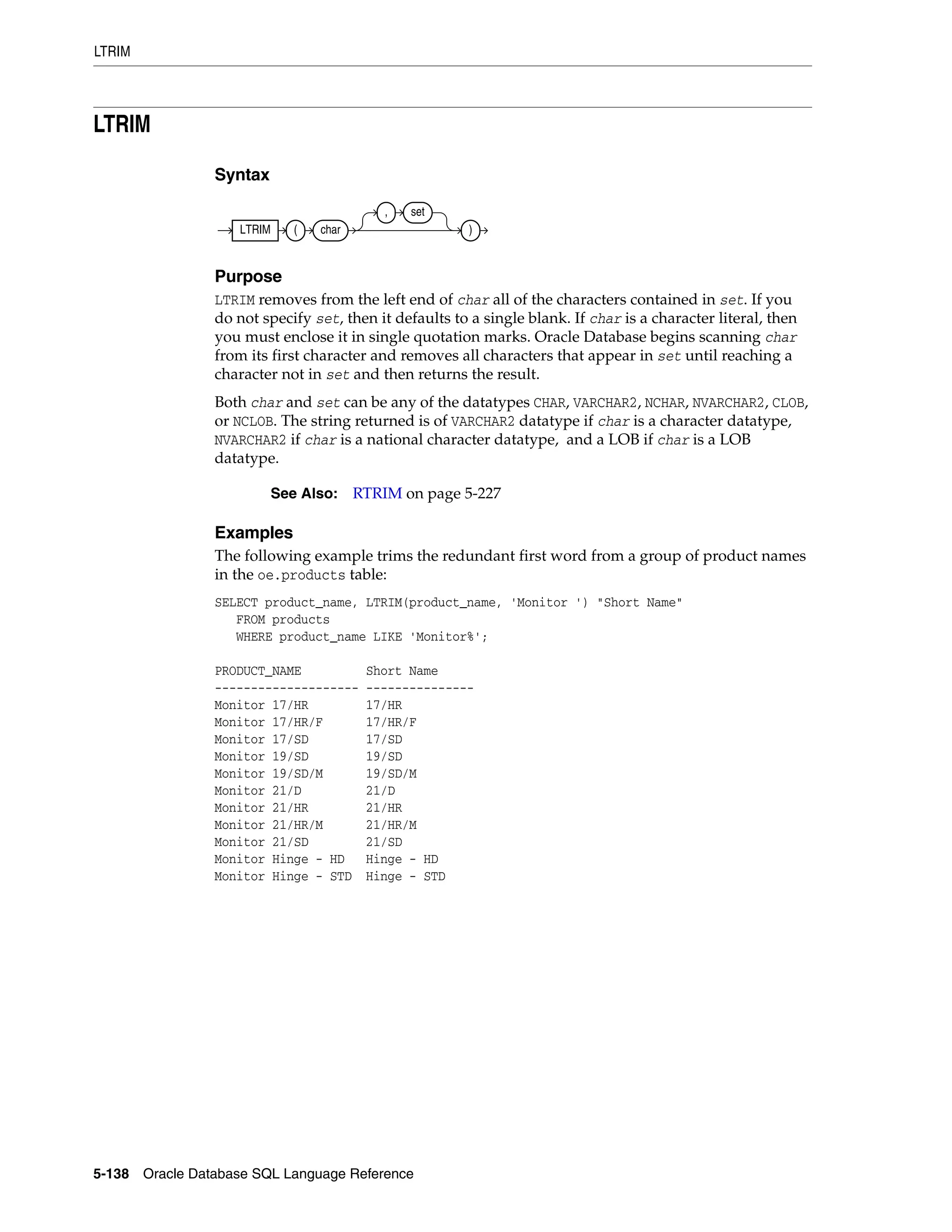 LTRIM
5-138 Oracle Database SQL Language Reference
LTRIM
Syntax
Purpose
LTRIM removes from the left end of char all of the characters contained in set. If you
do not specify set, then it defaults to a single blank. If char is a character literal, then
you must enclose it in single quotation marks. Oracle Database begins scanning char
from its first character and removes all characters that appear in set until reaching a
character not in set and then returns the result.
Both char and set can be any of the datatypes CHAR, VARCHAR2, NCHAR, NVARCHAR2, CLOB,
or NCLOB. The string returned is of VARCHAR2 datatype if char is a character datatype,
NVARCHAR2 if char is a national character datatype, and a LOB if char is a LOB
datatype.
Examples
The following example trims the redundant first word from a group of product names
in the oe.products table:
SELECT product_name, LTRIM(product_name, 'Monitor ') "Short Name"
FROM products
WHERE product_name LIKE 'Monitor%';
PRODUCT_NAME Short Name
-------------------- ---------------
Monitor 17/HR 17/HR
Monitor 17/HR/F 17/HR/F
Monitor 17/SD 17/SD
Monitor 19/SD 19/SD
Monitor 19/SD/M 19/SD/M
Monitor 21/D 21/D
Monitor 21/HR 21/HR
Monitor 21/HR/M 21/HR/M
Monitor 21/SD 21/SD
Monitor Hinge - HD Hinge - HD
Monitor Hinge - STD Hinge - STD
See Also: RTRIM on page 5-227
LTRIM ( char
, set
)
 