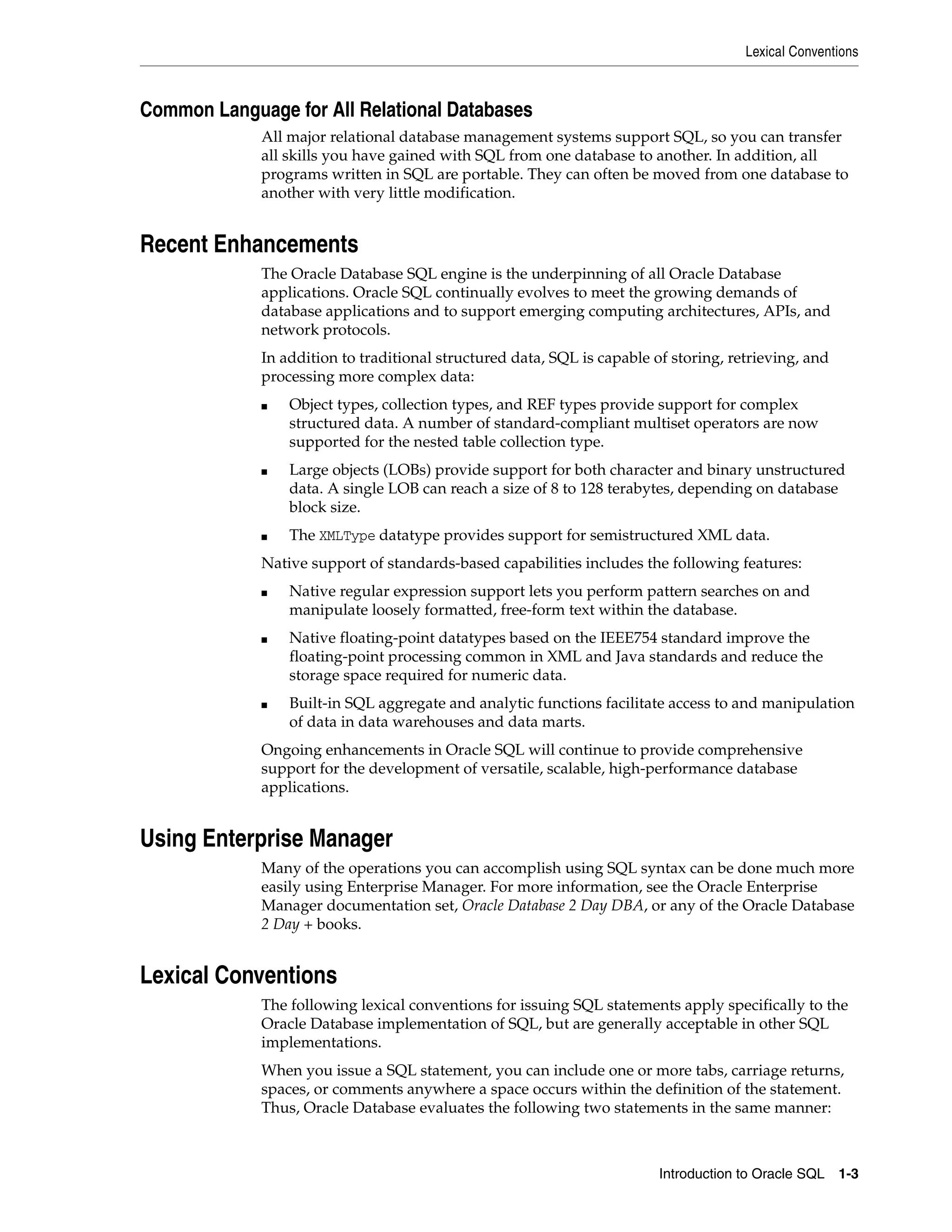 Lexical Conventions
Introduction to Oracle SQL 1-3
Common Language for All Relational Databases
All major relational database management systems support SQL, so you can transfer
all skills you have gained with SQL from one database to another. In addition, all
programs written in SQL are portable. They can often be moved from one database to
another with very little modification.
Recent Enhancements
The Oracle Database SQL engine is the underpinning of all Oracle Database
applications. Oracle SQL continually evolves to meet the growing demands of
database applications and to support emerging computing architectures, APIs, and
network protocols.
In addition to traditional structured data, SQL is capable of storing, retrieving, and
processing more complex data:
■ Object types, collection types, and REF types provide support for complex
structured data. A number of standard-compliant multiset operators are now
supported for the nested table collection type.
■ Large objects (LOBs) provide support for both character and binary unstructured
data. A single LOB can reach a size of 8 to 128 terabytes, depending on database
block size.
■ The XMLType datatype provides support for semistructured XML data.
Native support of standards-based capabilities includes the following features:
■ Native regular expression support lets you perform pattern searches on and
manipulate loosely formatted, free-form text within the database.
■ Native floating-point datatypes based on the IEEE754 standard improve the
floating-point processing common in XML and Java standards and reduce the
storage space required for numeric data.
■ Built-in SQL aggregate and analytic functions facilitate access to and manipulation
of data in data warehouses and data marts.
Ongoing enhancements in Oracle SQL will continue to provide comprehensive
support for the development of versatile, scalable, high-performance database
applications.
Using Enterprise Manager
Many of the operations you can accomplish using SQL syntax can be done much more
easily using Enterprise Manager. For more information, see the Oracle Enterprise
Manager documentation set, Oracle Database 2 Day DBA, or any of the Oracle Database
2 Day + books.
Lexical Conventions
The following lexical conventions for issuing SQL statements apply specifically to the
Oracle Database implementation of SQL, but are generally acceptable in other SQL
implementations.
When you issue a SQL statement, you can include one or more tabs, carriage returns,
spaces, or comments anywhere a space occurs within the definition of the statement.
Thus, Oracle Database evaluates the following two statements in the same manner:
 