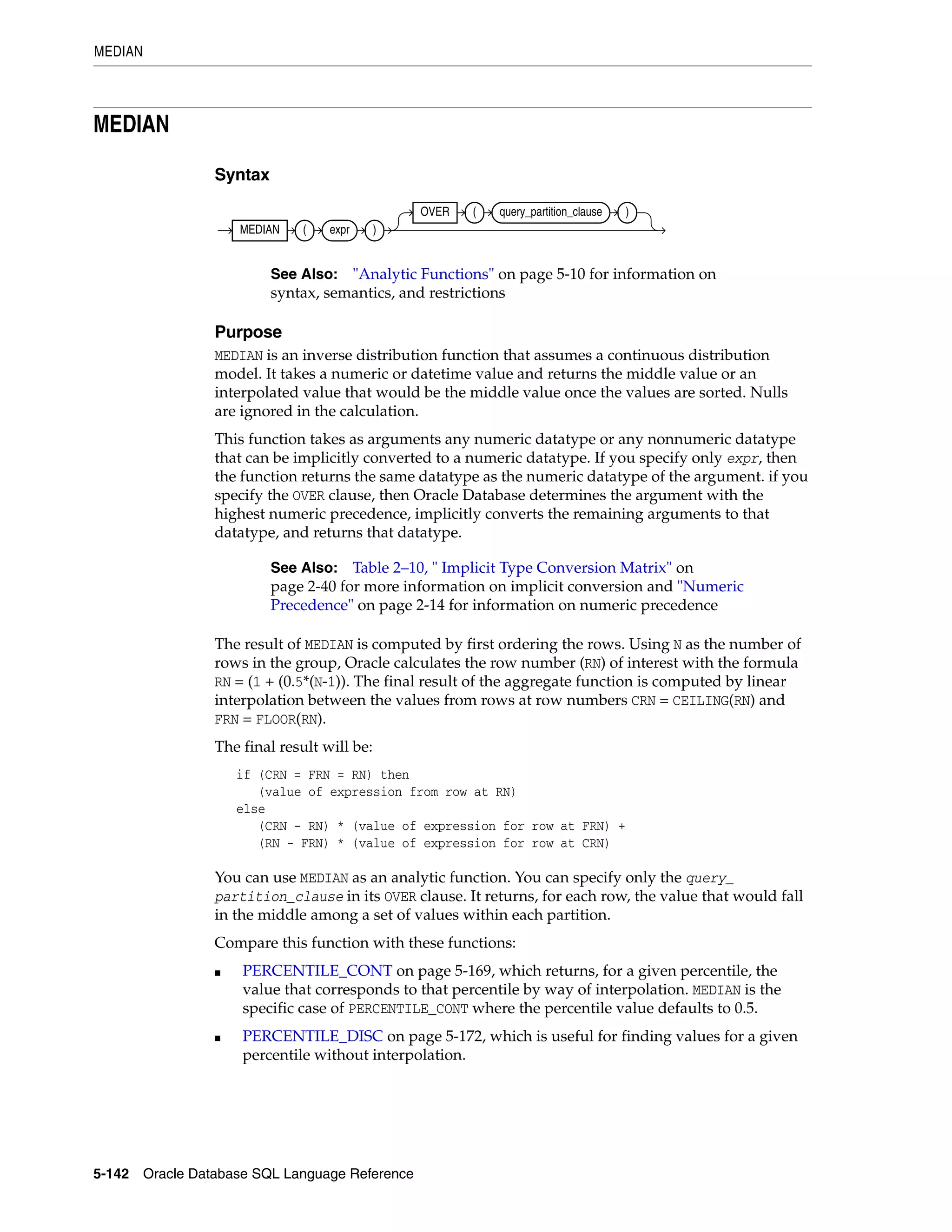 MEDIAN
5-142 Oracle Database SQL Language Reference
MEDIAN
Syntax
Purpose
MEDIAN is an inverse distribution function that assumes a continuous distribution
model. It takes a numeric or datetime value and returns the middle value or an
interpolated value that would be the middle value once the values are sorted. Nulls
are ignored in the calculation.
This function takes as arguments any numeric datatype or any nonnumeric datatype
that can be implicitly converted to a numeric datatype. If you specify only expr, then
the function returns the same datatype as the numeric datatype of the argument. if you
specify the OVER clause, then Oracle Database determines the argument with the
highest numeric precedence, implicitly converts the remaining arguments to that
datatype, and returns that datatype.
The result of MEDIAN is computed by first ordering the rows. Using N as the number of
rows in the group, Oracle calculates the row number (RN) of interest with the formula
RN = (1 + (0.5*(N-1)). The final result of the aggregate function is computed by linear
interpolation between the values from rows at row numbers CRN = CEILING(RN) and
FRN = FLOOR(RN).
The final result will be:
if (CRN = FRN = RN) then
(value of expression from row at RN)
else
(CRN - RN) * (value of expression for row at FRN) +
(RN - FRN) * (value of expression for row at CRN)
You can use MEDIAN as an analytic function. You can specify only the query_
partition_clause in its OVER clause. It returns, for each row, the value that would fall
in the middle among a set of values within each partition.
Compare this function with these functions:
■ PERCENTILE_CONT on page 5-169, which returns, for a given percentile, the
value that corresponds to that percentile by way of interpolation. MEDIAN is the
specific case of PERCENTILE_CONT where the percentile value defaults to 0.5.
■ PERCENTILE_DISC on page 5-172, which is useful for finding values for a given
percentile without interpolation.
See Also: "Analytic Functions" on page 5-10 for information on
syntax, semantics, and restrictions
See Also: Table 2–10, " Implicit Type Conversion Matrix" on
page 2-40 for more information on implicit conversion and "Numeric
Precedence" on page 2-14 for information on numeric precedence
MEDIAN ( expr )
OVER ( query_partition_clause )
 