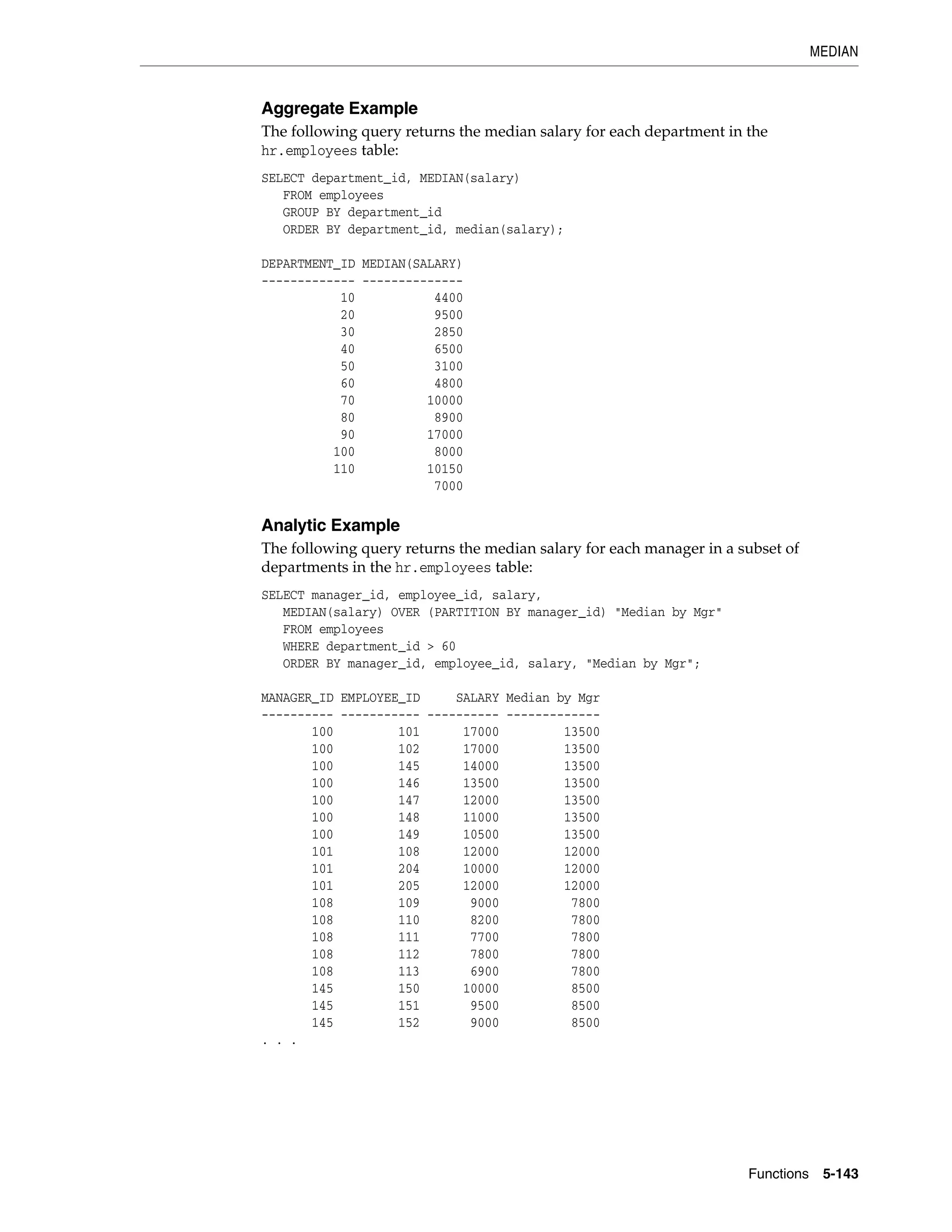 MEDIAN
Functions 5-143
Aggregate Example
The following query returns the median salary for each department in the
hr.employees table:
SELECT department_id, MEDIAN(salary)
FROM employees
GROUP BY department_id
ORDER BY department_id, median(salary);
DEPARTMENT_ID MEDIAN(SALARY)
------------- --------------
10 4400
20 9500
30 2850
40 6500
50 3100
60 4800
70 10000
80 8900
90 17000
100 8000
110 10150
7000
Analytic Example
The following query returns the median salary for each manager in a subset of
departments in the hr.employees table:
SELECT manager_id, employee_id, salary,
MEDIAN(salary) OVER (PARTITION BY manager_id) "Median by Mgr"
FROM employees
WHERE department_id > 60
ORDER BY manager_id, employee_id, salary, "Median by Mgr";
MANAGER_ID EMPLOYEE_ID SALARY Median by Mgr
---------- ----------- ---------- -------------
100 101 17000 13500
100 102 17000 13500
100 145 14000 13500
100 146 13500 13500
100 147 12000 13500
100 148 11000 13500
100 149 10500 13500
101 108 12000 12000
101 204 10000 12000
101 205 12000 12000
108 109 9000 7800
108 110 8200 7800
108 111 7700 7800
108 112 7800 7800
108 113 6900 7800
145 150 10000 8500
145 151 9500 8500
145 152 9000 8500
. . .
 