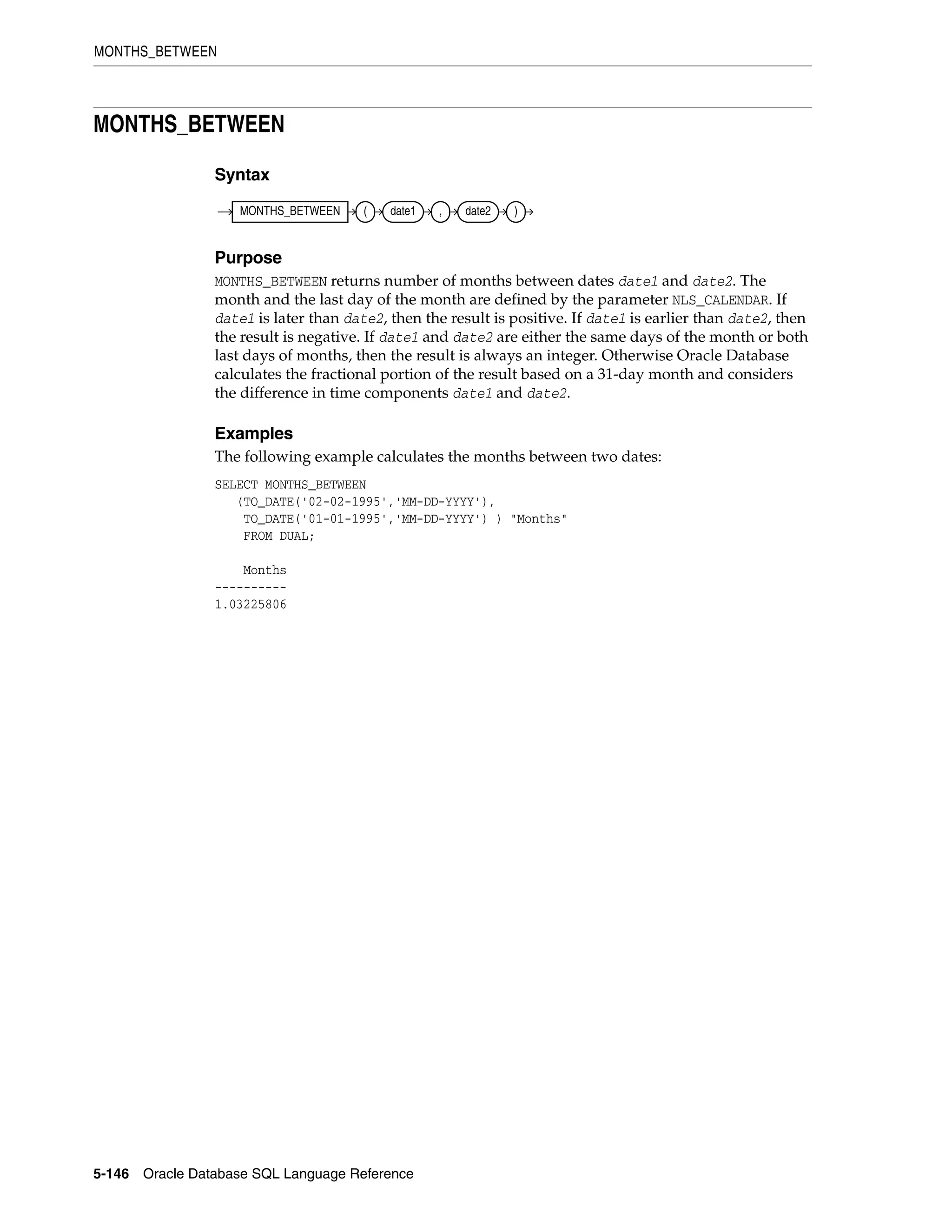 MONTHS_BETWEEN
5-146 Oracle Database SQL Language Reference
MONTHS_BETWEEN
Syntax
Purpose
MONTHS_BETWEEN returns number of months between dates date1 and date2. The
month and the last day of the month are defined by the parameter NLS_CALENDAR. If
date1 is later than date2, then the result is positive. If date1 is earlier than date2, then
the result is negative. If date1 and date2 are either the same days of the month or both
last days of months, then the result is always an integer. Otherwise Oracle Database
calculates the fractional portion of the result based on a 31-day month and considers
the difference in time components date1 and date2.
Examples
The following example calculates the months between two dates:
SELECT MONTHS_BETWEEN
(TO_DATE('02-02-1995','MM-DD-YYYY'),
TO_DATE('01-01-1995','MM-DD-YYYY') ) "Months"
FROM DUAL;
Months
----------
1.03225806
MONTHS_BETWEEN ( date1 , date2 )
 