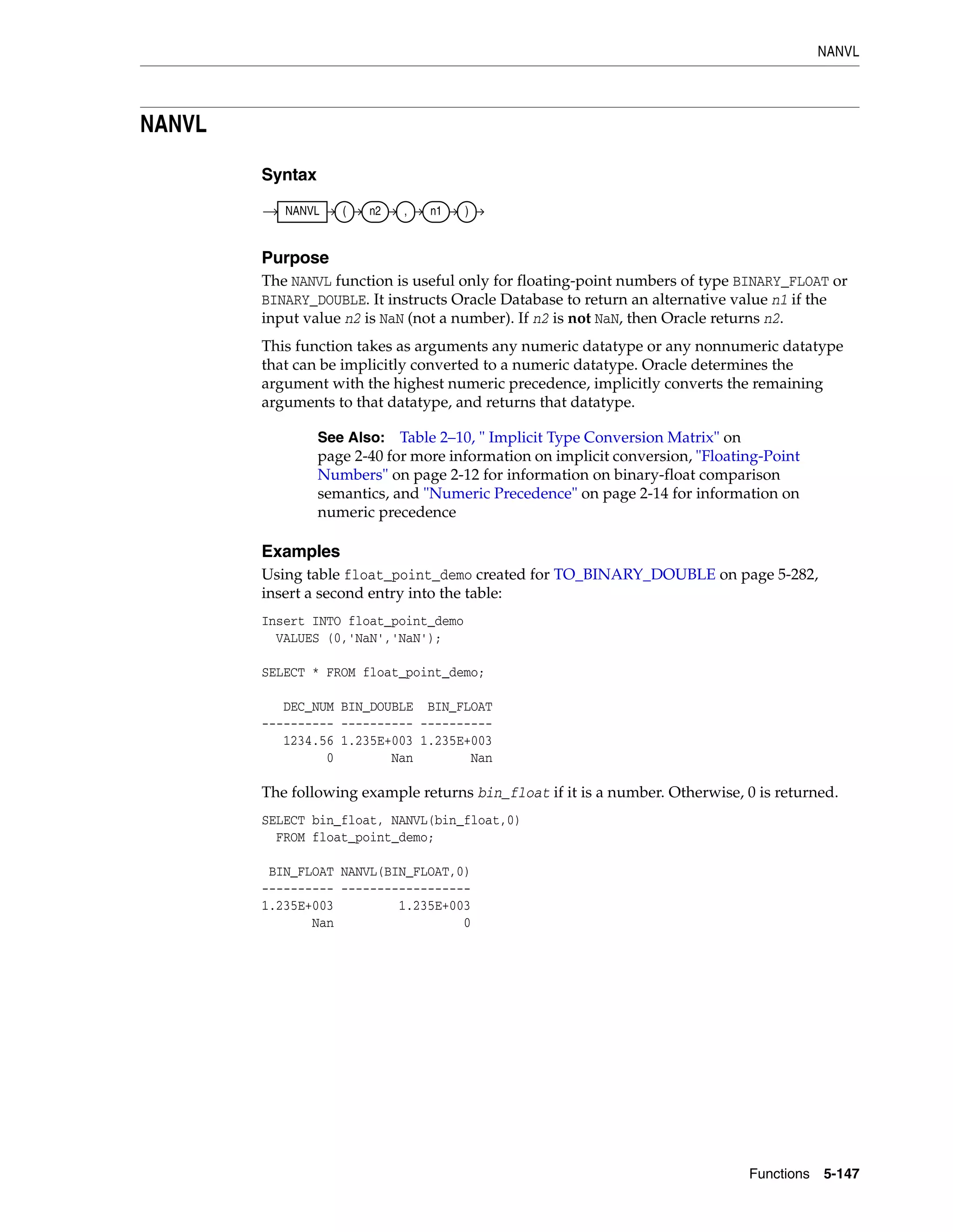 NANVL
Functions 5-147
NANVL
Syntax
Purpose
The NANVL function is useful only for floating-point numbers of type BINARY_FLOAT or
BINARY_DOUBLE. It instructs Oracle Database to return an alternative value n1 if the
input value n2 is NaN (not a number). If n2 is not NaN, then Oracle returns n2.
This function takes as arguments any numeric datatype or any nonnumeric datatype
that can be implicitly converted to a numeric datatype. Oracle determines the
argument with the highest numeric precedence, implicitly converts the remaining
arguments to that datatype, and returns that datatype.
Examples
Using table float_point_demo created for TO_BINARY_DOUBLE on page 5-282,
insert a second entry into the table:
Insert INTO float_point_demo
VALUES (0,'NaN','NaN');
SELECT * FROM float_point_demo;
DEC_NUM BIN_DOUBLE BIN_FLOAT
---------- ---------- ----------
1234.56 1.235E+003 1.235E+003
0 Nan Nan
The following example returns bin_float if it is a number. Otherwise, 0 is returned.
SELECT bin_float, NANVL(bin_float,0)
FROM float_point_demo;
BIN_FLOAT NANVL(BIN_FLOAT,0)
---------- ------------------
1.235E+003 1.235E+003
Nan 0
See Also: Table 2–10, " Implicit Type Conversion Matrix" on
page 2-40 for more information on implicit conversion, "Floating-Point
Numbers" on page 2-12 for information on binary-float comparison
semantics, and "Numeric Precedence" on page 2-14 for information on
numeric precedence
NANVL ( n2 , n1 )
 