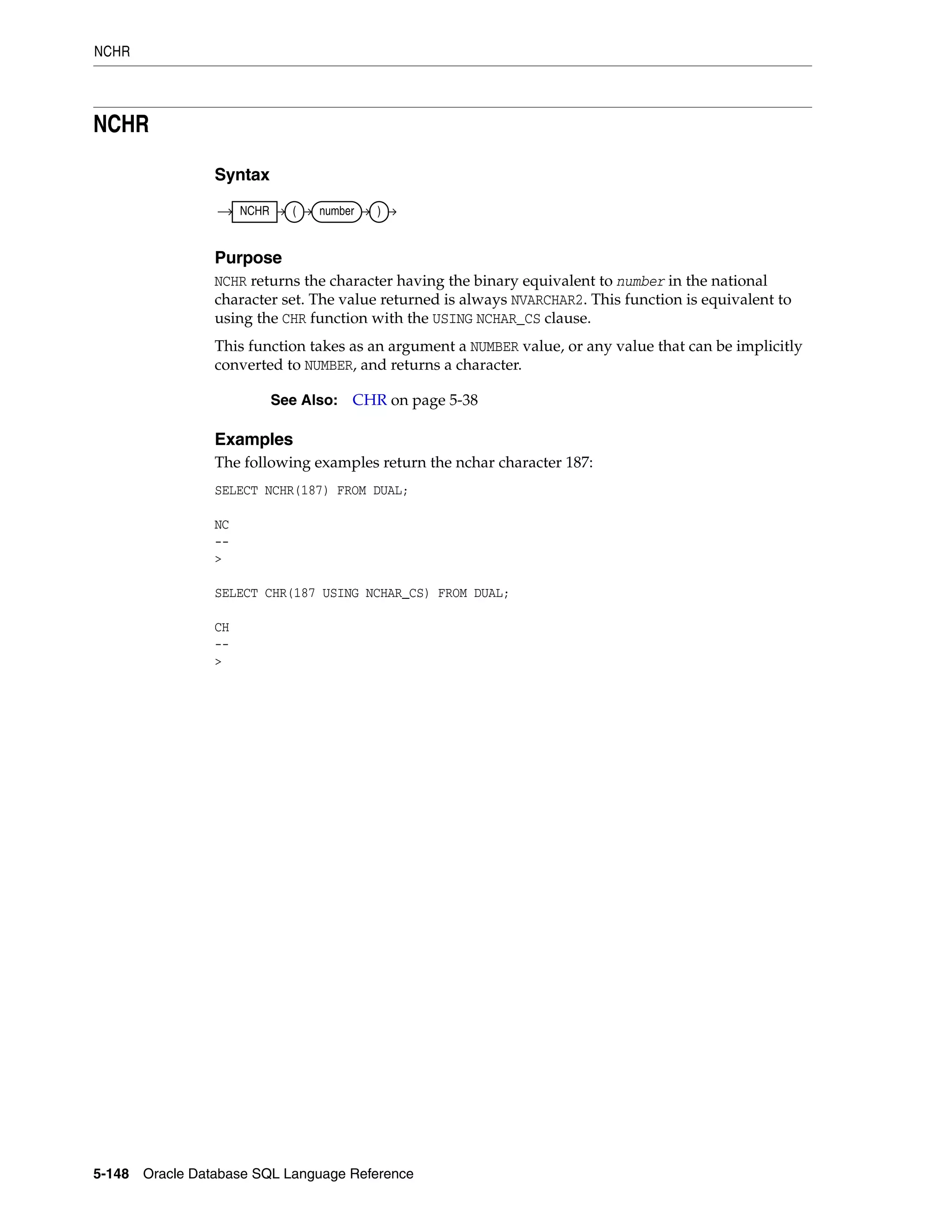 NCHR
5-148 Oracle Database SQL Language Reference
NCHR
Syntax
Purpose
NCHR returns the character having the binary equivalent to number in the national
character set. The value returned is always NVARCHAR2. This function is equivalent to
using the CHR function with the USING NCHAR_CS clause.
This function takes as an argument a NUMBER value, or any value that can be implicitly
converted to NUMBER, and returns a character.
Examples
The following examples return the nchar character 187:
SELECT NCHR(187) FROM DUAL;
NC
--
>
SELECT CHR(187 USING NCHAR_CS) FROM DUAL;
CH
--
>
See Also: CHR on page 5-38
NCHR ( number )
 