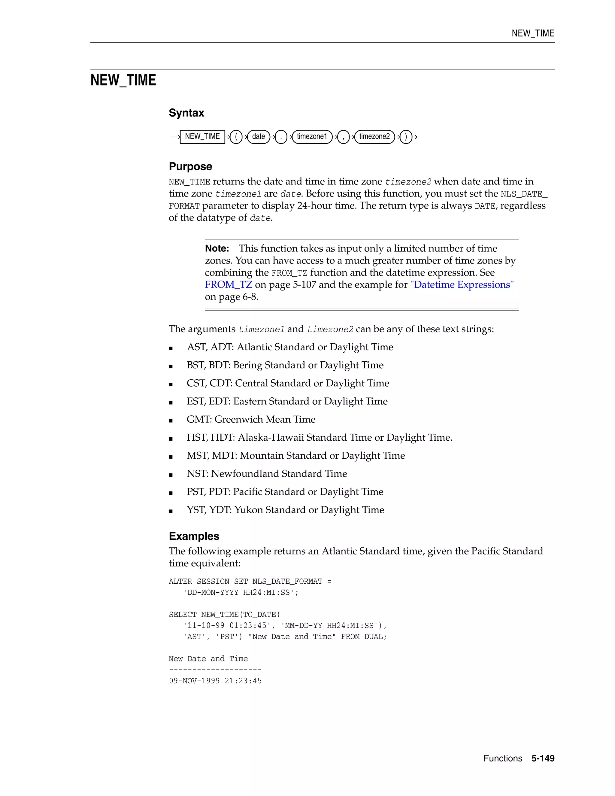 NEW_TIME
Functions 5-149
NEW_TIME
Syntax
Purpose
NEW_TIME returns the date and time in time zone timezone2 when date and time in
time zone timezone1 are date. Before using this function, you must set the NLS_DATE_
FORMAT parameter to display 24-hour time. The return type is always DATE, regardless
of the datatype of date.
The arguments timezone1 and timezone2 can be any of these text strings:
■ AST, ADT: Atlantic Standard or Daylight Time
■ BST, BDT: Bering Standard or Daylight Time
■ CST, CDT: Central Standard or Daylight Time
■ EST, EDT: Eastern Standard or Daylight Time
■ GMT: Greenwich Mean Time
■ HST, HDT: Alaska-Hawaii Standard Time or Daylight Time.
■ MST, MDT: Mountain Standard or Daylight Time
■ NST: Newfoundland Standard Time
■ PST, PDT: Pacific Standard or Daylight Time
■ YST, YDT: Yukon Standard or Daylight Time
Examples
The following example returns an Atlantic Standard time, given the Pacific Standard
time equivalent:
ALTER SESSION SET NLS_DATE_FORMAT =
'DD-MON-YYYY HH24:MI:SS';
SELECT NEW_TIME(TO_DATE(
'11-10-99 01:23:45', 'MM-DD-YY HH24:MI:SS'),
'AST', 'PST') "New Date and Time" FROM DUAL;
New Date and Time
--------------------
09-NOV-1999 21:23:45
Note: This function takes as input only a limited number of time
zones. You can have access to a much greater number of time zones by
combining the FROM_TZ function and the datetime expression. See
FROM_TZ on page 5-107 and the example for "Datetime Expressions"
on page 6-8.
NEW_TIME ( date , timezone1 , timezone2 )
 