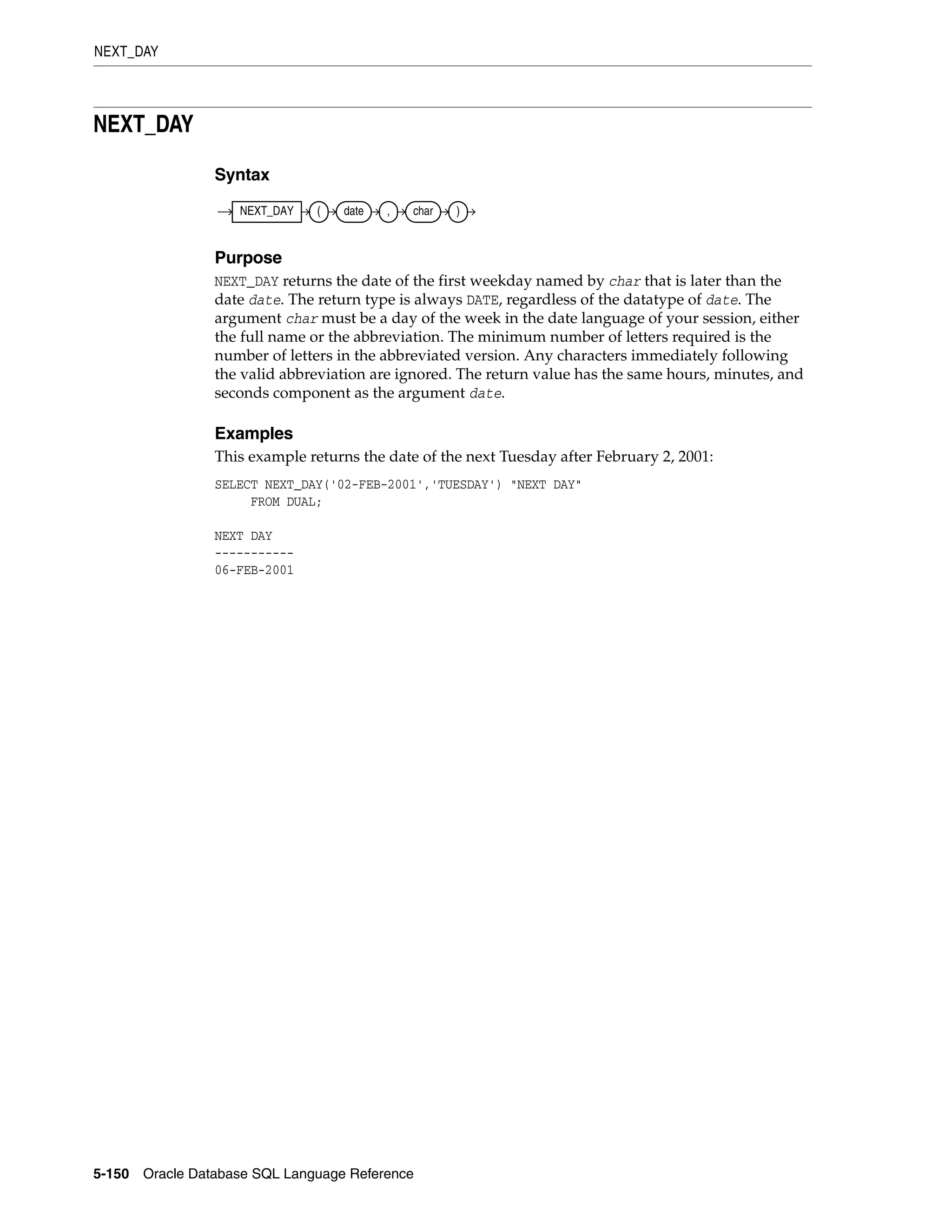 NEXT_DAY
5-150 Oracle Database SQL Language Reference
NEXT_DAY
Syntax
Purpose
NEXT_DAY returns the date of the first weekday named by char that is later than the
date date. The return type is always DATE, regardless of the datatype of date. The
argument char must be a day of the week in the date language of your session, either
the full name or the abbreviation. The minimum number of letters required is the
number of letters in the abbreviated version. Any characters immediately following
the valid abbreviation are ignored. The return value has the same hours, minutes, and
seconds component as the argument date.
Examples
This example returns the date of the next Tuesday after February 2, 2001:
SELECT NEXT_DAY('02-FEB-2001','TUESDAY') "NEXT DAY"
FROM DUAL;
NEXT DAY
-----------
06-FEB-2001
NEXT_DAY ( date , char )
 