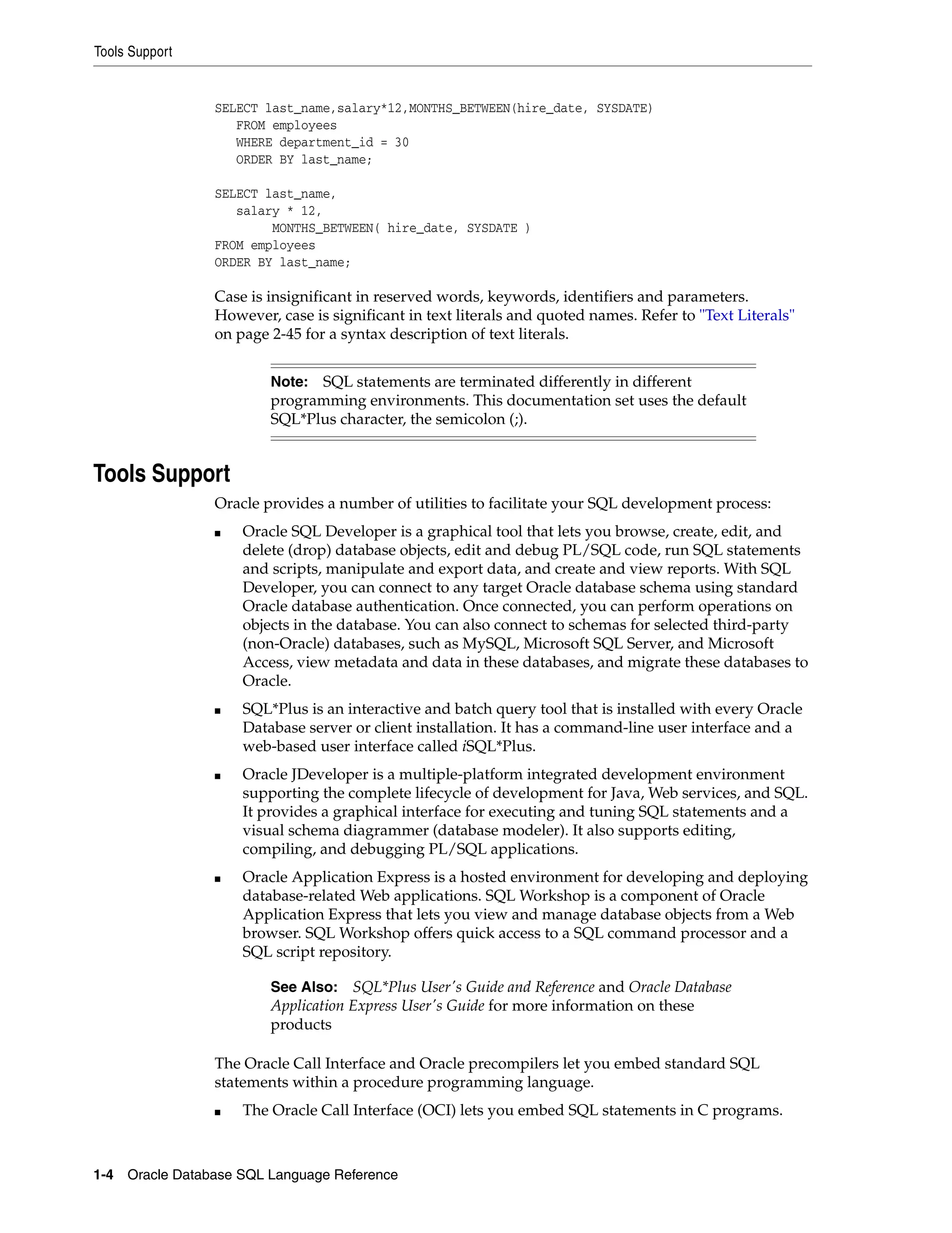 Tools Support
1-4 Oracle Database SQL Language Reference
SELECT last_name,salary*12,MONTHS_BETWEEN(hire_date, SYSDATE)
FROM employees
WHERE department_id = 30
ORDER BY last_name;
SELECT last_name,
salary * 12,
MONTHS_BETWEEN( hire_date, SYSDATE )
FROM employees
ORDER BY last_name;
Case is insignificant in reserved words, keywords, identifiers and parameters.
However, case is significant in text literals and quoted names. Refer to "Text Literals"
on page 2-45 for a syntax description of text literals.
Tools Support
Oracle provides a number of utilities to facilitate your SQL development process:
■ Oracle SQL Developer is a graphical tool that lets you browse, create, edit, and
delete (drop) database objects, edit and debug PL/SQL code, run SQL statements
and scripts, manipulate and export data, and create and view reports. With SQL
Developer, you can connect to any target Oracle database schema using standard
Oracle database authentication. Once connected, you can perform operations on
objects in the database. You can also connect to schemas for selected third-party
(non-Oracle) databases, such as MySQL, Microsoft SQL Server, and Microsoft
Access, view metadata and data in these databases, and migrate these databases to
Oracle.
■ SQL*Plus is an interactive and batch query tool that is installed with every Oracle
Database server or client installation. It has a command-line user interface and a
web-based user interface called iSQL*Plus.
■ Oracle JDeveloper is a multiple-platform integrated development environment
supporting the complete lifecycle of development for Java, Web services, and SQL.
It provides a graphical interface for executing and tuning SQL statements and a
visual schema diagrammer (database modeler). It also supports editing,
compiling, and debugging PL/SQL applications.
■ Oracle Application Express is a hosted environment for developing and deploying
database-related Web applications. SQL Workshop is a component of Oracle
Application Express that lets you view and manage database objects from a Web
browser. SQL Workshop offers quick access to a SQL command processor and a
SQL script repository.
The Oracle Call Interface and Oracle precompilers let you embed standard SQL
statements within a procedure programming language.
■ The Oracle Call Interface (OCI) lets you embed SQL statements in C programs.
Note: SQL statements are terminated differently in different
programming environments. This documentation set uses the default
SQL*Plus character, the semicolon (;).
See Also: SQL*Plus User's Guide and Reference and Oracle Database
Application Express User's Guide for more information on these
products
 