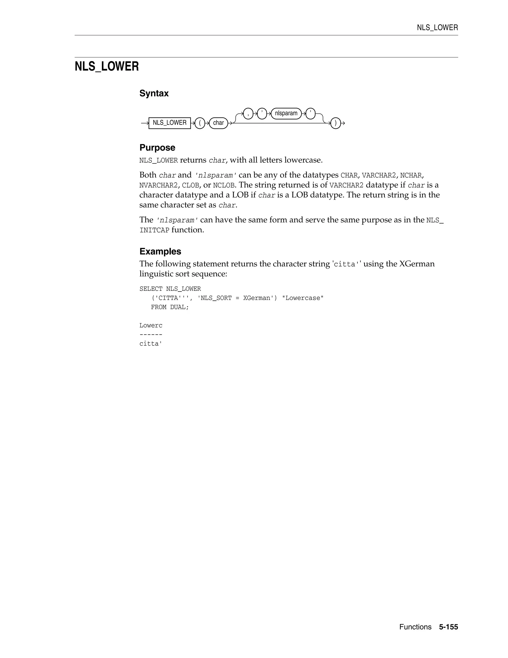 NLS_LOWER
Functions 5-155
NLS_LOWER
Syntax
Purpose
NLS_LOWER returns char, with all letters lowercase.
Both char and 'nlsparam' can be any of the datatypes CHAR, VARCHAR2, NCHAR,
NVARCHAR2, CLOB, or NCLOB. The string returned is of VARCHAR2 datatype if char is a
character datatype and a LOB if char is a LOB datatype. The return string is in the
same character set as char.
The 'nlsparam' can have the same form and serve the same purpose as in the NLS_
INITCAP function.
Examples
The following statement returns the character string 'citta'' using the XGerman
linguistic sort sequence:
SELECT NLS_LOWER
('CITTA''', 'NLS_SORT = XGerman') "Lowercase"
FROM DUAL;
Lowerc
------
citta'
NLS_LOWER ( char
, ’ nlsparam ’
)
 