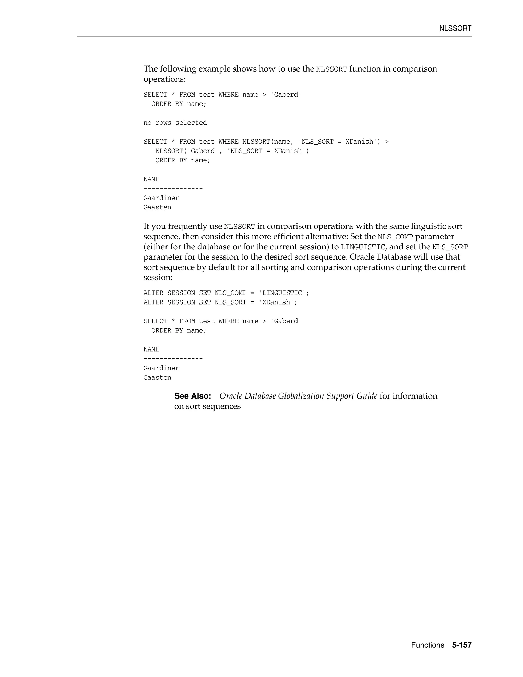 NLSSORT
Functions 5-157
The following example shows how to use the NLSSORT function in comparison
operations:
SELECT * FROM test WHERE name > 'Gaberd'
ORDER BY name;
no rows selected
SELECT * FROM test WHERE NLSSORT(name, 'NLS_SORT = XDanish') >
NLSSORT('Gaberd', 'NLS_SORT = XDanish')
ORDER BY name;
NAME
---------------
Gaardiner
Gaasten
If you frequently use NLSSORT in comparison operations with the same linguistic sort
sequence, then consider this more efficient alternative: Set the NLS_COMP parameter
(either for the database or for the current session) to LINGUISTIC, and set the NLS_SORT
parameter for the session to the desired sort sequence. Oracle Database will use that
sort sequence by default for all sorting and comparison operations during the current
session:
ALTER SESSION SET NLS_COMP = 'LINGUISTIC';
ALTER SESSION SET NLS_SORT = 'XDanish';
SELECT * FROM test WHERE name > 'Gaberd'
ORDER BY name;
NAME
---------------
Gaardiner
Gaasten
See Also: Oracle Database Globalization Support Guide for information
on sort sequences
 