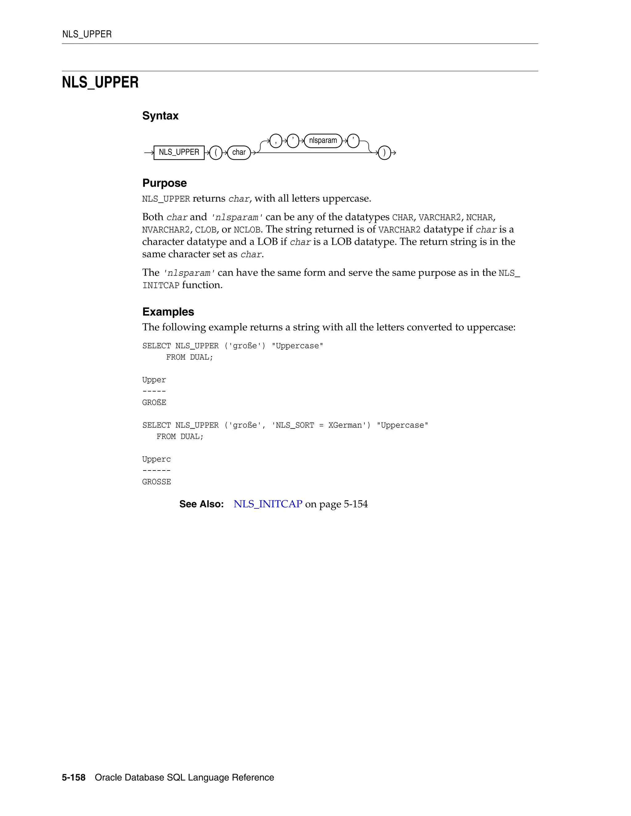 NLS_UPPER
5-158 Oracle Database SQL Language Reference
NLS_UPPER
Syntax
Purpose
NLS_UPPER returns char, with all letters uppercase.
Both char and 'nlsparam' can be any of the datatypes CHAR, VARCHAR2, NCHAR,
NVARCHAR2, CLOB, or NCLOB. The string returned is of VARCHAR2 datatype if char is a
character datatype and a LOB if char is a LOB datatype. The return string is in the
same character set as char.
The 'nlsparam' can have the same form and serve the same purpose as in the NLS_
INITCAP function.
Examples
The following example returns a string with all the letters converted to uppercase:
SELECT NLS_UPPER ('große') "Uppercase"
FROM DUAL;
Upper
-----
GROßE
SELECT NLS_UPPER ('große', 'NLS_SORT = XGerman') "Uppercase"
FROM DUAL;
Upperc
------
GROSSE
See Also: NLS_INITCAP on page 5-154
NLS_UPPER ( char
, ’ nlsparam ’
)
 