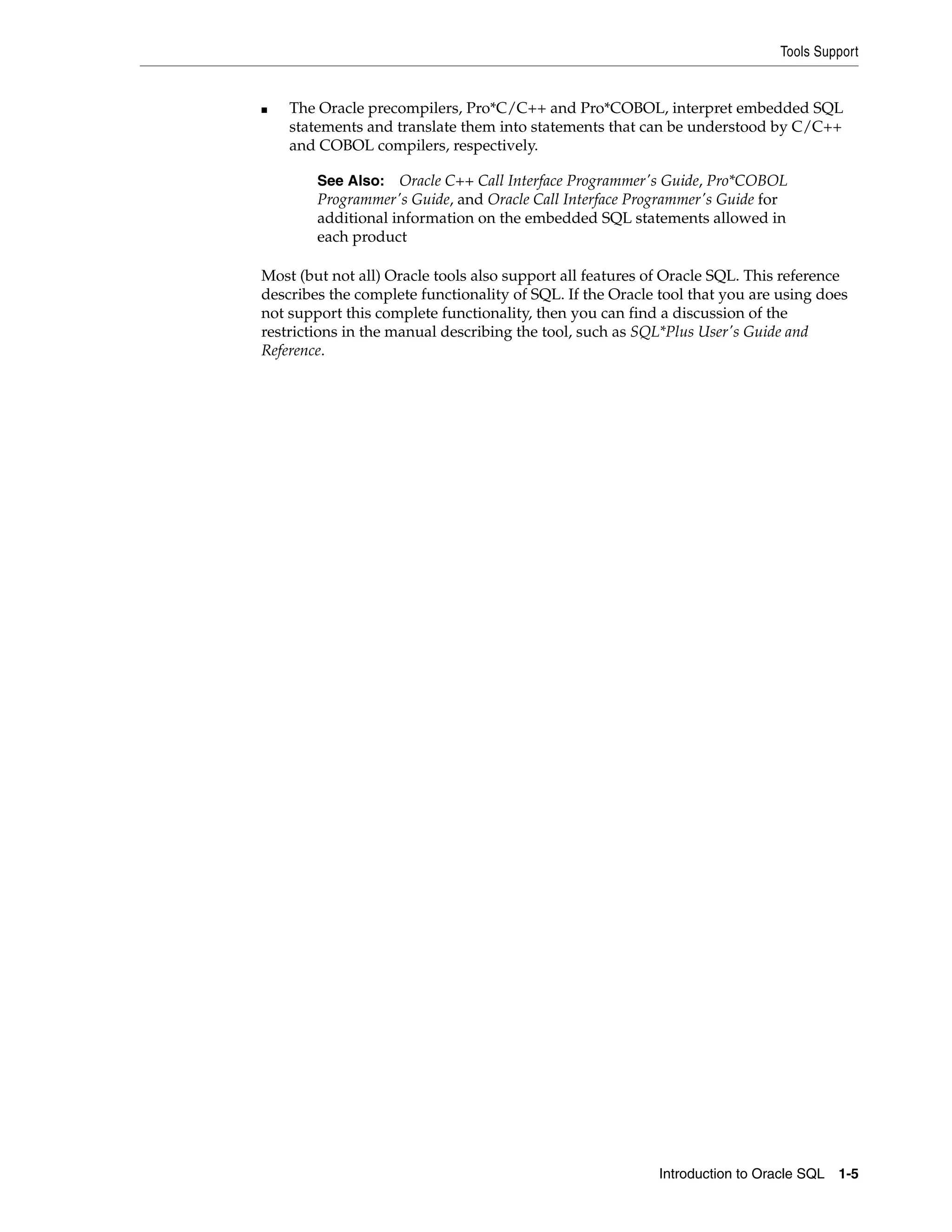 Tools Support
Introduction to Oracle SQL 1-5
■ The Oracle precompilers, Pro*C/C++ and Pro*COBOL, interpret embedded SQL
statements and translate them into statements that can be understood by C/C++
and COBOL compilers, respectively.
Most (but not all) Oracle tools also support all features of Oracle SQL. This reference
describes the complete functionality of SQL. If the Oracle tool that you are using does
not support this complete functionality, then you can find a discussion of the
restrictions in the manual describing the tool, such as SQL*Plus User's Guide and
Reference.
See Also: Oracle C++ Call Interface Programmer's Guide, Pro*COBOL
Programmer's Guide, and Oracle Call Interface Programmer's Guide for
additional information on the embedded SQL statements allowed in
each product
 