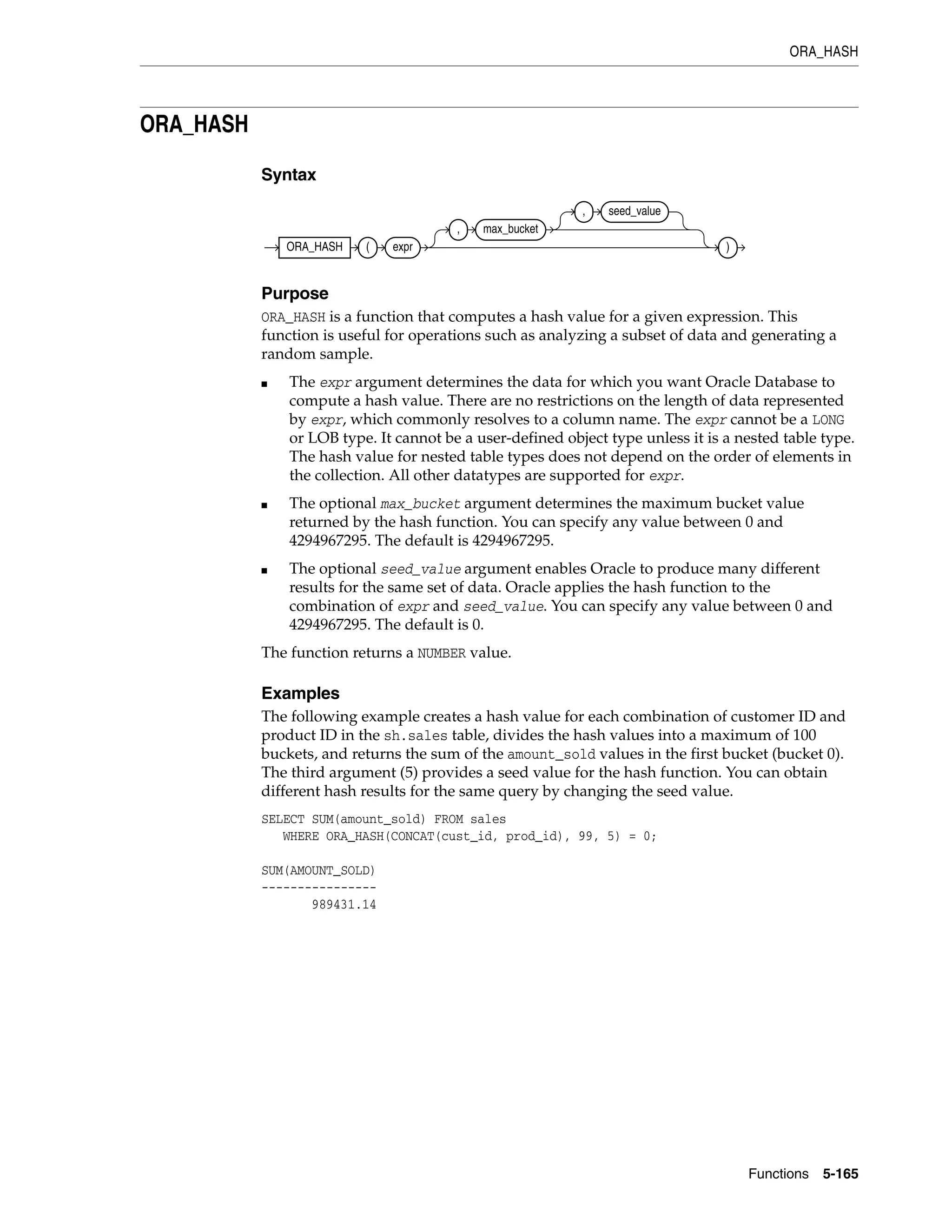 ORA_HASH
Functions 5-165
ORA_HASH
Syntax
Purpose
ORA_HASH is a function that computes a hash value for a given expression. This
function is useful for operations such as analyzing a subset of data and generating a
random sample.
■ The expr argument determines the data for which you want Oracle Database to
compute a hash value. There are no restrictions on the length of data represented
by expr, which commonly resolves to a column name. The expr cannot be a LONG
or LOB type. It cannot be a user-defined object type unless it is a nested table type.
The hash value for nested table types does not depend on the order of elements in
the collection. All other datatypes are supported for expr.
■ The optional max_bucket argument determines the maximum bucket value
returned by the hash function. You can specify any value between 0 and
4294967295. The default is 4294967295.
■ The optional seed_value argument enables Oracle to produce many different
results for the same set of data. Oracle applies the hash function to the
combination of expr and seed_value. You can specify any value between 0 and
4294967295. The default is 0.
The function returns a NUMBER value.
Examples
The following example creates a hash value for each combination of customer ID and
product ID in the sh.sales table, divides the hash values into a maximum of 100
buckets, and returns the sum of the amount_sold values in the first bucket (bucket 0).
The third argument (5) provides a seed value for the hash function. You can obtain
different hash results for the same query by changing the seed value.
SELECT SUM(amount_sold) FROM sales
WHERE ORA_HASH(CONCAT(cust_id, prod_id), 99, 5) = 0;
SUM(AMOUNT_SOLD)
----------------
989431.14
ORA_HASH ( expr
, max_bucket
, seed_value
)
 