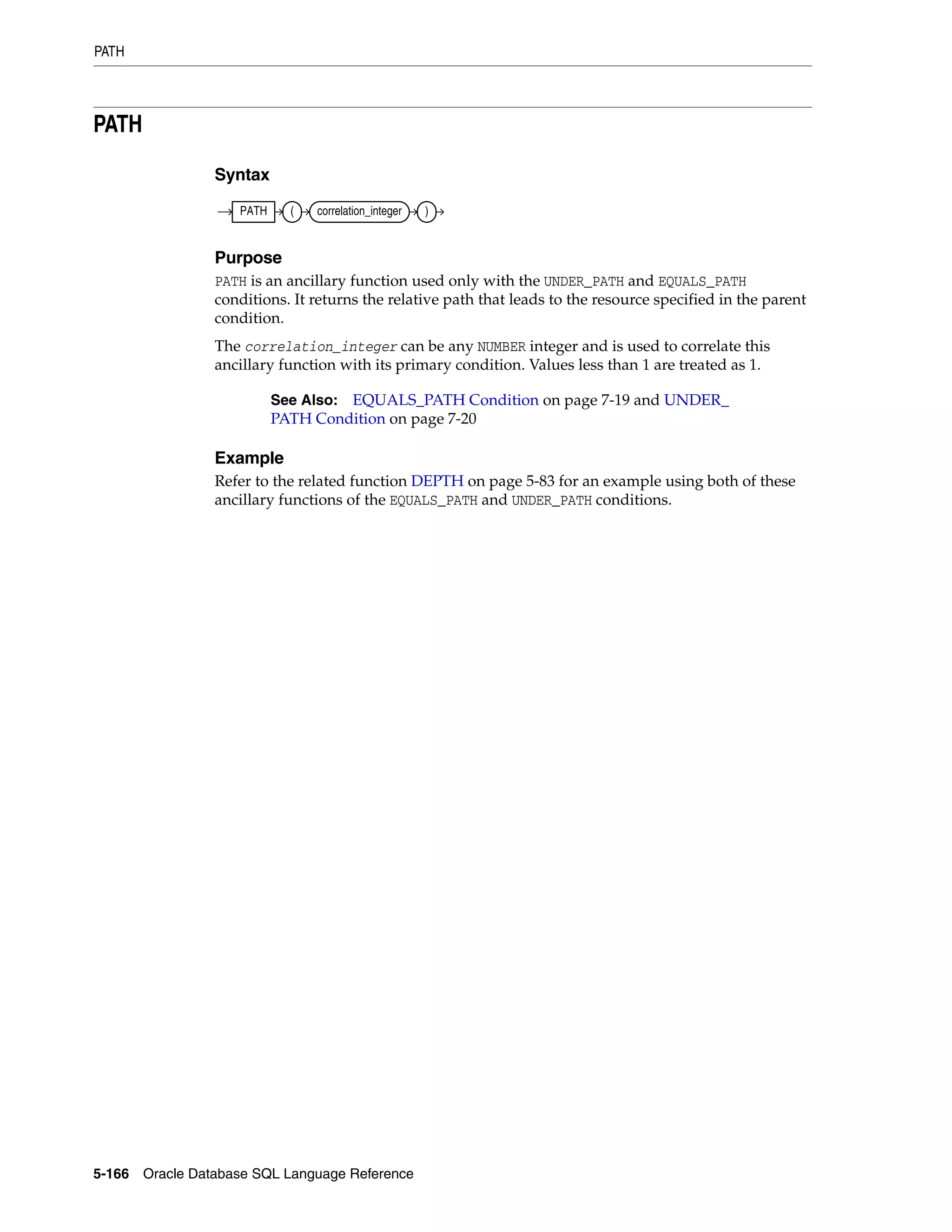 PATH
5-166 Oracle Database SQL Language Reference
PATH
Syntax
Purpose
PATH is an ancillary function used only with the UNDER_PATH and EQUALS_PATH
conditions. It returns the relative path that leads to the resource specified in the parent
condition.
The correlation_integer can be any NUMBER integer and is used to correlate this
ancillary function with its primary condition. Values less than 1 are treated as 1.
Example
Refer to the related function DEPTH on page 5-83 for an example using both of these
ancillary functions of the EQUALS_PATH and UNDER_PATH conditions.
See Also: EQUALS_PATH Condition on page 7-19 and UNDER_
PATH Condition on page 7-20
PATH ( correlation_integer )
 