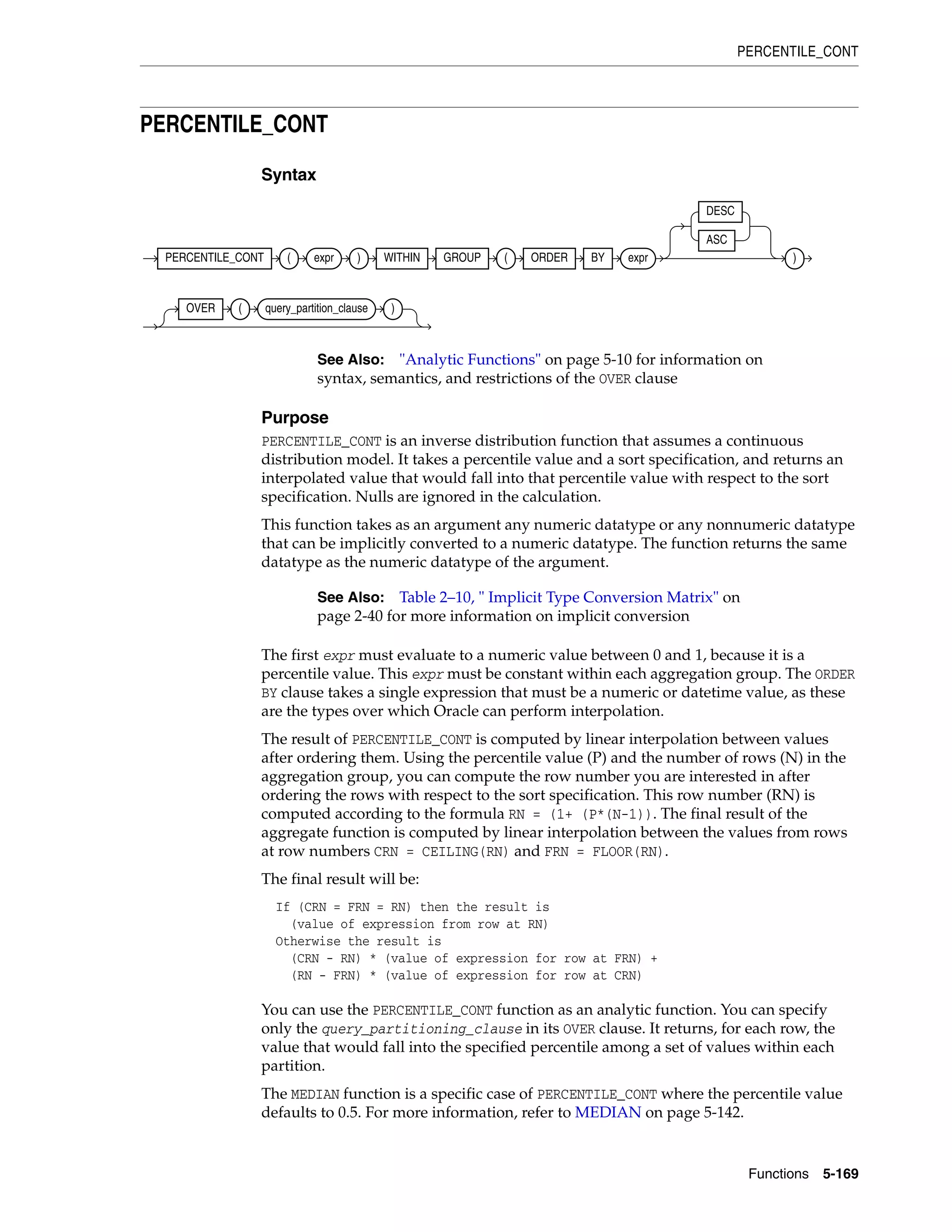 PERCENTILE_CONT
Functions 5-169
PERCENTILE_CONT
Syntax
Purpose
PERCENTILE_CONT is an inverse distribution function that assumes a continuous
distribution model. It takes a percentile value and a sort specification, and returns an
interpolated value that would fall into that percentile value with respect to the sort
specification. Nulls are ignored in the calculation.
This function takes as an argument any numeric datatype or any nonnumeric datatype
that can be implicitly converted to a numeric datatype. The function returns the same
datatype as the numeric datatype of the argument.
The first expr must evaluate to a numeric value between 0 and 1, because it is a
percentile value. This expr must be constant within each aggregation group. The ORDER
BY clause takes a single expression that must be a numeric or datetime value, as these
are the types over which Oracle can perform interpolation.
The result of PERCENTILE_CONT is computed by linear interpolation between values
after ordering them. Using the percentile value (P) and the number of rows (N) in the
aggregation group, you can compute the row number you are interested in after
ordering the rows with respect to the sort specification. This row number (RN) is
computed according to the formula RN = (1+ (P*(N-1)). The final result of the
aggregate function is computed by linear interpolation between the values from rows
at row numbers CRN = CEILING(RN) and FRN = FLOOR(RN).
The final result will be:
If (CRN = FRN = RN) then the result is
(value of expression from row at RN)
Otherwise the result is
(CRN - RN) * (value of expression for row at FRN) +
(RN - FRN) * (value of expression for row at CRN)
You can use the PERCENTILE_CONT function as an analytic function. You can specify
only the query_partitioning_clause in its OVER clause. It returns, for each row, the
value that would fall into the specified percentile among a set of values within each
partition.
The MEDIAN function is a specific case of PERCENTILE_CONT where the percentile value
defaults to 0.5. For more information, refer to MEDIAN on page 5-142.
See Also: "Analytic Functions" on page 5-10 for information on
syntax, semantics, and restrictions of the OVER clause
See Also: Table 2–10, " Implicit Type Conversion Matrix" on
page 2-40 for more information on implicit conversion
PERCENTILE_CONT ( expr ) WITHIN GROUP ( ORDER BY expr
DESC
ASC
)
OVER ( query_partition_clause )
 
