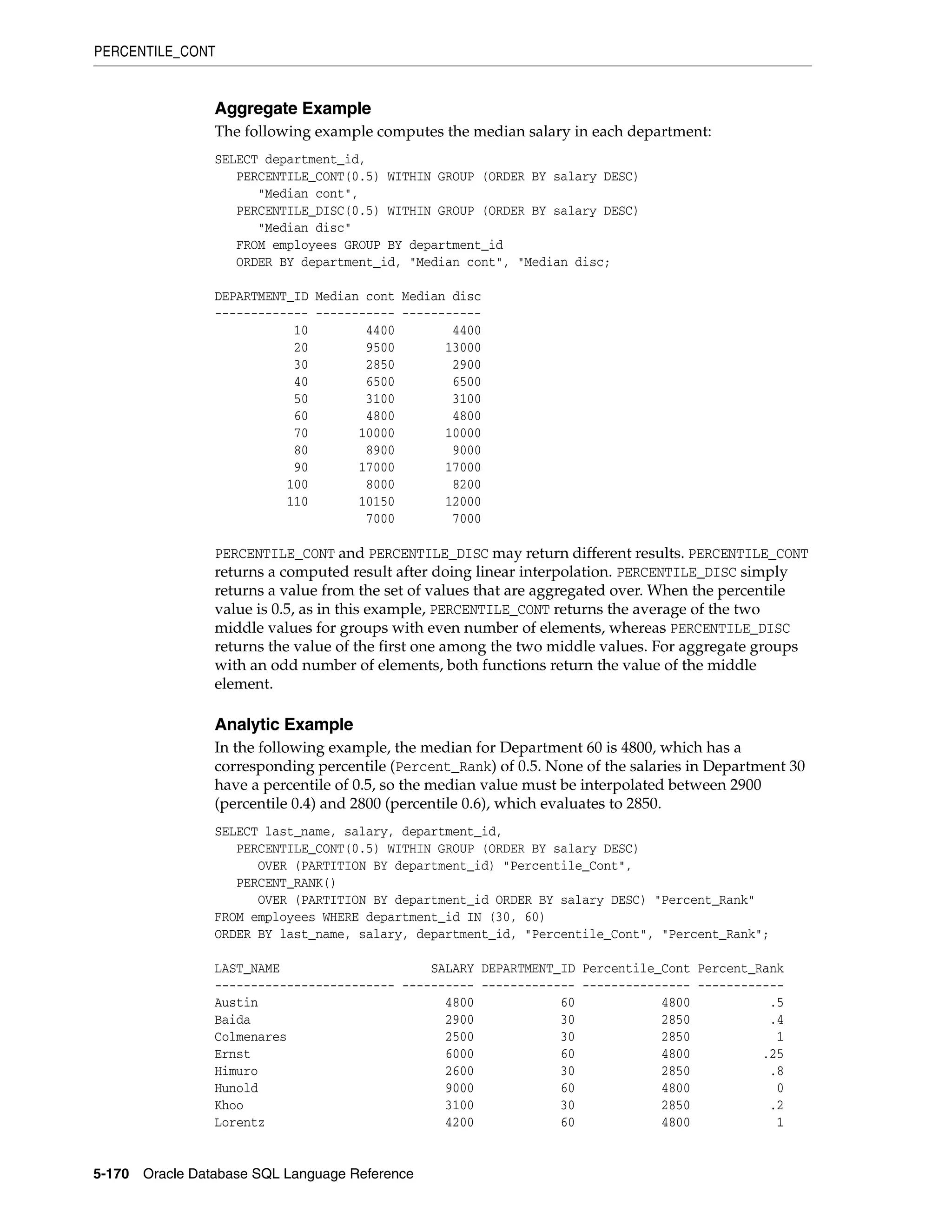 PERCENTILE_CONT
5-170 Oracle Database SQL Language Reference
Aggregate Example
The following example computes the median salary in each department:
SELECT department_id,
PERCENTILE_CONT(0.5) WITHIN GROUP (ORDER BY salary DESC)
"Median cont",
PERCENTILE_DISC(0.5) WITHIN GROUP (ORDER BY salary DESC)
"Median disc"
FROM employees GROUP BY department_id
ORDER BY department_id, "Median cont", "Median disc;
DEPARTMENT_ID Median cont Median disc
------------- ----------- -----------
10 4400 4400
20 9500 13000
30 2850 2900
40 6500 6500
50 3100 3100
60 4800 4800
70 10000 10000
80 8900 9000
90 17000 17000
100 8000 8200
110 10150 12000
7000 7000
PERCENTILE_CONT and PERCENTILE_DISC may return different results. PERCENTILE_CONT
returns a computed result after doing linear interpolation. PERCENTILE_DISC simply
returns a value from the set of values that are aggregated over. When the percentile
value is 0.5, as in this example, PERCENTILE_CONT returns the average of the two
middle values for groups with even number of elements, whereas PERCENTILE_DISC
returns the value of the first one among the two middle values. For aggregate groups
with an odd number of elements, both functions return the value of the middle
element.
Analytic Example
In the following example, the median for Department 60 is 4800, which has a
corresponding percentile (Percent_Rank) of 0.5. None of the salaries in Department 30
have a percentile of 0.5, so the median value must be interpolated between 2900
(percentile 0.4) and 2800 (percentile 0.6), which evaluates to 2850.
SELECT last_name, salary, department_id,
PERCENTILE_CONT(0.5) WITHIN GROUP (ORDER BY salary DESC)
OVER (PARTITION BY department_id) "Percentile_Cont",
PERCENT_RANK()
OVER (PARTITION BY department_id ORDER BY salary DESC) "Percent_Rank"
FROM employees WHERE department_id IN (30, 60)
ORDER BY last_name, salary, department_id, "Percentile_Cont", "Percent_Rank";
LAST_NAME SALARY DEPARTMENT_ID Percentile_Cont Percent_Rank
------------------------- ---------- ------------- --------------- ------------
Austin 4800 60 4800 .5
Baida 2900 30 2850 .4
Colmenares 2500 30 2850 1
Ernst 6000 60 4800 .25
Himuro 2600 30 2850 .8
Hunold 9000 60 4800 0
Khoo 3100 30 2850 .2
Lorentz 4200 60 4800 1
 