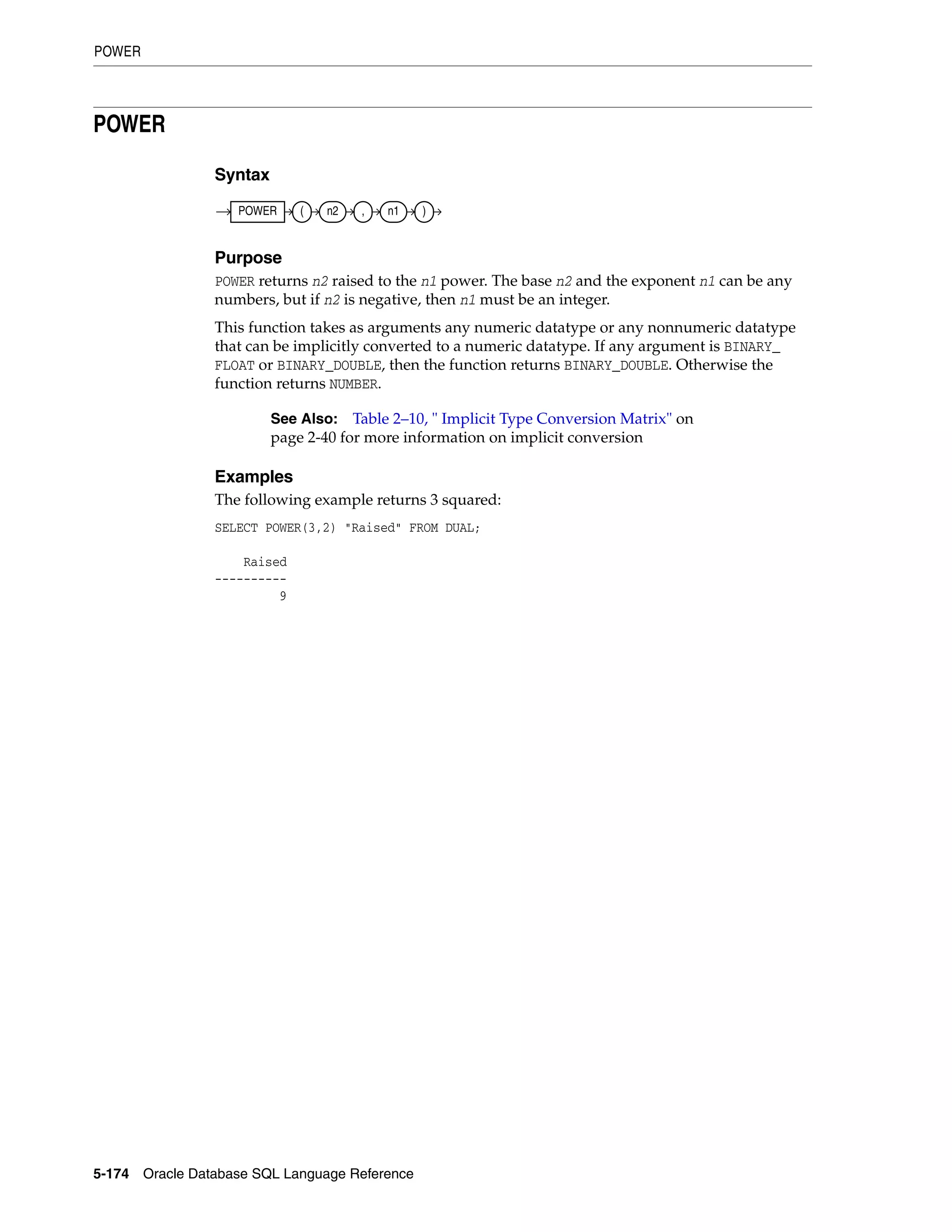 POWER
5-174 Oracle Database SQL Language Reference
POWER
Syntax
Purpose
POWER returns n2 raised to the n1 power. The base n2 and the exponent n1 can be any
numbers, but if n2 is negative, then n1 must be an integer.
This function takes as arguments any numeric datatype or any nonnumeric datatype
that can be implicitly converted to a numeric datatype. If any argument is BINARY_
FLOAT or BINARY_DOUBLE, then the function returns BINARY_DOUBLE. Otherwise the
function returns NUMBER.
Examples
The following example returns 3 squared:
SELECT POWER(3,2) "Raised" FROM DUAL;
Raised
----------
9
See Also: Table 2–10, " Implicit Type Conversion Matrix" on
page 2-40 for more information on implicit conversion
POWER ( n2 , n1 )
 