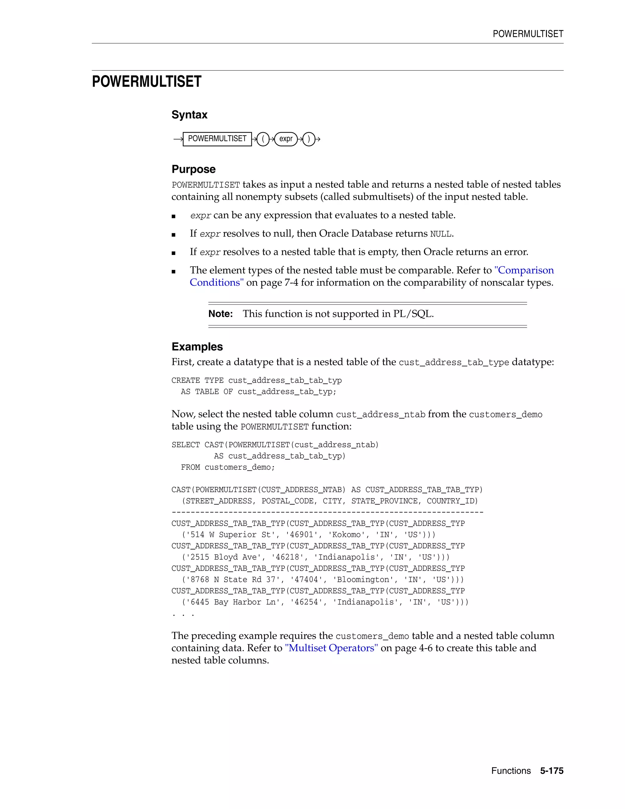 POWERMULTISET
Functions 5-175
POWERMULTISET
Syntax
Purpose
POWERMULTISET takes as input a nested table and returns a nested table of nested tables
containing all nonempty subsets (called submultisets) of the input nested table.
■ expr can be any expression that evaluates to a nested table.
■ If expr resolves to null, then Oracle Database returns NULL.
■ If expr resolves to a nested table that is empty, then Oracle returns an error.
■ The element types of the nested table must be comparable. Refer to "Comparison
Conditions" on page 7-4 for information on the comparability of nonscalar types.
Examples
First, create a datatype that is a nested table of the cust_address_tab_type datatype:
CREATE TYPE cust_address_tab_tab_typ
AS TABLE OF cust_address_tab_typ;
Now, select the nested table column cust_address_ntab from the customers_demo
table using the POWERMULTISET function:
SELECT CAST(POWERMULTISET(cust_address_ntab)
AS cust_address_tab_tab_typ)
FROM customers_demo;
CAST(POWERMULTISET(CUST_ADDRESS_NTAB) AS CUST_ADDRESS_TAB_TAB_TYP)
(STREET_ADDRESS, POSTAL_CODE, CITY, STATE_PROVINCE, COUNTRY_ID)
------------------------------------------------------------------
CUST_ADDRESS_TAB_TAB_TYP(CUST_ADDRESS_TAB_TYP(CUST_ADDRESS_TYP
('514 W Superior St', '46901', 'Kokomo', 'IN', 'US')))
CUST_ADDRESS_TAB_TAB_TYP(CUST_ADDRESS_TAB_TYP(CUST_ADDRESS_TYP
('2515 Bloyd Ave', '46218', 'Indianapolis', 'IN', 'US')))
CUST_ADDRESS_TAB_TAB_TYP(CUST_ADDRESS_TAB_TYP(CUST_ADDRESS_TYP
('8768 N State Rd 37', '47404', 'Bloomington', 'IN', 'US')))
CUST_ADDRESS_TAB_TAB_TYP(CUST_ADDRESS_TAB_TYP(CUST_ADDRESS_TYP
('6445 Bay Harbor Ln', '46254', 'Indianapolis', 'IN', 'US')))
. . .
The preceding example requires the customers_demo table and a nested table column
containing data. Refer to "Multiset Operators" on page 4-6 to create this table and
nested table columns.
Note: This function is not supported in PL/SQL.
POWERMULTISET ( expr )
 