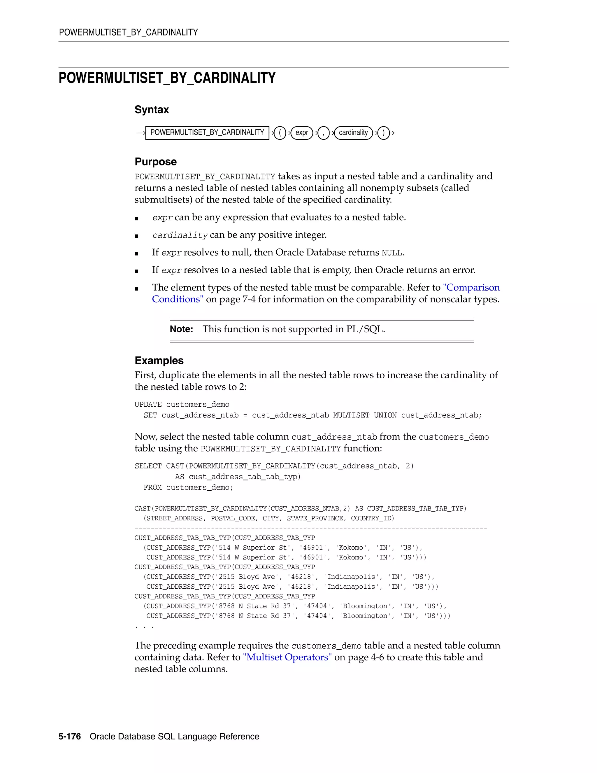 POWERMULTISET_BY_CARDINALITY
5-176 Oracle Database SQL Language Reference
POWERMULTISET_BY_CARDINALITY
Syntax
Purpose
POWERMULTISET_BY_CARDINALITY takes as input a nested table and a cardinality and
returns a nested table of nested tables containing all nonempty subsets (called
submultisets) of the nested table of the specified cardinality.
■ expr can be any expression that evaluates to a nested table.
■ cardinality can be any positive integer.
■ If expr resolves to null, then Oracle Database returns NULL.
■ If expr resolves to a nested table that is empty, then Oracle returns an error.
■ The element types of the nested table must be comparable. Refer to "Comparison
Conditions" on page 7-4 for information on the comparability of nonscalar types.
Examples
First, duplicate the elements in all the nested table rows to increase the cardinality of
the nested table rows to 2:
UPDATE customers_demo
SET cust_address_ntab = cust_address_ntab MULTISET UNION cust_address_ntab;
Now, select the nested table column cust_address_ntab from the customers_demo
table using the POWERMULTISET_BY_CARDINALITY function:
SELECT CAST(POWERMULTISET_BY_CARDINALITY(cust_address_ntab, 2)
AS cust_address_tab_tab_typ)
FROM customers_demo;
CAST(POWERMULTISET_BY_CARDINALITY(CUST_ADDRESS_NTAB,2) AS CUST_ADDRESS_TAB_TAB_TYP)
(STREET_ADDRESS, POSTAL_CODE, CITY, STATE_PROVINCE, COUNTRY_ID)
----------------------------------------------------------------------------------------
CUST_ADDRESS_TAB_TAB_TYP(CUST_ADDRESS_TAB_TYP
(CUST_ADDRESS_TYP('514 W Superior St', '46901', 'Kokomo', 'IN', 'US'),
CUST_ADDRESS_TYP('514 W Superior St', '46901', 'Kokomo', 'IN', 'US')))
CUST_ADDRESS_TAB_TAB_TYP(CUST_ADDRESS_TAB_TYP
(CUST_ADDRESS_TYP('2515 Bloyd Ave', '46218', 'Indianapolis', 'IN', 'US'),
CUST_ADDRESS_TYP('2515 Bloyd Ave', '46218', 'Indianapolis', 'IN', 'US')))
CUST_ADDRESS_TAB_TAB_TYP(CUST_ADDRESS_TAB_TYP
(CUST_ADDRESS_TYP('8768 N State Rd 37', '47404', 'Bloomington', 'IN', 'US'),
CUST_ADDRESS_TYP('8768 N State Rd 37', '47404', 'Bloomington', 'IN', 'US')))
. . .
The preceding example requires the customers_demo table and a nested table column
containing data. Refer to "Multiset Operators" on page 4-6 to create this table and
nested table columns.
Note: This function is not supported in PL/SQL.
POWERMULTISET_BY_CARDINALITY ( expr , cardinality )
 