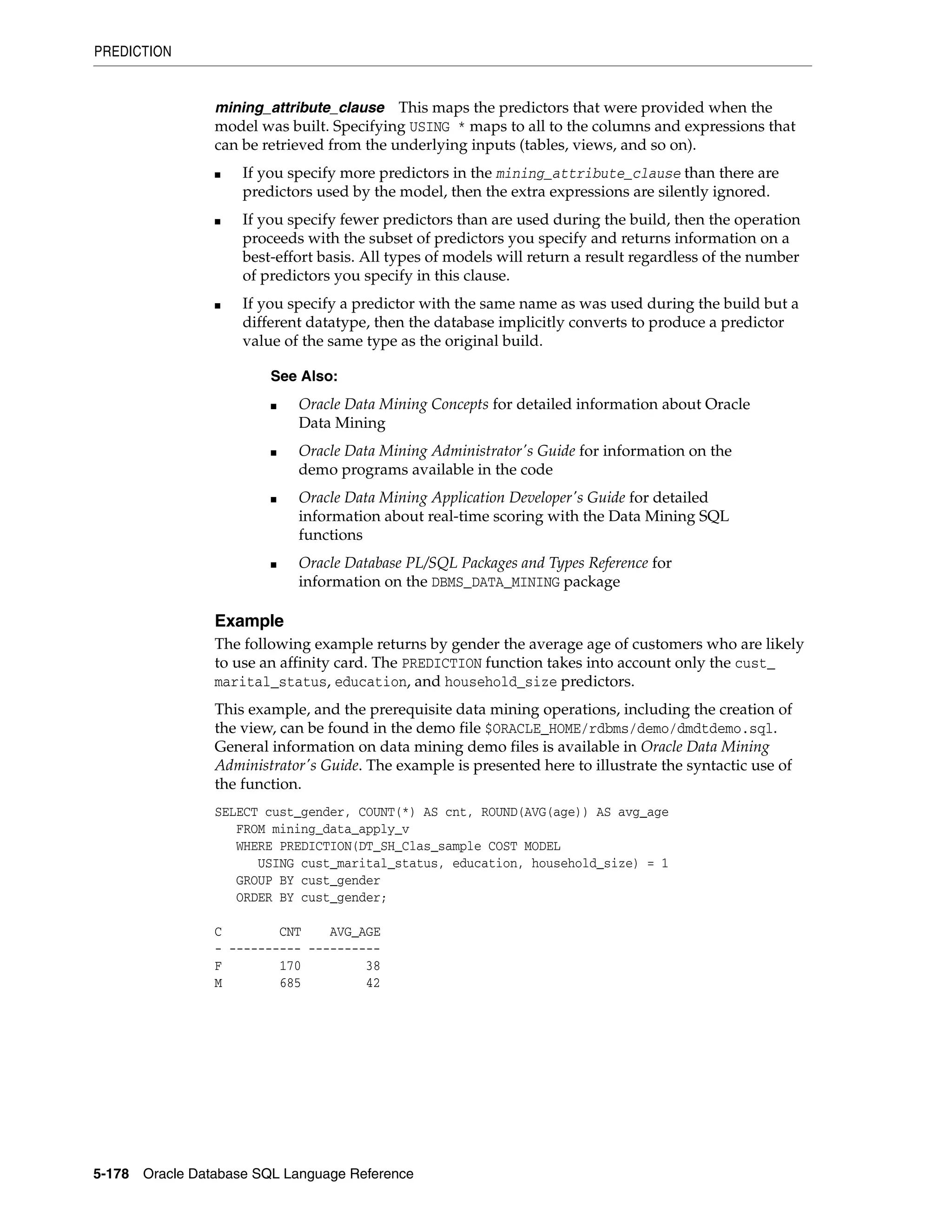 PREDICTION
5-178 Oracle Database SQL Language Reference
mining_attribute_clause This maps the predictors that were provided when the
model was built. Specifying USING * maps to all to the columns and expressions that
can be retrieved from the underlying inputs (tables, views, and so on).
■ If you specify more predictors in the mining_attribute_clause than there are
predictors used by the model, then the extra expressions are silently ignored.
■ If you specify fewer predictors than are used during the build, then the operation
proceeds with the subset of predictors you specify and returns information on a
best-effort basis. All types of models will return a result regardless of the number
of predictors you specify in this clause.
■ If you specify a predictor with the same name as was used during the build but a
different datatype, then the database implicitly converts to produce a predictor
value of the same type as the original build.
Example
The following example returns by gender the average age of customers who are likely
to use an affinity card. The PREDICTION function takes into account only the cust_
marital_status, education, and household_size predictors.
This example, and the prerequisite data mining operations, including the creation of
the view, can be found in the demo file $ORACLE_HOME/rdbms/demo/dmdtdemo.sql.
General information on data mining demo files is available in Oracle Data Mining
Administrator's Guide. The example is presented here to illustrate the syntactic use of
the function.
SELECT cust_gender, COUNT(*) AS cnt, ROUND(AVG(age)) AS avg_age
FROM mining_data_apply_v
WHERE PREDICTION(DT_SH_Clas_sample COST MODEL
USING cust_marital_status, education, household_size) = 1
GROUP BY cust_gender
ORDER BY cust_gender;
C CNT AVG_AGE
- ---------- ----------
F 170 38
M 685 42
See Also:
■ Oracle Data Mining Concepts for detailed information about Oracle
Data Mining
■ Oracle Data Mining Administrator's Guide for information on the
demo programs available in the code
■ Oracle Data Mining Application Developer's Guide for detailed
information about real-time scoring with the Data Mining SQL
functions
■ Oracle Database PL/SQL Packages and Types Reference for
information on the DBMS_DATA_MINING package
 