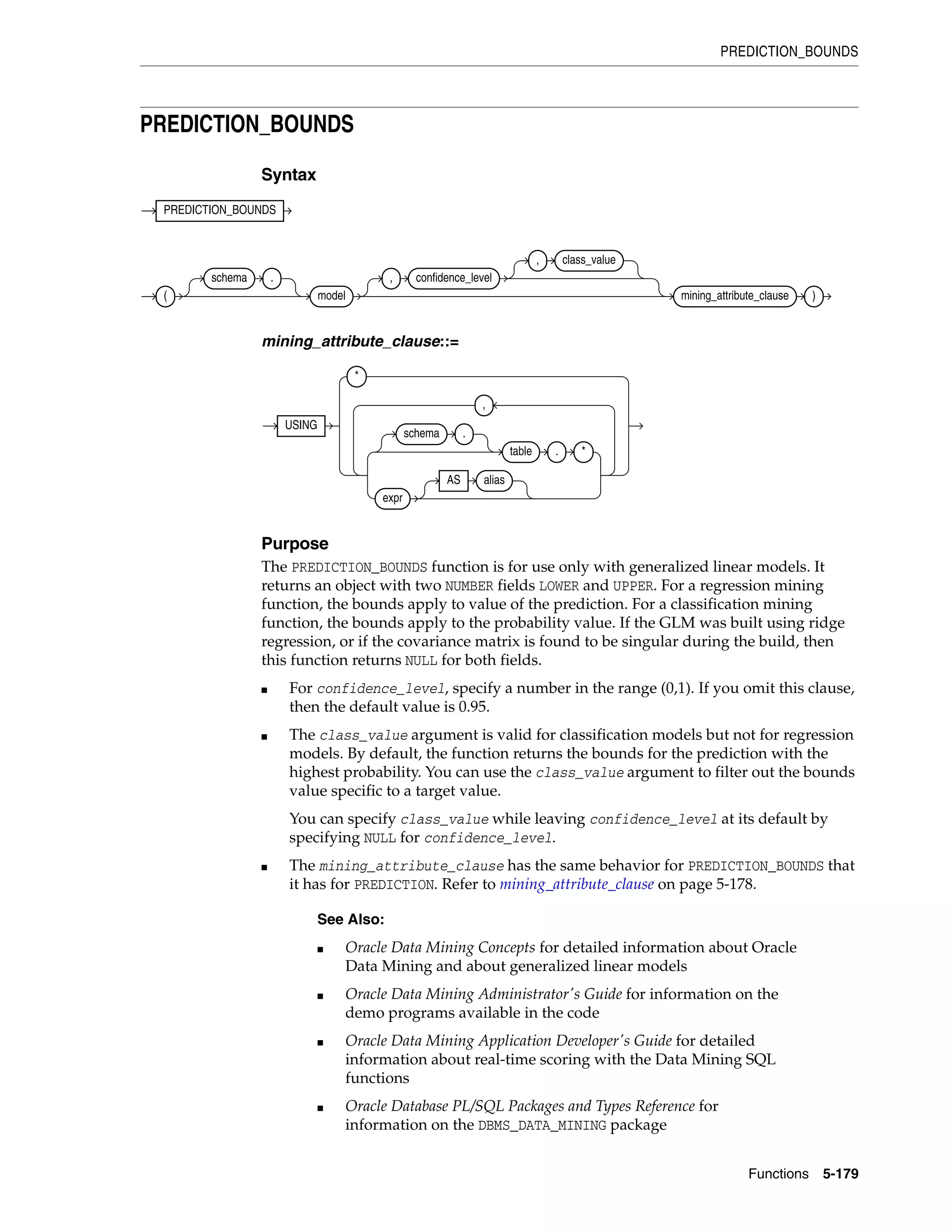 PREDICTION_BOUNDS
Functions 5-179
PREDICTION_BOUNDS
Syntax
mining_attribute_clause::=
Purpose
The PREDICTION_BOUNDS function is for use only with generalized linear models. It
returns an object with two NUMBER fields LOWER and UPPER. For a regression mining
function, the bounds apply to value of the prediction. For a classification mining
function, the bounds apply to the probability value. If the GLM was built using ridge
regression, or if the covariance matrix is found to be singular during the build, then
this function returns NULL for both fields.
■ For confidence_level, specify a number in the range (0,1). If you omit this clause,
then the default value is 0.95.
■ The class_value argument is valid for classification models but not for regression
models. By default, the function returns the bounds for the prediction with the
highest probability. You can use the class_value argument to filter out the bounds
value specific to a target value.
You can specify class_value while leaving confidence_level at its default by
specifying NULL for confidence_level.
■ The mining_attribute_clause has the same behavior for PREDICTION_BOUNDS that
it has for PREDICTION. Refer to mining_attribute_clause on page 5-178.
See Also:
■ Oracle Data Mining Concepts for detailed information about Oracle
Data Mining and about generalized linear models
■ Oracle Data Mining Administrator's Guide for information on the
demo programs available in the code
■ Oracle Data Mining Application Developer's Guide for detailed
information about real-time scoring with the Data Mining SQL
functions
■ Oracle Database PL/SQL Packages and Types Reference for
information on the DBMS_DATA_MINING package
PREDICTION_BOUNDS
(
schema .
model
, confidence_level
, class_value
mining_attribute_clause )
USING
*
schema .
table . *
expr
AS alias
,
 