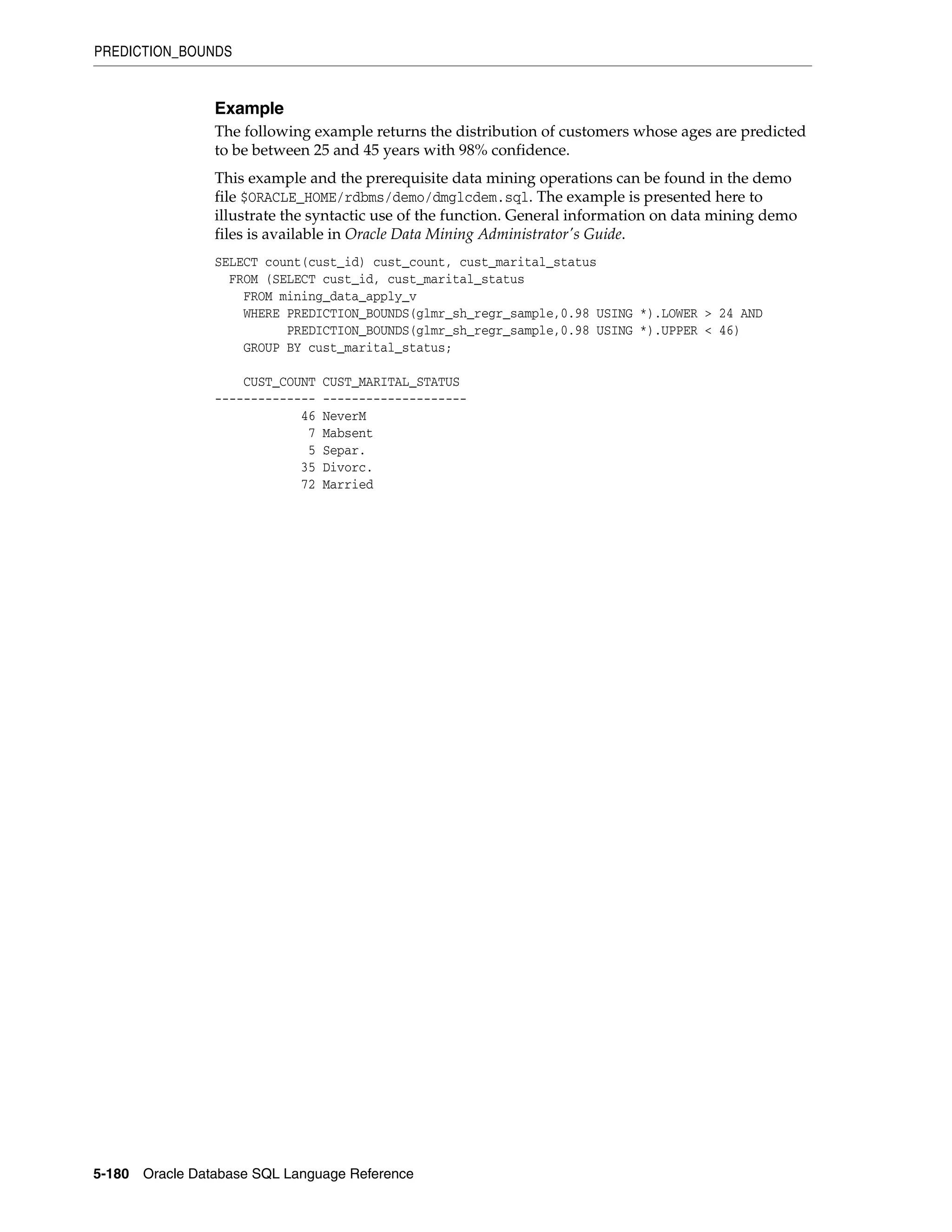 PREDICTION_BOUNDS
5-180 Oracle Database SQL Language Reference
Example
The following example returns the distribution of customers whose ages are predicted
to be between 25 and 45 years with 98% confidence.
This example and the prerequisite data mining operations can be found in the demo
file $ORACLE_HOME/rdbms/demo/dmglcdem.sql. The example is presented here to
illustrate the syntactic use of the function. General information on data mining demo
files is available in Oracle Data Mining Administrator's Guide.
SELECT count(cust_id) cust_count, cust_marital_status
FROM (SELECT cust_id, cust_marital_status
FROM mining_data_apply_v
WHERE PREDICTION_BOUNDS(glmr_sh_regr_sample,0.98 USING *).LOWER > 24 AND
PREDICTION_BOUNDS(glmr_sh_regr_sample,0.98 USING *).UPPER < 46)
GROUP BY cust_marital_status;
CUST_COUNT CUST_MARITAL_STATUS
-------------- --------------------
46 NeverM
7 Mabsent
5 Separ.
35 Divorc.
72 Married
 