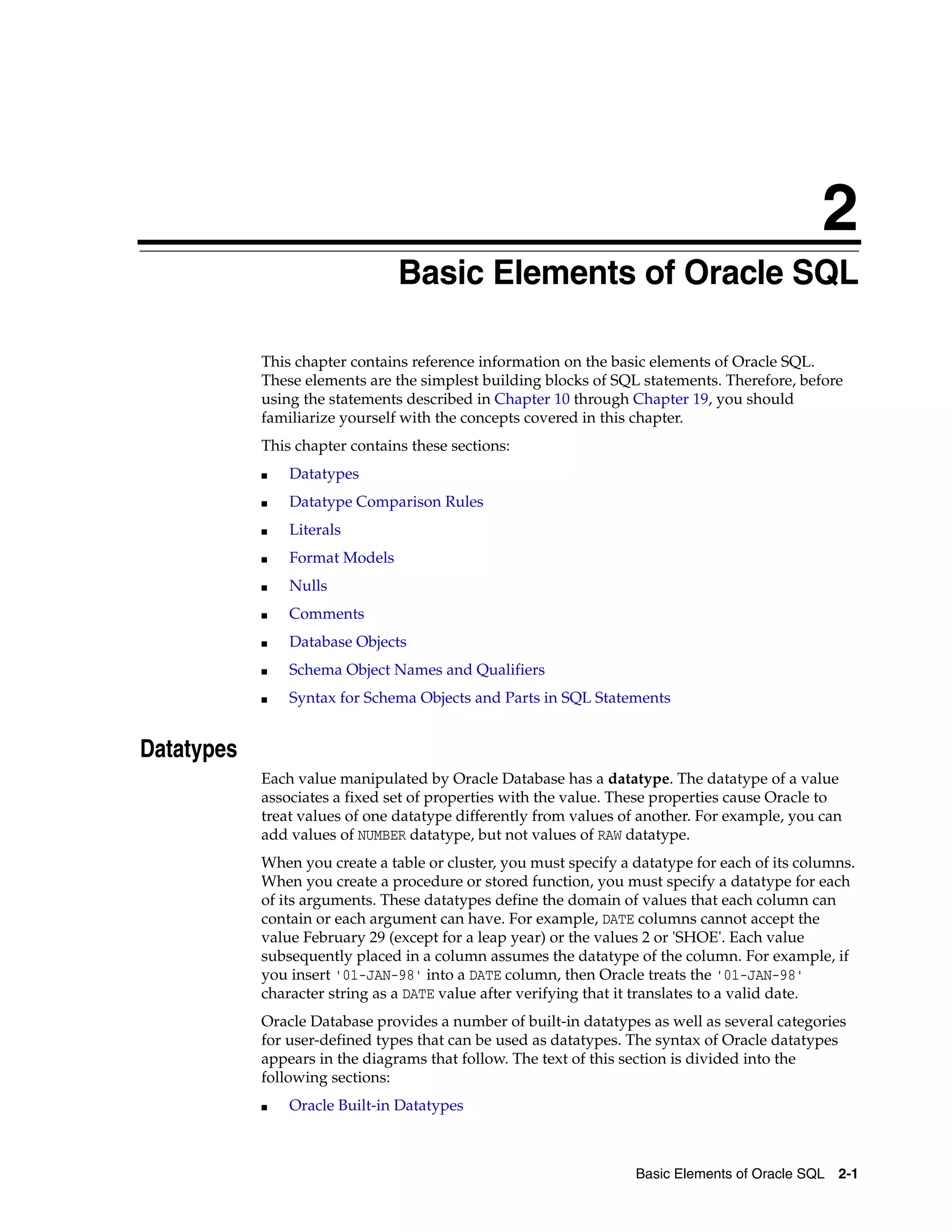 2
Basic Elements of Oracle SQL 2-1
2 Basic Elements of Oracle SQL
This chapter contains reference information on the basic elements of Oracle SQL.
These elements are the simplest building blocks of SQL statements. Therefore, before
using the statements described in Chapter 10 through Chapter 19, you should
familiarize yourself with the concepts covered in this chapter.
This chapter contains these sections:
■ Datatypes
■ Datatype Comparison Rules
■ Literals
■ Format Models
■ Nulls
■ Comments
■ Database Objects
■ Schema Object Names and Qualifiers
■ Syntax for Schema Objects and Parts in SQL Statements
Datatypes
Each value manipulated by Oracle Database has a datatype. The datatype of a value
associates a fixed set of properties with the value. These properties cause Oracle to
treat values of one datatype differently from values of another. For example, you can
add values of NUMBER datatype, but not values of RAW datatype.
When you create a table or cluster, you must specify a datatype for each of its columns.
When you create a procedure or stored function, you must specify a datatype for each
of its arguments. These datatypes define the domain of values that each column can
contain or each argument can have. For example, DATE columns cannot accept the
value February 29 (except for a leap year) or the values 2 or 'SHOE'. Each value
subsequently placed in a column assumes the datatype of the column. For example, if
you insert '01-JAN-98' into a DATE column, then Oracle treats the '01-JAN-98'
character string as a DATE value after verifying that it translates to a valid date.
Oracle Database provides a number of built-in datatypes as well as several categories
for user-defined types that can be used as datatypes. The syntax of Oracle datatypes
appears in the diagrams that follow. The text of this section is divided into the
following sections:
■ Oracle Built-in Datatypes
 