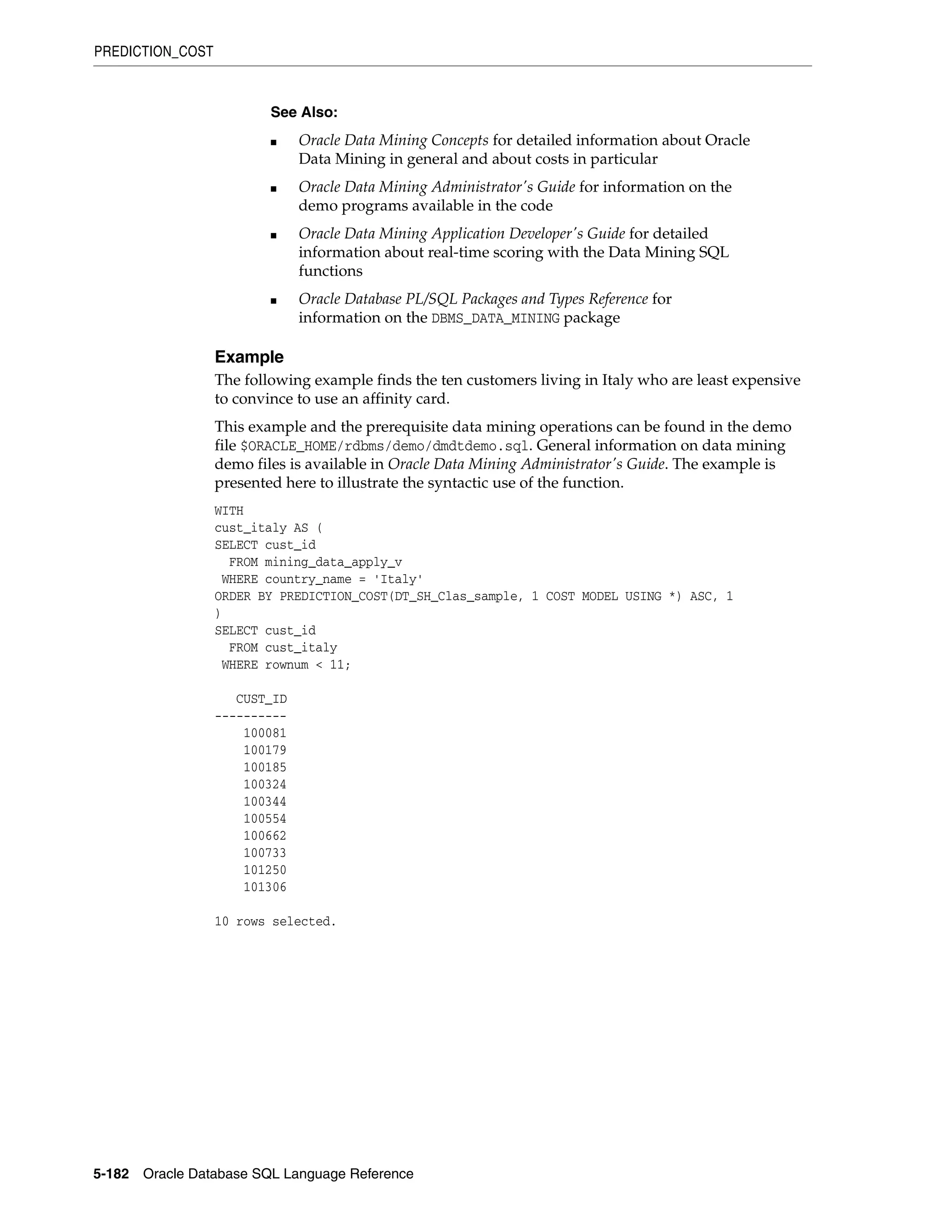 PREDICTION_COST
5-182 Oracle Database SQL Language Reference
Example
The following example finds the ten customers living in Italy who are least expensive
to convince to use an affinity card.
This example and the prerequisite data mining operations can be found in the demo
file $ORACLE_HOME/rdbms/demo/dmdtdemo.sql. General information on data mining
demo files is available in Oracle Data Mining Administrator's Guide. The example is
presented here to illustrate the syntactic use of the function.
WITH
cust_italy AS (
SELECT cust_id
FROM mining_data_apply_v
WHERE country_name = 'Italy'
ORDER BY PREDICTION_COST(DT_SH_Clas_sample, 1 COST MODEL USING *) ASC, 1
)
SELECT cust_id
FROM cust_italy
WHERE rownum < 11;
CUST_ID
----------
100081
100179
100185
100324
100344
100554
100662
100733
101250
101306
10 rows selected.
See Also:
■ Oracle Data Mining Concepts for detailed information about Oracle
Data Mining in general and about costs in particular
■ Oracle Data Mining Administrator's Guide for information on the
demo programs available in the code
■ Oracle Data Mining Application Developer's Guide for detailed
information about real-time scoring with the Data Mining SQL
functions
■ Oracle Database PL/SQL Packages and Types Reference for
information on the DBMS_DATA_MINING package
 