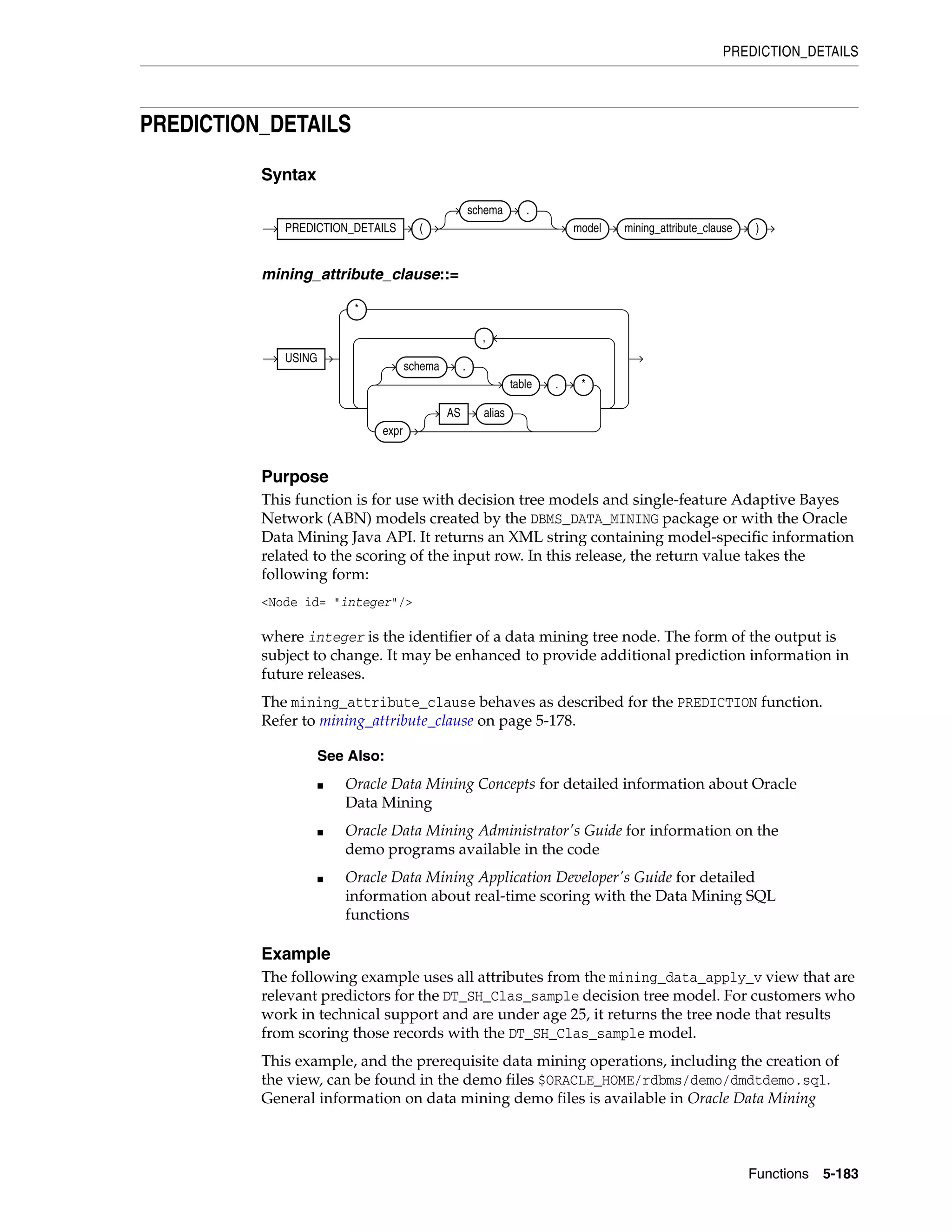 PREDICTION_DETAILS
Functions 5-183
PREDICTION_DETAILS
Syntax
mining_attribute_clause::=
Purpose
This function is for use with decision tree models and single-feature Adaptive Bayes
Network (ABN) models created by the DBMS_DATA_MINING package or with the Oracle
Data Mining Java API. It returns an XML string containing model-specific information
related to the scoring of the input row. In this release, the return value takes the
following form:
<Node id= "integer"/>
where integer is the identifier of a data mining tree node. The form of the output is
subject to change. It may be enhanced to provide additional prediction information in
future releases.
The mining_attribute_clause behaves as described for the PREDICTION function.
Refer to mining_attribute_clause on page 5-178.
Example
The following example uses all attributes from the mining_data_apply_v view that are
relevant predictors for the DT_SH_Clas_sample decision tree model. For customers who
work in technical support and are under age 25, it returns the tree node that results
from scoring those records with the DT_SH_Clas_sample model.
This example, and the prerequisite data mining operations, including the creation of
the view, can be found in the demo files $ORACLE_HOME/rdbms/demo/dmdtdemo.sql.
General information on data mining demo files is available in Oracle Data Mining
See Also:
■ Oracle Data Mining Concepts for detailed information about Oracle
Data Mining
■ Oracle Data Mining Administrator's Guide for information on the
demo programs available in the code
■ Oracle Data Mining Application Developer's Guide for detailed
information about real-time scoring with the Data Mining SQL
functions
PREDICTION_DETAILS (
schema .
model mining_attribute_clause )
USING
*
schema .
table . *
expr
AS alias
,
 