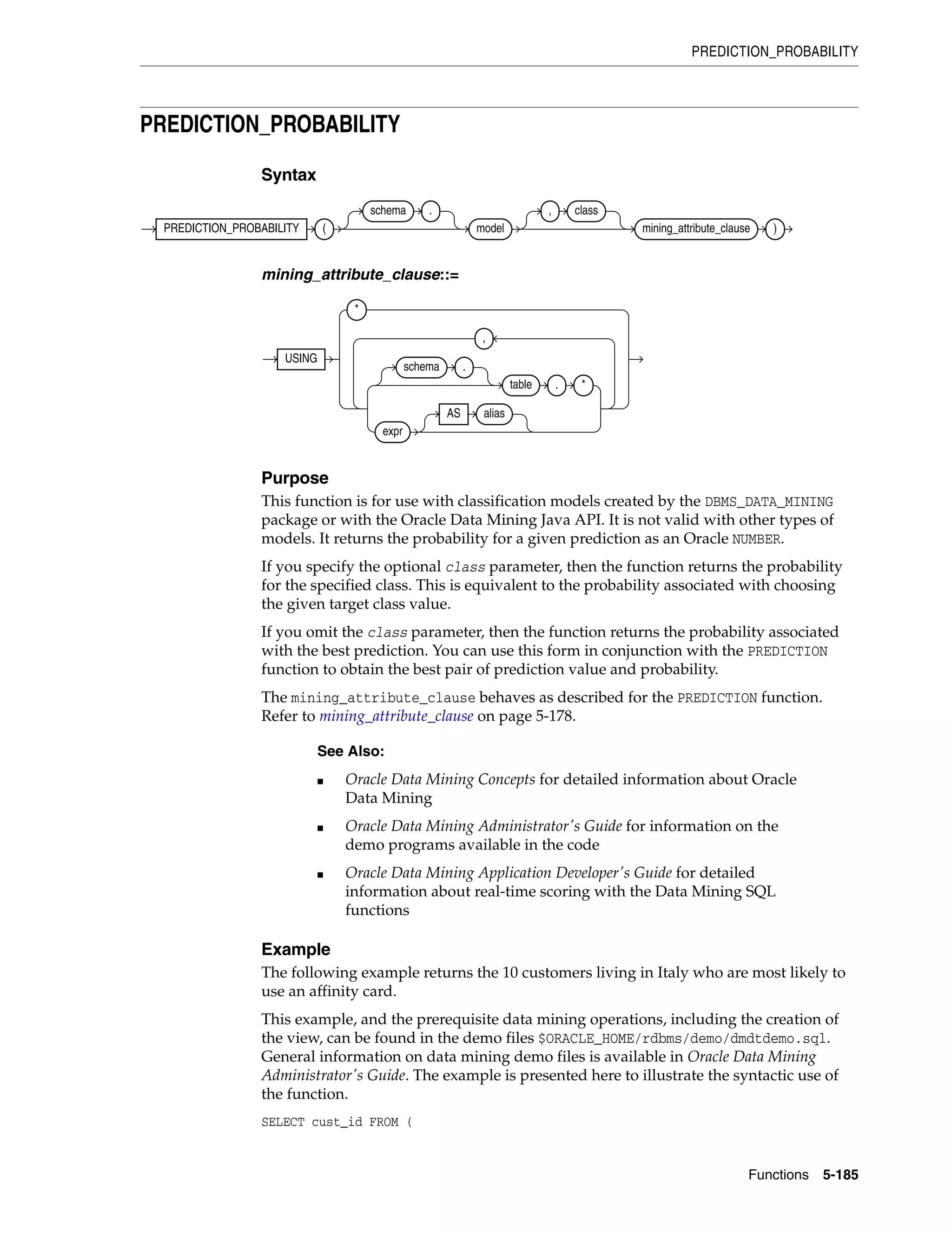 PREDICTION_PROBABILITY
Functions 5-185
PREDICTION_PROBABILITY
Syntax
mining_attribute_clause::=
Purpose
This function is for use with classification models created by the DBMS_DATA_MINING
package or with the Oracle Data Mining Java API. It is not valid with other types of
models. It returns the probability for a given prediction as an Oracle NUMBER.
If you specify the optional class parameter, then the function returns the probability
for the specified class. This is equivalent to the probability associated with choosing
the given target class value.
If you omit the class parameter, then the function returns the probability associated
with the best prediction. You can use this form in conjunction with the PREDICTION
function to obtain the best pair of prediction value and probability.
The mining_attribute_clause behaves as described for the PREDICTION function.
Refer to mining_attribute_clause on page 5-178.
Example
The following example returns the 10 customers living in Italy who are most likely to
use an affinity card.
This example, and the prerequisite data mining operations, including the creation of
the view, can be found in the demo files $ORACLE_HOME/rdbms/demo/dmdtdemo.sql.
General information on data mining demo files is available in Oracle Data Mining
Administrator's Guide. The example is presented here to illustrate the syntactic use of
the function.
SELECT cust_id FROM (
See Also:
■ Oracle Data Mining Concepts for detailed information about Oracle
Data Mining
■ Oracle Data Mining Administrator's Guide for information on the
demo programs available in the code
■ Oracle Data Mining Application Developer's Guide for detailed
information about real-time scoring with the Data Mining SQL
functions
PREDICTION_PROBABILITY (
schema .
model
, class
mining_attribute_clause )
USING
*
schema .
table . *
expr
AS alias
,
 