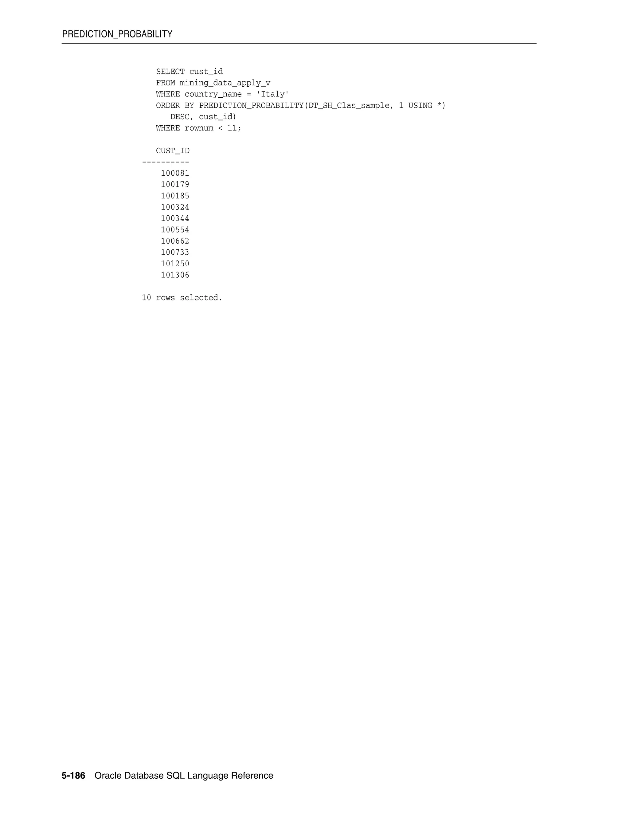 PREDICTION_PROBABILITY
5-186 Oracle Database SQL Language Reference
SELECT cust_id
FROM mining_data_apply_v
WHERE country_name = 'Italy'
ORDER BY PREDICTION_PROBABILITY(DT_SH_Clas_sample, 1 USING *)
DESC, cust_id)
WHERE rownum < 11;
CUST_ID
----------
100081
100179
100185
100324
100344
100554
100662
100733
101250
101306
10 rows selected.
 