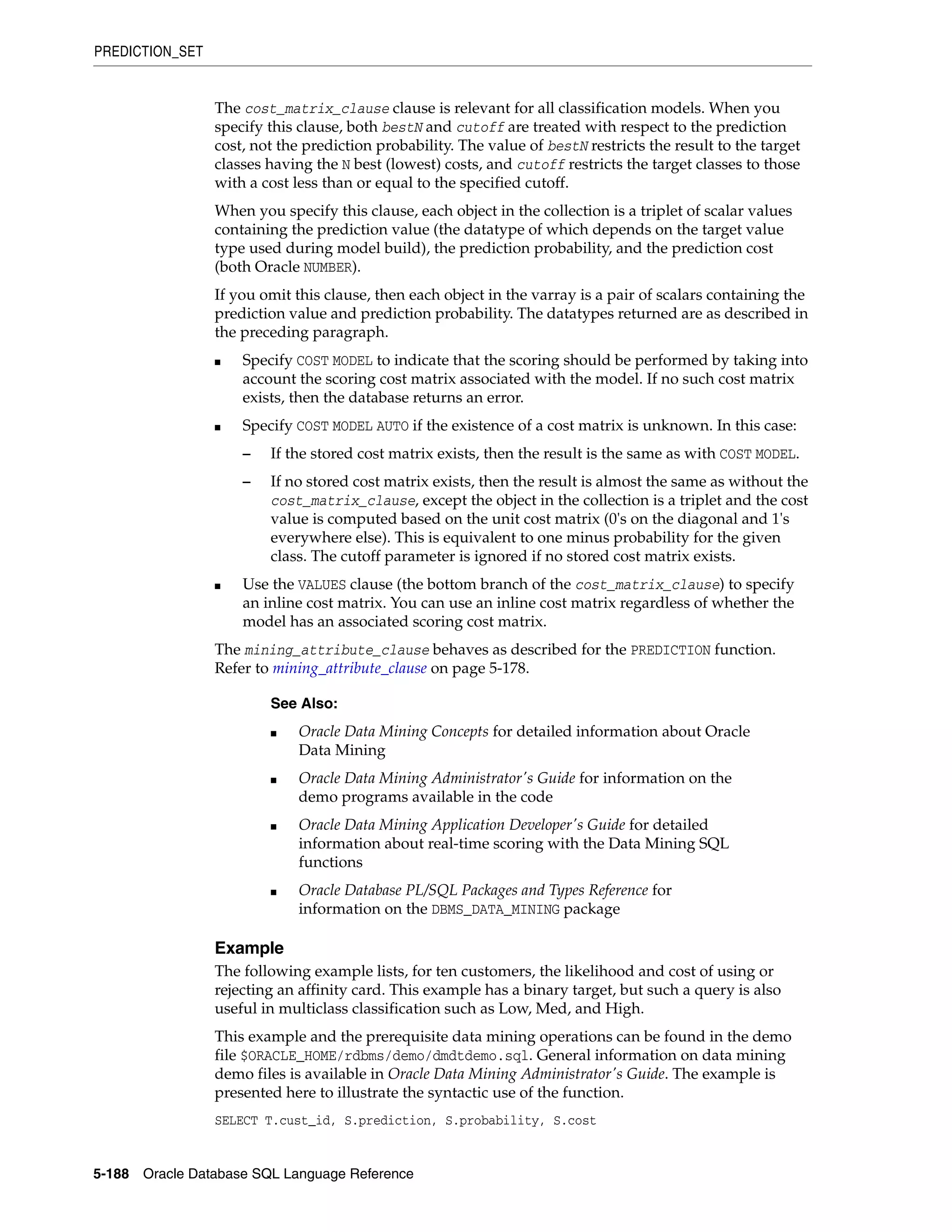 PREDICTION_SET
5-188 Oracle Database SQL Language Reference
The cost_matrix_clause clause is relevant for all classification models. When you
specify this clause, both bestN and cutoff are treated with respect to the prediction
cost, not the prediction probability. The value of bestN restricts the result to the target
classes having the N best (lowest) costs, and cutoff restricts the target classes to those
with a cost less than or equal to the specified cutoff.
When you specify this clause, each object in the collection is a triplet of scalar values
containing the prediction value (the datatype of which depends on the target value
type used during model build), the prediction probability, and the prediction cost
(both Oracle NUMBER).
If you omit this clause, then each object in the varray is a pair of scalars containing the
prediction value and prediction probability. The datatypes returned are as described in
the preceding paragraph.
■ Specify COST MODEL to indicate that the scoring should be performed by taking into
account the scoring cost matrix associated with the model. If no such cost matrix
exists, then the database returns an error.
■ Specify COST MODEL AUTO if the existence of a cost matrix is unknown. In this case:
– If the stored cost matrix exists, then the result is the same as with COST MODEL.
– If no stored cost matrix exists, then the result is almost the same as without the
cost_matrix_clause, except the object in the collection is a triplet and the cost
value is computed based on the unit cost matrix (0's on the diagonal and 1's
everywhere else). This is equivalent to one minus probability for the given
class. The cutoff parameter is ignored if no stored cost matrix exists.
■ Use the VALUES clause (the bottom branch of the cost_matrix_clause) to specify
an inline cost matrix. You can use an inline cost matrix regardless of whether the
model has an associated scoring cost matrix.
The mining_attribute_clause behaves as described for the PREDICTION function.
Refer to mining_attribute_clause on page 5-178.
Example
The following example lists, for ten customers, the likelihood and cost of using or
rejecting an affinity card. This example has a binary target, but such a query is also
useful in multiclass classification such as Low, Med, and High.
This example and the prerequisite data mining operations can be found in the demo
file $ORACLE_HOME/rdbms/demo/dmdtdemo.sql. General information on data mining
demo files is available in Oracle Data Mining Administrator's Guide. The example is
presented here to illustrate the syntactic use of the function.
SELECT T.cust_id, S.prediction, S.probability, S.cost
See Also:
■ Oracle Data Mining Concepts for detailed information about Oracle
Data Mining
■ Oracle Data Mining Administrator's Guide for information on the
demo programs available in the code
■ Oracle Data Mining Application Developer's Guide for detailed
information about real-time scoring with the Data Mining SQL
functions
■ Oracle Database PL/SQL Packages and Types Reference for
information on the DBMS_DATA_MINING package
 