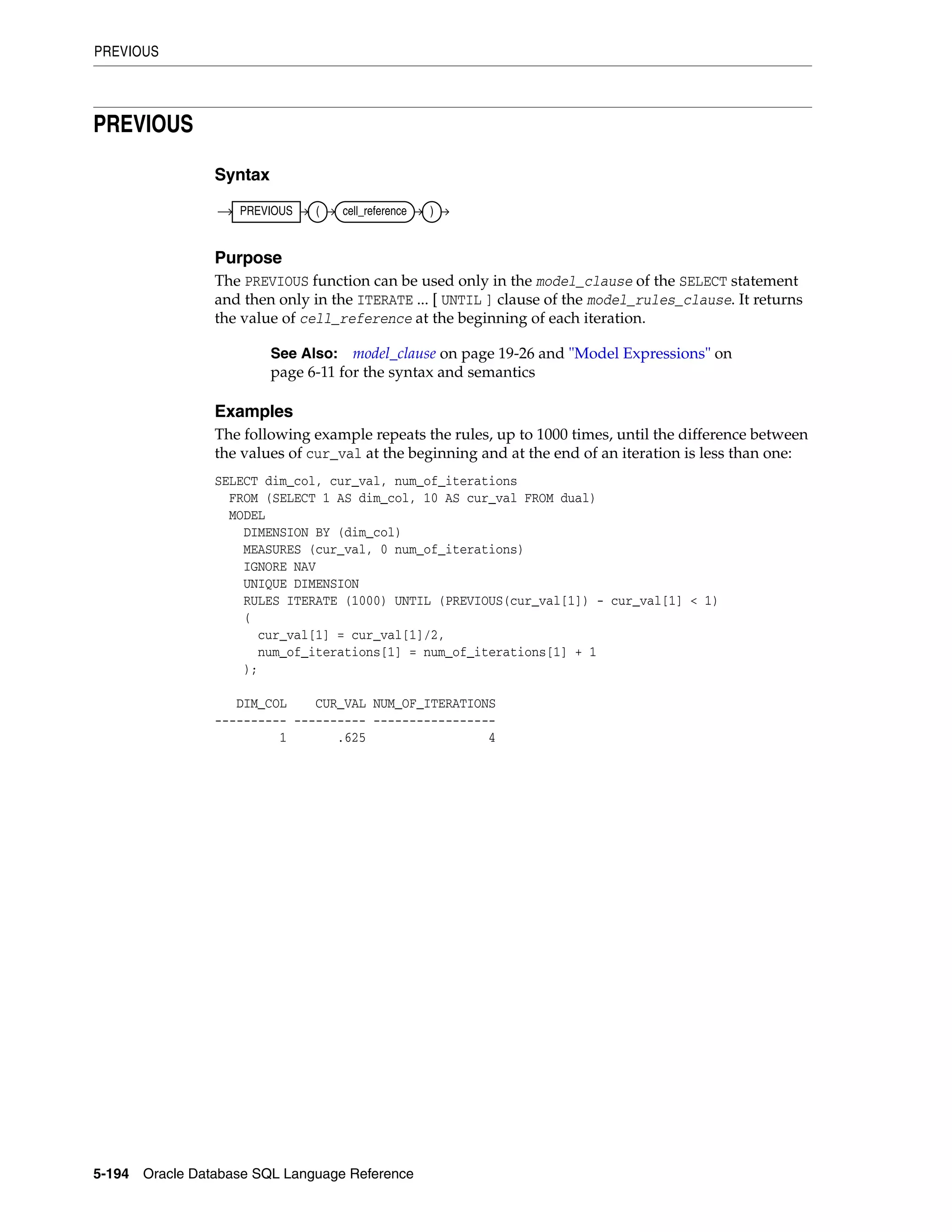 PREVIOUS
5-194 Oracle Database SQL Language Reference
PREVIOUS
Syntax
Purpose
The PREVIOUS function can be used only in the model_clause of the SELECT statement
and then only in the ITERATE ... [ UNTIL ] clause of the model_rules_clause. It returns
the value of cell_reference at the beginning of each iteration.
Examples
The following example repeats the rules, up to 1000 times, until the difference between
the values of cur_val at the beginning and at the end of an iteration is less than one:
SELECT dim_col, cur_val, num_of_iterations
FROM (SELECT 1 AS dim_col, 10 AS cur_val FROM dual)
MODEL
DIMENSION BY (dim_col)
MEASURES (cur_val, 0 num_of_iterations)
IGNORE NAV
UNIQUE DIMENSION
RULES ITERATE (1000) UNTIL (PREVIOUS(cur_val[1]) - cur_val[1] < 1)
(
cur_val[1] = cur_val[1]/2,
num_of_iterations[1] = num_of_iterations[1] + 1
);
DIM_COL CUR_VAL NUM_OF_ITERATIONS
---------- ---------- -----------------
1 .625 4
See Also: model_clause on page 19-26 and "Model Expressions" on
page 6-11 for the syntax and semantics
PREVIOUS ( cell_reference )
 