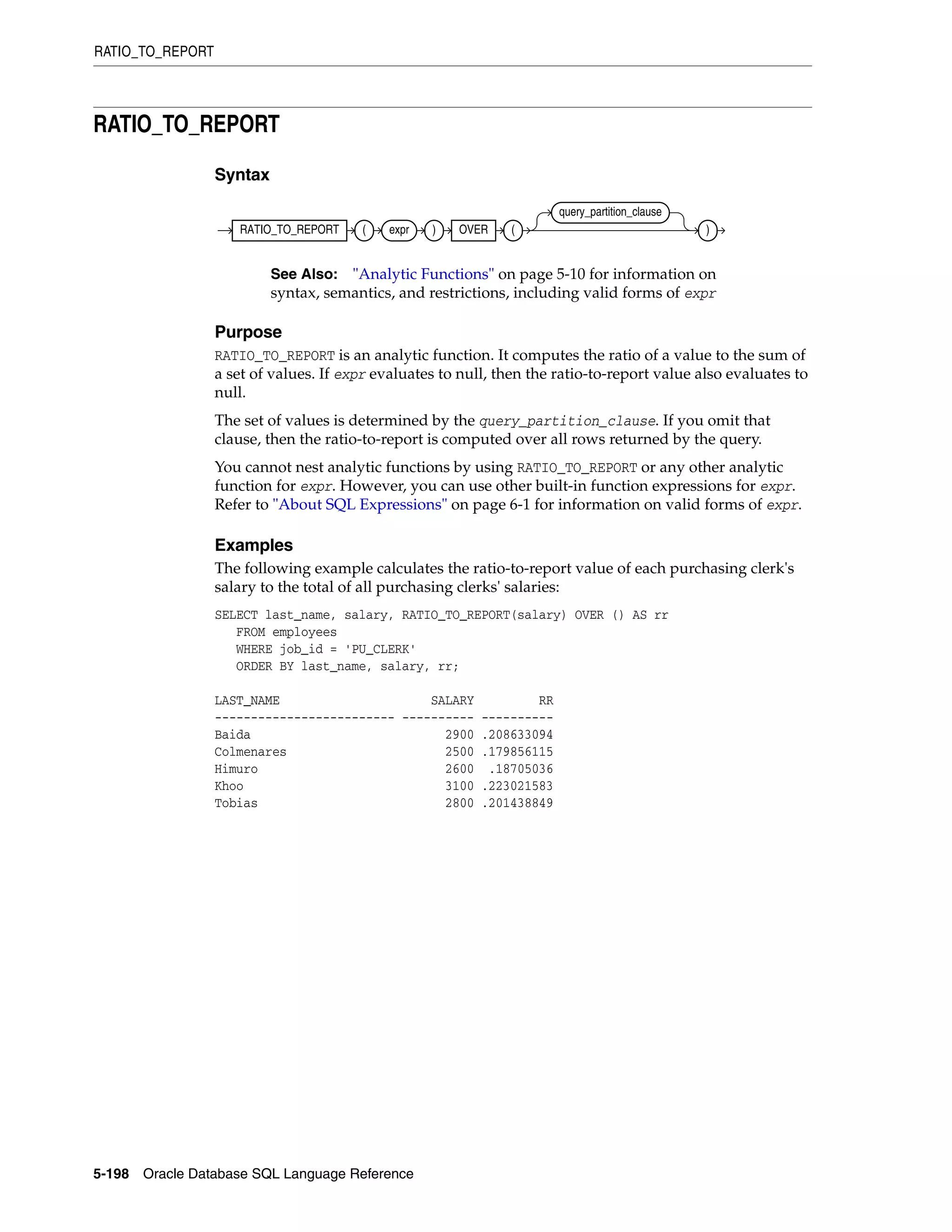 RATIO_TO_REPORT
5-198 Oracle Database SQL Language Reference
RATIO_TO_REPORT
Syntax
Purpose
RATIO_TO_REPORT is an analytic function. It computes the ratio of a value to the sum of
a set of values. If expr evaluates to null, then the ratio-to-report value also evaluates to
null.
The set of values is determined by the query_partition_clause. If you omit that
clause, then the ratio-to-report is computed over all rows returned by the query.
You cannot nest analytic functions by using RATIO_TO_REPORT or any other analytic
function for expr. However, you can use other built-in function expressions for expr.
Refer to "About SQL Expressions" on page 6-1 for information on valid forms of expr.
Examples
The following example calculates the ratio-to-report value of each purchasing clerk's
salary to the total of all purchasing clerks' salaries:
SELECT last_name, salary, RATIO_TO_REPORT(salary) OVER () AS rr
FROM employees
WHERE job_id = 'PU_CLERK'
ORDER BY last_name, salary, rr;
LAST_NAME SALARY RR
------------------------- ---------- ----------
Baida 2900 .208633094
Colmenares 2500 .179856115
Himuro 2600 .18705036
Khoo 3100 .223021583
Tobias 2800 .201438849
See Also: "Analytic Functions" on page 5-10 for information on
syntax, semantics, and restrictions, including valid forms of expr
RATIO_TO_REPORT ( expr ) OVER (
query_partition_clause
)
 