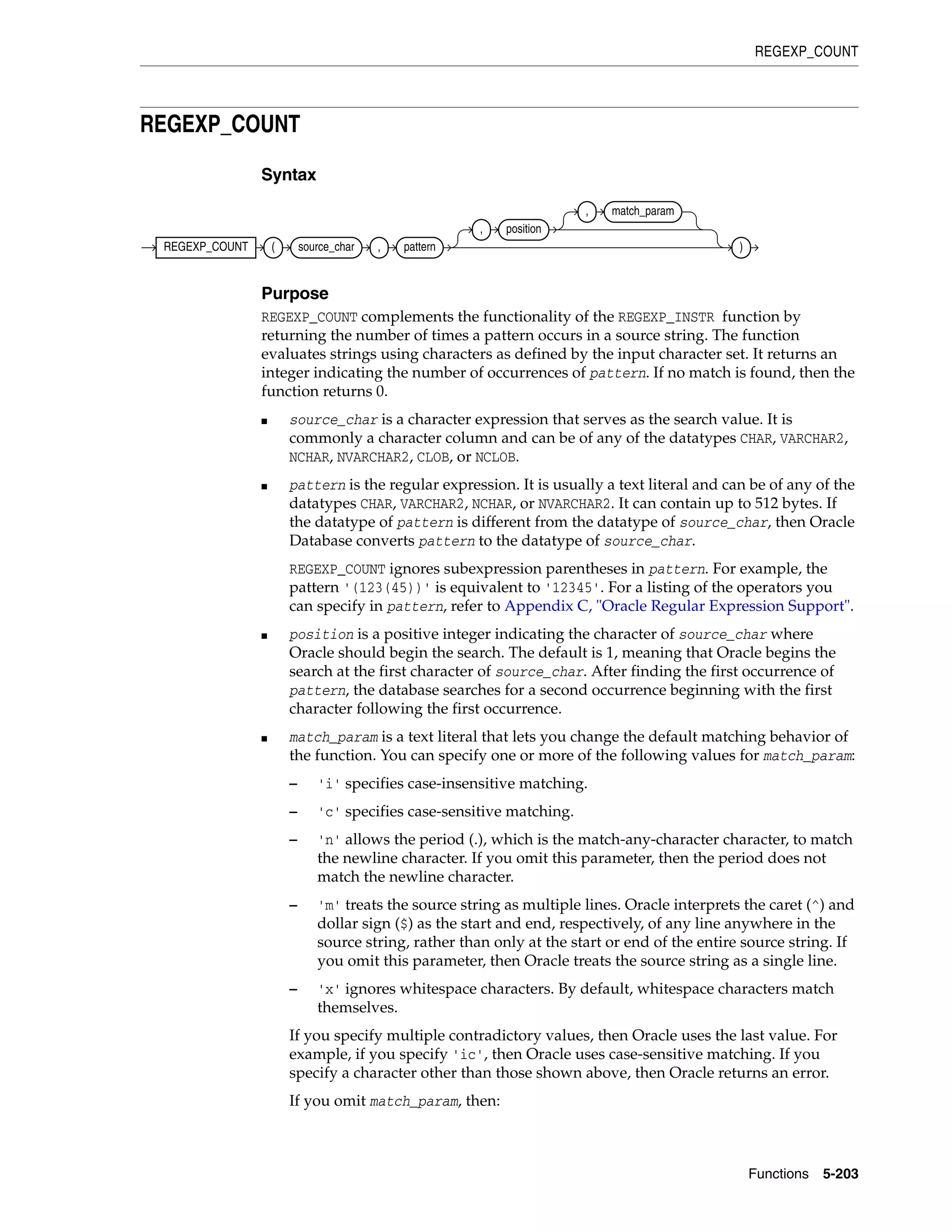 REGEXP_COUNT
Functions 5-203
REGEXP_COUNT
Syntax
Purpose
REGEXP_COUNT complements the functionality of the REGEXP_INSTR function by
returning the number of times a pattern occurs in a source string. The function
evaluates strings using characters as defined by the input character set. It returns an
integer indicating the number of occurrences of pattern. If no match is found, then the
function returns 0.
■ source_char is a character expression that serves as the search value. It is
commonly a character column and can be of any of the datatypes CHAR, VARCHAR2,
NCHAR, NVARCHAR2, CLOB, or NCLOB.
■ pattern is the regular expression. It is usually a text literal and can be of any of the
datatypes CHAR, VARCHAR2, NCHAR, or NVARCHAR2. It can contain up to 512 bytes. If
the datatype of pattern is different from the datatype of source_char, then Oracle
Database converts pattern to the datatype of source_char.
REGEXP_COUNT ignores subexpression parentheses in pattern. For example, the
pattern '(123(45))' is equivalent to '12345'. For a listing of the operators you
can specify in pattern, refer to Appendix C, "Oracle Regular Expression Support".
■ position is a positive integer indicating the character of source_char where
Oracle should begin the search. The default is 1, meaning that Oracle begins the
search at the first character of source_char. After finding the first occurrence of
pattern, the database searches for a second occurrence beginning with the first
character following the first occurrence.
■ match_param is a text literal that lets you change the default matching behavior of
the function. You can specify one or more of the following values for match_param:
– 'i' specifies case-insensitive matching.
– 'c' specifies case-sensitive matching.
– 'n' allows the period (.), which is the match-any-character character, to match
the newline character. If you omit this parameter, then the period does not
match the newline character.
– 'm' treats the source string as multiple lines. Oracle interprets the caret (^) and
dollar sign ($) as the start and end, respectively, of any line anywhere in the
source string, rather than only at the start or end of the entire source string. If
you omit this parameter, then Oracle treats the source string as a single line.
– 'x' ignores whitespace characters. By default, whitespace characters match
themselves.
If you specify multiple contradictory values, then Oracle uses the last value. For
example, if you specify 'ic', then Oracle uses case-sensitive matching. If you
specify a character other than those shown above, then Oracle returns an error.
If you omit match_param, then:
REGEXP_COUNT ( source_char , pattern
, position
, match_param
)
 